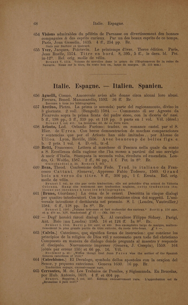 654 Visions admirables du pélérin de Parnasse ou divertissement des bonnes compagnies &amp; des esprits curieux. Par un des beaux esprits de ce temps. Paris, Jean Gesselin, 1635. 4 ff., 254 pp. Br. eRe Omis par Barbier et Quérard, 655 Yver, Jacques, Poictevin. Le printemps d'iver. Tierce édition. Paris, Jean Ruelle, 1574. Titre en bord. 8, 395, 5 ff., le dern. bl. Pet. . in-12°, Rel. orig. molle de vélin. y, Brunet VY. 1514. Volume de novelles dans le genre de VHeptameron de la reine de Navarre. Noms sur le titre, du reste bon ex., large de marges. (H. 115 mm.) Italie. Espagne. — Italien. Spanien. . 656 Agnelli, Cosmo. Anioseena aviso alle donne circa alcuni loro abusi. Ferrara, Bened. Mammarello, 1592. 36 ff. Br. Theonnn a tous les bibliographes. - eee 657 Aretino, Pietro. La prima (e pee og parte del ragionamento, divisoin~ * 3 giornate. 2 voll. (Bengodi) 1584. — Commento di ser Agresto da | Ficarvolo sopra la prima ficata del paste siceo, con la diceria de’ nasi. 5) ff. L98<pp. 73 ff.;.3389pp. ev Tibipp ies parts en 1 vol. Vél. (dérel.) Brunet I. col. 411. La troisiéme éd. de ce livre rare. 658 Ariosto, Lod. Orlando Furioso; traduz. en romance castel. par el 8. Hier. de Urrea. Con breve demuestracion de muchas comparaciones | y sentencias que por el Ariosto han sido imitadas.. por Alonso de Ulloa. Lyon, Roville, 1556: Avec beaucoup de belles figs. e.; b. 2 prts. 1 vol. 4. D.-vél., tr.-d. 659 Betti, Francesco. Lettera al ‘marchese di Pescara nella quale da conto a S. Eccellenza della cagione che ha mosso a partirsi dal suo servigio &amp; uscir d’Jtalia. Stampata la seconda volta, riveduta ed emendata. Lon- dra, ‘Gi Wolfie;: 1581.4: 2 fh Sepp, vial eet anneo ne ir Guicciardini p, 23. Reusch I. 381. , 660 Beza, Theod. Confessione della Fede. Trad. in italiano da Fran- - cesco Cattani. (Geneva), Appresso Fabio Todesco, 1560. Grand bois au verso du titre. 8 ff, 306 pp. 1 f. Errata. Rel. orig. molle de vélin. Brunet I. 841. ne cite pas cette traduction; elle est précédée d’un sonnet de Vittoria Colonna. Haag cite seulement une traduction anglaise, cette traduction ita- lienne est inconnue atous les bibliographes, 661 [Bruno, Giordano.| La cena de le ceneri. Descritta in cinque dialogi per quattro interlocutori. Con tre consideratione circa doi soggetti. L’uni- versale intentione é dechiarata nel proemio. S. 1. (Londra, Vautrollier,) 1584. 6:d7. 2128 poe Whe SP nase: 7S eee Brunet J. 1297: ,,Volume trés-rare et fort recherché des curieux.“ Berti p. 178 suiy. et p. 478 no. XIV. Sunderland £ 17 -— (Mk. 340 —). 662 — Degl’ heroici furori dialogi X. Al cavaliere Filippo Sidney. Parigi, Ant. Baio (ma Londra) 1585. 16 et 124 ff In 8°. Br. Brunet I. 1300. Berti p. 191 suiy, et 480. Bon exemplaire large de peer malheu- reusement la plus grande partie du titre enlevée, du reste trés-beau. £9 — 663 [Calvin.] Catecismo, que significa forma de instrucion: que contiene los principios de la religion de Dios vtil y necessario para todo fiel christiano Compuesto en manera de dialogo donde pregunta al maestro y responde el discipulo. _Nuevamente impresso (Geneva, J. Crespin), 1559. 164 [cotés par erreur 155] et 66 pp. 16. Vél. Boehmer p. 46: ,,Wiffen thougt that Juan Perez was the author of the Spanish | Geneva catechism of 1559,‘ 664 [Catechismo.| El Decalogo, symbolo dellos apostoles con la oracion oe Senor, y pequeno catecismo. Geneva 1630. 16 pp. Br. | | ‘| Traduction espagn, excessivement rare, 665 Cervantes, M. de. Los Trabaios de Persiles, 7 RiMamin da. En Brucelas, por Hub. Antonio, 1618. 4 ff. et 604 pp. Brunet. Supplém. I, col, 237. Edition excessivement rare. . WWapprobation est de »Bruxellae 5 julii 1617.“ ’ y : ;