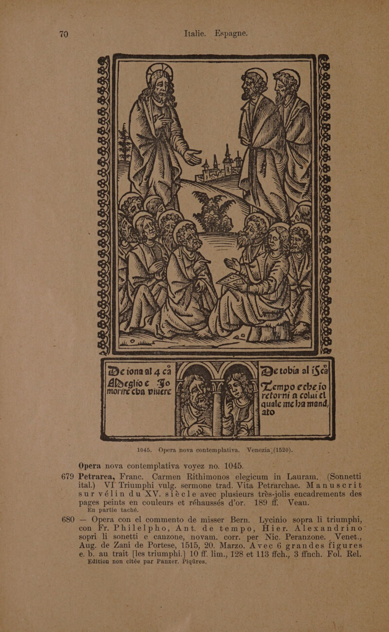 ) oh May 1045. Opera nova contemplativa. Venezia (1520). Opera nova contemplativa voyez no. 1045. 679 Petrarea, Franc. Carmen Rithimonos elegicum in Lauram, (Sonnetti ital.) VI Triumphi vulg. sermone trad. Vita Petrarchae. Manuscrit sur vélin du XV. siécle avec plusieurs trés-jolis encadrements des pages peints en couleurs et réhaussés d’or. 189 ff. Veau. En partie taché. : 680 — Opera con el commento de misser Bern. Lycinio sopra li triumphi, con Fr. Philelpho, Ant. de tempo, Hier. Alexandrino™ sopri li sonetti e canzone, novam. corr. per Nic. Peranzone. , Venet., Aug. de Zani de Portese, 1515, 20. Marzo. Avec 6 grandes figures e. b. au trait [les triumphi.] 10 ff. lim., 128 et 113 ffch., 3 ffnch. Fol. Rel. Edition non ¢citée par Panzer. Piqtires,
