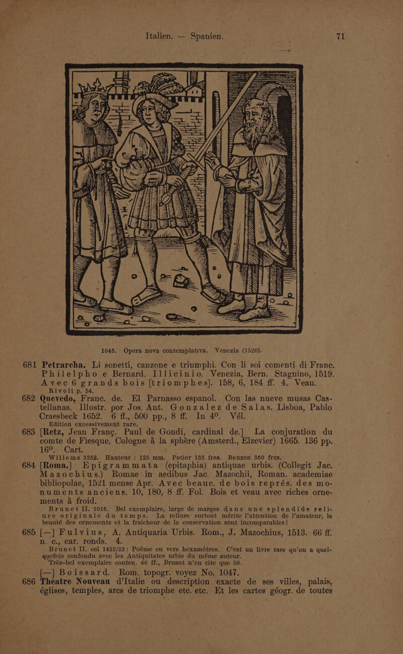 / Yh Me fet yi, Mts, Moreno te OP LLL WG Yb r YS. &gt; N 7, Va. SS S58 tr Gy Z ay VY iit Mi, “Lg - V LLL Le Wiis: J rT —— 1045. Opera nova contemplativa. Venezia (1520). Avec 6 grands bois [triomphes]. 158, 6, 184 ff. 4. Veau. Rivoli p. 54. 682 Quevedo, Franc. de. El Parnasso espanol. Con las nueve musas Cas- tellanas. Illustr. por Jos. Ant. Gonzalez de Salas. Lisboa, Pablo Craesbeck 1652. 6 ff., 500 pp., 8 ff. In 4°. Vél. Edition excessivement rare. 683 [Retz, Jean Franc. Paul de Gondi, cardinal de.] La conjuration du comte de Fiesque. Cologne 4 la sphére (Amsterd., Elzevier) 1665. 136 pp. 1603; Cart: Willems 1352. Hauteur : 125 mm. Potier 135 fres. Benzon 360 frcs. 684 [Roma.] Epigrammata (epitaphia) antiquae urbis. (Collegit Jac. Mazochius.) Romae in aedibus Jac. Mazochii, Roman. academiae bibliopolae, 1521 mense Apr. Avec beauc. de bois représ. des mo- numents anciens. 10, 180, 8 ff. Fol. Bois et veau avec riches orne- ments a froid. ure originale du temps. La reliure surtout mérite Vattention de amateur, la beauté des ornements et la fraicheur de la conservation sont incomparables! 685 [—] Fulvius, A. Antiquaria Urbis. Rom., J. Mazochius, 1513. 66 ff. n. ¢., car. ronds. 4. Brunet I. col 1422/23: Poéme en vers hexamétres. C’est un livre rare qu’on a quel- quefois confondu avec les Antiquitates urbis du méme auteur. Trés-bel exemplaire conten. 66 ff., Brunet n’en cite que 58. [—] Boissard. Rom. topogr. voyez No. 1047. 686 Théatre Nouveau d’Italie ou description exacte de ses villes, palais, églises, temples, arcs de triomphe etc. etc. Et les cartes géogr. de toutes