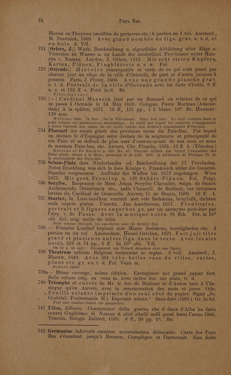 Hoven en Thuynen (modéles de parterres etc.) 6 parties en 1 vol. Amsterd., M. Doornick, 1669. Avec grand nombre de figs. gray. e. t.d, et en bois. 4, Vél. aM cs, s 731 [Orlers, J.] Warh. Beschreibung u. eigentliche Abbildung aller Ziige u. Victorien zu Wasser u. zu Landt der niederland. Provintzen unter Mau- rits v. Nassau. Leyden, J. Orlers, 1612. Mit sehr vielen Kupfern, Karten, Planen, Flugblattern u. s, w. Fol. ose “Fy (32 [Ostende.] Histoire remarquable et verit. de ce qui s’est passé par chacun jour au siege de la ville d’Ostende, de part et d’autre jusques a_ present. Paris, J. Perier, 1604. Avec une grande planche gravy. e. t. d. Portrait de la ville d@’Ostende avec les forts dicelle. 8 ff. ; n. c. et 132 ff. c. Petit in-8. Br. Piece fort rare. ; % (33 [—| Cardinal Mazarin joué par un flamand ou relation de ce qui se passa 4 Ostende le 14. May 16838. Cologne, Pierre Marteau (Amster- dam) A la sphére, 1671. 16 ff, 131 pp., 1 f. blanc. 16°. Br. Hauteur: 129 mm. ; Willems 1848. 72 fres. De la Villestreux. Piéce fort rare. Le récit contenu dans ce A 8 . She Ags wy, +) I petit volume est parfaitement autenthique. Le traité par lequel les conjurés s’engageaient a livrer Ostende aux mains du roi existe encore aux archives communales d’Ostende. 734 Placeart des estats génér. des provinces unies du Pais-Bas. Par lequel on declare le d’Espaigne estre decheu de la seigneurie et principauté de ces Pais: et se defend de plus user d’ores-en-avant de son nom et scau és mesmes Pays-bas, etc. Anvers, Chr. Plantin, 1581. 12 ff. 4. (Lémoins.) Ruelens et De Backer p. 255. No. 45: Placcart célébre par lequel Passemblée des Etats génér. réunie &amp; la Haye, prononga le 26 juill. 1581, la déchéance de Philippe II. de la souveraineté des Pays-Bas. 735 Schau-Platz dess Niederlandes od. Beschreibung der 17 Provincien. — Nebst Erzehlung was sich in dess Kénigs y. Frankreich wider die General- . Staaden vorgenomm. Auffruhr der Waffen bis 1672 zugetragen. Wien 1673. Mit gest. Frontisp. u. 120 Stédte-Planen. Fol. Pergt. (36 Seeyfve. Responces de Mess. Jehan Sceyfve Chevalier, Seign. de Sainct Aechtenrode, Ottenborch ete., iadis Chancell. de Brabant, sur certaines lettres du Cardinal de Granvelle. Anvers, C. de Bruyn, 1580. 18 fhe. (37 Starter, Is. Lust-hoofken verciert met vele liedekens, bruyloffs, dichten ende copere platen. Utrecht, Jan Amelissoon, 1617. Frontispice, portrait et 5 figures superbes gr, par un anonyme peut-étre par Crisp. v, de Passe. Avec la musique notée. 96 ffch. Pet. in 16° obl. Rel. orig. molle de vélin. — . Petit volume trés-joli, les eau-fortes sont du dernier fini. d 738 — Friesche Lusthof beplant met Minne liedekens, boertigheden ete. 2° parties en un vol. Amsterdam, Hessel Gerritsz,.1621. Fort joli titre gravé et plusieurs autres figs. dans letexte. Avec lesairs notés, 216 et 74 pp., 6 ff. In 16° obl. Vél. On lit p. 64 suiv.: Oorspronck van Toback drincken avee une figure. Se 739 Theatrum urbium Belgicae foederatae ac regiae. 2 voll. Amsterd., J. Blaeuw, 1649. Avec 361 trés-belles vues de villes, cartes, plans ete. gr. en t. d. Fol. Veau m. . Brunet 24950. ae 739a— Méme ouvrage, méme édition. Exemplaire sur grand papier fort. Belle reliure orig. en yeau m. avec riches dor. sur plats, tr. d. (40 Triomphe et entrée de Mr. le duc de Brabant et d’Aniou tant a Vlis- singue qu’en Anvers, avec la rememoration des mois et jours. Ode. e Feuille volanteimprimée dun seul cdté du papier. Signé ,,Je. G(abriel) For(mennois M.) Esperant mieux.‘ Sans date (1583.) Gr. in fol. Fort rare comme toutes ces plaquettes. ais 741 Ulloa, Alfonso. Commentari della. guerra che il duca d’Alba ha fatto contra Guglielmo di Nassau « altri ribelli nelli paesi bassi anno 1568. Venetia, Bologn. Zaltieri, 1570. 8 ff., 99 pp. 4°, Br. et 742 Germaniae inferioris omnium accuratissima delineatio. Carte des Pays Bas s’étendant jusqu’d Bremen, Compitgne et Darmstadt. Eau forte ¥