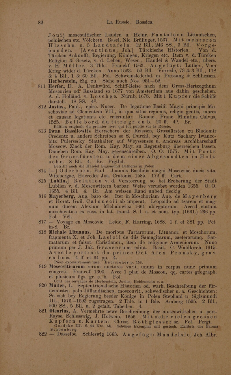 Jouij moscouitischer Landen u. Heinr. Pantaleon Littauischen, Hizschny u..3 Lanamete ru: 12 Bll., 246 SS., 3 BI. V orge- bunden. [f{Aventinus,. Joh.] Tiirckische Historien. Von d. Tiireken Ankunfft, Regierung, Kénigen, Kriegen etc. Item v. d. Tiircken Religion &amp; Gesetz, v. d. Leben, Wesen, Handel &amp; Wandel etc., itibers. v. H. Miller. 3 Thle. Franckf. 1563. Angefitigt: Luther, Vom Krieg wider d. Tiircken. Anno 1563. 52 Bll. Vorrede, 73 &amp; 3 BIL, 118 &amp; 4 BIL, 1 &amp; 60 BU. Fol. Schweinslederbd. m. Pressung &amp; Schliessen. Herberstein, Sig. zu. Siehe auch Nos. 951—52. | 811 Herfer, D. A. Denkwiird. Schiff-Reise nach dem Gross- -Hertzogthum Moscovien od® Russland so 1677 von Amsterdam aus dahin geschehen.. A. d. Holland. v. Loschge. Ntirnb. 1678. Mit 1 Kupfer die Schiffe darstell. 18 SS. 4°. ¥ 812 Jovius, Paul., episc. Nucer. De legatione Basilii Magni principis Mo- schoviae ad Clementem VII., in qua situs regionis, religio gentis, mores et causae legationis etc. referuntur. Romae, Franc. Minutius Calvus, 1525. Belle bord. dutitre gr.enb. 20 ff. 4° Br. Edition originale du premier livre qui fut publié sur la Russie. 813 Iwan Bassilowitz Herrschern der Reussen, Grossftirsten zu Bladomir Credentz u. andere Schreiben so §. Durchl. bey Kutz Sachary Iwanco- bitz Pulersecky Statthalter auf Weyssensee u. Andreas Archibarschaff Moscow. Ziack der Rém. Kay. May. zu Regensburg iiberreichen lassen. Daneben Rim. Kay. May. gegenschreiben. O. O. 1577. Mit Portr. des Grossfiirsten u.dem eines Abgesandten in H 0 |z- schn. 8 Bll. 4. Br. Prgtbd. Betrifft auch die Handel Sigismund Bathoris in Polen. $14 [—] Oderborn, Paul. Joannis Basilidis magni Moscoviae ducis vita. Witebergae, Haeredes Joa. Cratonis, 1585. 172 ff. Cart. 815 [Lublin.] Relation v. d. Verstoerung, so bei Eroberung der Stadt Lublien vy. d. Moscowittern barbar. Weise veruebet worden 1655. O. O. 1655. 4 Bll. 4. Br. Am weissen Rand unbed. fleckig. 816 Mayerberg, Aug. baro de. Iter in Moschoviam Aug. de Mayerberg et Horat. Guil. Calnuccii ab imperat. Leopoldo ad tzarem et mag- ~ num ducem Alexium Michalowicz 1661 ablegatorum. Acced. statuta moschovitica ex russ. in lat. transl. 8. 1. a. et nom. typ. (1661.) 236 pp. Fol. Vél. 817 — Voyage en Moscovie. Leide, F. Harring, 1688. 1 f. et 381 pp. Pet. in-8. Br. 818 Michalo Lituanus. De moribus Tartarorum, Lituanor. et Moschorum, fragmenta X. et Joh. Lasicii de diis Samagitarum, caeterorumq. Sar- matarum et falsor. Christianor., item de religione Armeniorum. Nunc primum per J. Jak. Grasserum edita. Basil., C. Waldkirch, 1615. Avecle portrait du prince Oct. Alex. Prousky, grav. en bois. 4 ff. et 64 pp. 4. Piéce excessivement rare. Estreicher p. 158. 819 Moscoviticarum rerum auctores varii, unum in corpus nunc primum congesti. Francof. 1600. Avec 1 plan de Moscou, qq. cartes géograph. et plusieurs figs. gr. e.b. Fol. Cont. les eye reer de Herberstein, Jovius, Heidenstein e. a. 820 Miiller, L. Septentrionalische Historien od. warh. Beschreibung der fiir- nembsten poln.-lifflandischen, moscouvit., schwedischer u. a. Geschichten: So sich bey Regierung beeder Kénige in Polen Stephani u_ Sigismundi III., 1576 —1593 zugetragen. 2 Thle. in 1 Bde. Amberg 1595. 2 BIL, — 200 'SS., 5 BU. u. 2 gefalt. Tabellen. 4. 821 Olearius, A. Vermehrte newe Beschreibung der muscowitischen u. pers. Rayse. Schlesswig, J. Holwein, 1656. Mit sehr vielen grossen Kupfern u. Karten: Christ. Rothgiesser sc. Fol. Pergt. Goedeke Ii. S. 64 Nro, 5b. Schénes exeap A mit gestoch, Exlibris des Barons R: Stubenberg 822 — Dasselbe. Schleswig 1663. Angeftigt: Mandelslo, Joh. Albr, aA