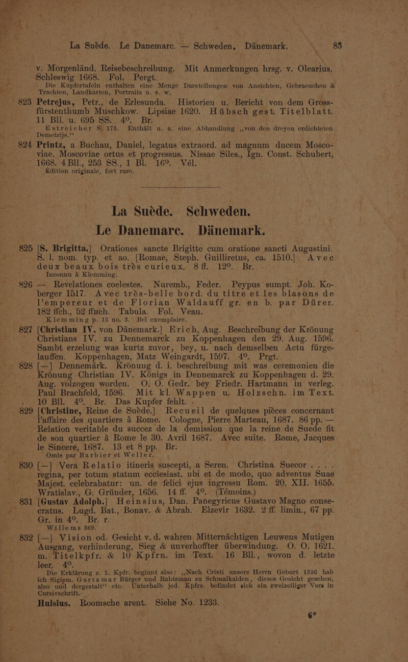 La Suéde. Le Danematrc. — Schweden. Danemark. \ 88 v. Morgenlind. Reisebeschreibung. Mit Anmerkungen hrsg. v. Olearius. Schleswig 1668. Fol. Pergt. | Die Kupfertafeln enthalten eine Menge Darstellungen von <Ansichten, Gebraeuchen &amp; Trachten, Landkarten, Portraits u. s. w. _ 823 Petrejus, Petr., de Erlesunda. MHistorien u. Bericht von dem Gross- fiirstenthumb Muschkow. Lipsiae 1620. Hiibsch gest. Titelblatt. 11 Bll. u. 695 SS. 49°. Br. Estreicher §. 173. Enthalt u. a. eine Abhandlung ,,von den dreyen erdichteten Demetrijs.‘ $24 Printz, a Buchau, Daniel, legatus extraord. ad magnum ducem Mosco- viae. Moscoviae ortus et progressus. Nissae Siles., Ign. Const. Schubert, 1668. '4 Bll., 253 SS., 1 Bl. 16°. Vél. Edition originale, fort rare. pid ‘ * La Suede. Schweden. Le Danemare. Dianemark. 825 |S. Brigitta.| Orationes sancte Brigitte cum oratione sancti Augustini. S. 1. nom. typ. et ao. [Romae, Steph. Guilliretus, ca. 1510.] Avec deux beaux bois trés curieux, 8 ff. . 12°... Br. ae Inconnu &amp; Klemming. ~~ 826 —_ Revelationes coelestes. Nuremb., Feder. Peypus sumpt. Joh. Ko- berger 1517. Avec trés-belle bord. du titre et les blasons de ' Vempereur et de Florian Waldauff gr. en b. par Ditirer. 182 ffch., 52 ffach. Tabula. Fol. Veau. - Klemming p. 13 no. 3. Bel exemplaire. 827 [Christian IV. von Dainemark.| Erich, Aug. Beschreibung der Krénung Christians IV. zu Dennemarck zu Koppenhagen den 29. Aug. 1596. Sambt erzelung was kurtz zuvor, bey, u. nach demselben Actu fiirge- lauffen. Koppenhagen, Matz Weingardt, 1597. 4°. Pret. ~~ 828 [—] Dennemiark. Kroénung d. i. beschreibung mit was ceremonien die - Krénung Christian IV. Kénigs in Dennemarck zu Koppenhagen d. 29. Aug. volzogen worden. O, O. Gedr. bey Friedr. Hartmann in verleg. Paul Brachfeld, 1596. Mit kl. Wappen u. Holzschn. im Text. , 10 Bll 4° Br. Das Kupfer fehlt. . 829 [Christine, Reine de Suéde.] Recueil de quelques piéces concernant Vaffaire des quartiers 4 Rome. Cologne, Pierre Marteau, 1687. 86 pp. — Relation veritable du succez de la demission que la reine de Suede fit de son quartier 4 Rome le 30. Avril 1687. Avec suite. Rome, Jacques le Sincere, 1687. 13 et 8 pp. Br. Omis par Barbier et Weller. ; 830 [—] Vera Relatio itineris suscepti, a Seren. Christina Suecor... . - regina, per totum statum ecclesiast. ubi et de modo, quo adventus Suae Majest. celebrabatur: un. de felici ejus ingressu Rom. 20. XII. 1655. _. Wratislav., G. Griinder, 1656. 14 ff. 4°. (Témoins.) - 831 [Gustav Adolph.] Heinsius, Dan. Panegyricus Gustavo Magno conse- cratus. Lugd. Bat., Bonay. &amp; Abrah. Elzevir 1632. 2 ff. limin., 67 pp. Grin 4°) | Br. sr: Willems 369. - 832 [—] Vision od. Gesicht v.d. wahren Mitternachtigen Leuwens Mutigen _ Ausgang, verhinderung, Sieg &amp; unverhoffter tiberwindung. O. O. 1621. -m. Titelkpfr. &amp; 10 Kpfrn. im Text. 16 BIl, wovon d. letzte » 40 ant Lan z. 1. Kpfr. beginnt also: ,,Nach Cristi unsers Herrn Geburt 1526 hab ich Sigism. Gartamar Birger und Rahtsman zu Schmalkalden, dieses Gesicht gesehen, also und dergestalt‘‘ etc. Unterhalb jed. Kpfrs. befindet sich ein zweizeiliger Vers in Cursivschrift. . ‘Hulsius. Roomsche arent. Siehe No. 1233. ° ; ge
