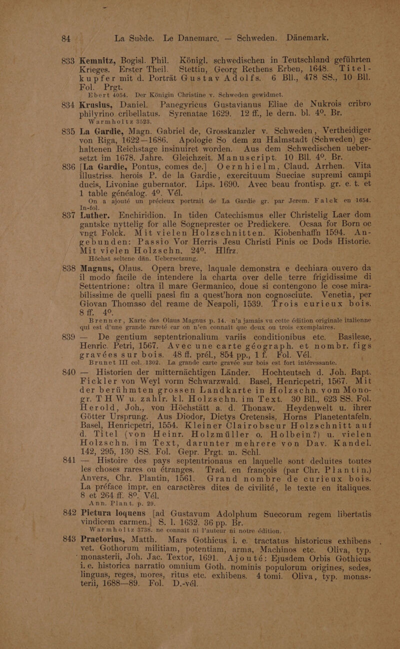 833 Kemnitz, Bogisl. Phil. Kénigl. schwedischen in Teutschland’ gefiihrten Krieges. Erster Theil. Stettin, Georg Rethens Erben, 1648. Titel- kupfer mit d. Portrait Gustav Adolfs. 6 Bll, 478 SS., 10 Bll. Fol. Pregt. Ebert 4054. Der Kénigin Christine vy. Schweden gewidmet. a ibs philyrino cribellatus. Syrenatae 1629. 12 ff., le dern. bl. 4° Br. Warmholtz 3523. von Riga, 1622—1686. Apologie So dem zu Halmstadt (Schweden) ge- haltenen Reichstage insinuiret worden. Aus dem Schwedischen ueber- setzt im 1678. Jahre. Gleichzeit. Manuscript. 10 Bll. 4°. Br. | 836 [La Gardie, Pontus, comes de] Oernhielm, Claud. Arrhen. Vita illustriss. herois P. de la Gardie, exercituum Sueciae supremi campl 1 table généalog. 4°. Vél. On a ajouté un précieux portrait de La Gardie gr. par Jerem. Falek en 1654. _ In-fol. 837 Luther. Enchiridion. In tiden Catechismus eller Christelig Laer dom vngt Foleck. Mit vielen Holzschnitten. Kiobenhaffn 1594. An- gebunden: Passio Vor Herris Jesu Christi Pinis oc Dods Historie. Mit vielen Holzschn, 24°. Hlfrz. Hochst seltene dian. Uebersetzung. 838 Magnus, Olaus. Opera breve, laquale demonstra e dechiara ouvero da il modo facile de intendere la charta over delle terre frigidissime di Settentrione: oltra il mare Germanico, doue si contengono le cose mira- bilissime de quelli paesi fin a quest’hora non cognosciute. Venetia, per Giovan Thomaso del reame de Neapoli, 1539. Trois curieux bois. 8. ff. 4°. Brenner, Karte des Olaus Magnus p. 14. n’a jamais vu cette édition originale italienne qui est d’une grande rareté car on n’en connait que deux ou trois exemplaires. gravées sur bois. 48 ff. prél., 854 pp., 1f. Fol. Vél. Brunet III col..1302. La grande carte grayée sur bois est fort intéressante. ; 840 — Historien der mitternichtigen Lander. Hochteutsch d. Joh. Bapt. Fickler von Weyl vorm Schwarzwald. Basel, Henricpetri, 1567. Mit der berthmten grossen Landkarte in Holzschn. vom Mono- ak Herold, Joh., von Héchstaétt a. d. Thonaw. Heydenwelt u. ihrer Gotter Ursprung. Aus Diodor, Dictys Cretensis. Horns Planetentafeln. Basel, Henricpetri, 1554. Kleiner Clairobscur Holzschnitt auf d. Titel (von Heinr. Holzmiiller o. Holbein?) u. vielen Holzschn. im Text, darunter mehrere von Day. Kandel. 142, 295, 130 SS. Fol. Gepr. Prgt. m. Schl. 841 — Histoire des pays septentrionaus en laquelle sont deduites toutes Anvers, Chr. Plantin, 1561. Grand nombre de curieux bois. La préface impr. en caractéres dites de civilité, le texte en italiques. 8 et 264 ff. 8°. Vél. 6 Ann. Plant. p. 29. 842 Pictura loquens [ad Gustavum Adolphum Suecorum regem libertatis vindicem carmen.| 8. 1. 1632. 36 pp. Br. . ; | Warmholtz 3738. ne connait ni l’auteur ni notre édition. 843 Praetorius, Matth. Mars Gothicus i. e. tractatus historicus exhibens vet. Gothorum militiam, potentiam, arma, Machinos ete. Oliva, typ. ‘monasterii, Joh. Jac. Textor, 1691. Ajouté: Ejusdem Orbis Gothicus i.e. historica narratio omnium Goth, nominis populorum origines, sedes, terii, 1688—89. Fol. D.-vél.