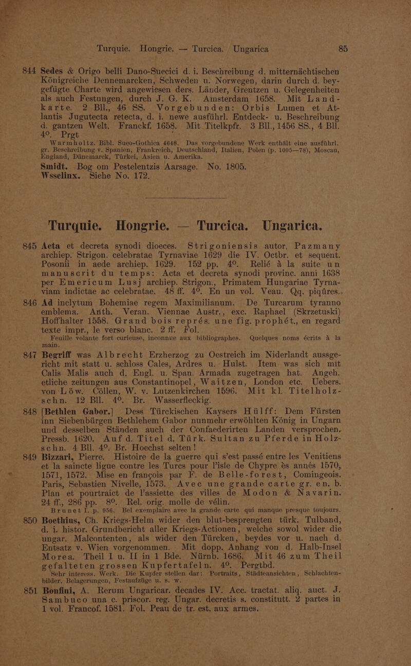 i. Ped me i) e * ‘cl “ at Turquie. Hongrie. — Turcica. _ Ungarica 85 sn 844 Sedes &amp; Origo belli Dano-Suecici d. i. Beschreibung d. mitternachtischen Kénigreiche Dennemarcken, Schweden u. Norwegen, darin durch d. bey- gefiigte Charte wird angewiesen ders. Linder, Grentzen u. Gelegenheiten als auch Festungen, durch J. G. K. Amsterdam 1658. Mit Land- karte. 2 Bll, 46 SS. Vorgebunden: Orbis Lumen et At- lantis Jugutecta retecta, d. i. newe ausfiihrl. Entdeck- u. Beschreibung re eee Welt. Franckf, 1658. Mit Titelkpfr. 3 BII., 1456 SS., 4 BIL. . Pret : Mee ai Sueo-Gothica 4648. Das vorgebundene Werk enthiélt eine ausfithrl. gr. Beschreibung y. Spanien, Frankreich, Deutschland, Italien, Polen (p. 1005—78), Moscau, England, Dinemarck, Tiirkei, Asien u. Amerika. Smidt. Bog om Pestelentzis Aarsage. No. 1805. Wsselinx. Siehe No. 172. Turquie. Hongrie. — Turcica. Ungarica. 845 Acta et decreta synodi dioeces. Strigoniensis autor, Pazmany archiep. Strigon. celebratae Tyrnaviae 1629 die IV. Octbr. et sequent. Posonii in aede archiep. 1629. 152 pp. 4°. Relié 4 la suite un manuscrit du temps: Acta et decreta synodi province. anni 1638 per Emericum Lusj archiep. Strigon., Primatem Hungariae Tyrna- viam indictae ac celebratae. 48 ff. 4°. En un vol. Veau. Qgq. piqiires., 846 Ad inclytum Bohemiae regem Maximilianum. De Turcarum tyranno ~ emblema. Arth. Veran. Viennae Austr., exc. Raphael (Skrzetuski) Hoffhalter 1558. Grand bois représ. une fig. prophét., en regard texte impr., le verso blanc. 2 ff. Fol. Feuille volante fort curieuse, inconnue aux bibliographes. Quelques noms écrits 4 la main. 847 Begriff was Albrecht Erzherzog zu Oestreich im Niderlandt aussge- richt mit statt u. schloss Cales, Ardres u. Hulst. Item was sich mit Calis Malis auch d. Engl. u. Span. Armada zugetragen hat. Angeh. etliche zeitungen aus Constantinopel, Waitzen, London etc. Uebers. von Léw. Collen, W. y. Lutzenkirchen 1596. Mit kl. Titelholz- ‘schn. 12 Bll. 4° Br. Wasserfleckig. — 848 [Bethlen Gabor.] Dess Tiirckischen Kaysers Htilff: Dem Fiirsten inn Siebenbiirgen Bethlehem Gabor nunmehr erwoéhlten Konig in Ungarn und desselben Standen auch der Confaederirten Landen versprochen. Pressb. 1620. Auf d. Titel d. Tiirk. Sultan zu Pferde in Holz- : schn. 4 Bl. 4° Br. Hoechst selten ! 849 Bizzari, Pierre. Histoire de la guerre qui s’est passé entre les Venitiens et la saincte ligue contre les Tures pour Visle de Chypre és annés 1570, | + 1571, 1572. Mise en francois par F. de Belle-forest, Comingeois. Paris, Sebastien Nivelle, 1573. Avec une grande carte gr. en. b. Plan et pourtraict de l’assiette des villes de Modon &amp; Navarin. 24 ff., 286 pp. 8°. Rel. orig. molle de vélin. Brunet I. p. 956. Bel exemplaire avec la grande carte qui manque presque toujours. 850 Boethius, Ch. Kriegs-Helm wider den blut-besprengten tiirk. Tulband, d. i. histor. Grundbericht aller Kriegs-Actionen, welche sowol wider die ungar. Malcontenten, als wider den Tiircken, beydes vor u. nach d. Entsatz v. Wien vorgenommen. Mit dopp. Anhang von d. Halb-Insel Morea. Theil I u. Il in 1 Bde. Niirnb. 1686. Mit 46 zum Theil gefalteten grossen Kupfertafeln. 4°. Pergtbd. Sehr interess. Werk. Die Kupfer stellen dar: Portraits, Stiadteansichten, Schlachten- bilder, Belagerungen, Festaufziige u. 8. w. 851 Bonfini, A. Rerum Ungaricar. decades IV. Acc. tractat. aliq. auct. J. Sambuco una ¢. priscor. reg. Ungar. decretis s. constitutt. 2 partes in 1 vol. Francof. 1581. Fol. Peau de tr. est, aux armes.