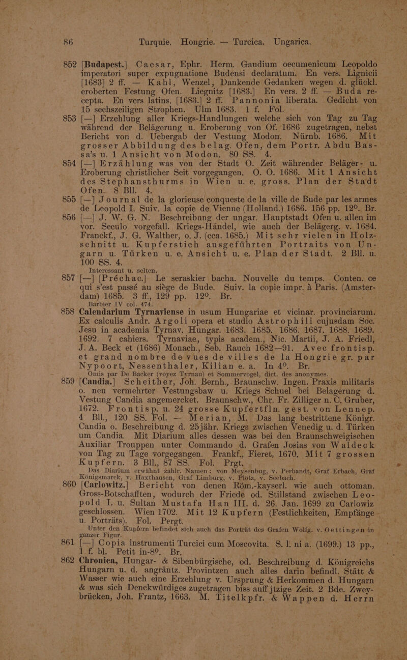 853 854 855 856 857 858 859 imperatori super expugnatione Budensi declaratum. En vers. Lignicii [1683] 2 ff. — Kahl, Wenzel, Dankende Gedanken wegen d. glickl. eroberten Festung Ofen. Liegnitz [1683.] En vers. 2 ff. — Buda re- cepta. En vers latins. [1683.] 2 ff. Pannonia liberata. Gedicht von 15 sechszeiligen Strophen. Ulm 1683. 1 f. Fol. . ‘ wihrend der Beligerung u. Eroberung von Of. 1686 zugetragen, nebst Bericht von d. Uebergab der Vestung Modon. Nitirnb. 1686. Mit grosser Abbildung des belag. Ofen, dem Portr. Abdu Bas- sa’s u. 1 Ansicht von Modon, 8088S. 4. an [—] Erzihlung was von der Stadt O. Zeit wahrender Belager- u. Eroberung christlicher Seit vorgegangen. O. O. 1686. Mit 1 Ansicht des Stephansthurms in Wien u.e. gross. Plan der Stadt Ofen. 8 BIL 4 é [—] Journal de la glorieuse conqueste de la ville de Bude par les armes de Leopold I. Suiv. la copie de Vienne (HolJland.) 1686. 156 pp. 12°. Br. [—] J. W. G. N. Beschreibung der ungar. Hauptstadt Ofen u. allen im vor. Seculo vorgefall. Kriegs-Handel, wie auch der Belagerg. v. 1684. schnitt u. Kupferstich ausgeftihrten Portraits von Un- garn u. Tiirken u.e. Ansicht u.e. Plander Stadt. 2 BU. u. 100 SS. 4. Interessant u. selten. = fiky ae [—] [Préchac.] Le seraskier bacha. Nouvelle du temps. Conten. ce qui s’est passé au siége de Bude. Suiv. la copie impr. 4 Paris. (Amster- dam) 1685, 3 ff, 129 pp. 12°. . Br. eas Barbier IV col. 474. Calendarium Tyrnaviense in usum Hungariae et vicinar. provinciarum. Ex calculis Andr. Argoli opera et studio Astrophili cujusdam Soe. 1692. 7 cahiers. Tyrnaviae, typis academ., Nic. Martii, J. A. Friedl, J. A. Beck et (1686) Monach., Seb. Rauch 1682—91. Avec frontisp. et grand nombre de vues de villes de la Hongrie gr, par Nypoort, Nessenthaler, Kilian e. a. Jn 4°. Br. Omis par De Backer (vyoyez Tyrnau) et Sommeryogel, dict. des anonymes. [Candia.] Scheither, Joh. Bernh., Braunschw. Ingen. Praxis militaris 0. neu vermehrter Vestungsbaw u. Kriegs Schuel bei Belagerung d. Vestung Candia angemercket. Braunschw., Chr. Fr. Zilliger n. C. Gruber, 1672. Frontisp. u. 24 grosse Kupfertfln. gest. yon Lennep. Candia o. Beschreibung d. 25jahr. Kriegs zwischen Venedig u. d. Tiirken um Candia. Mit Diarium alles dessen was bei den Braunschweigischen Auxiliar Trouppen unter Commando d. Grafen Josias von Waldeck von Tag zu Tage vorgegangen. Frankf., Fieret, 1670. Mit 7 grossen Kupfern. 3 BIL, 87 SS. Fol. Pret. Das Diarium erwihnt zahlr. Namen: von Meysenbug, v. Perbandt, Graf Erbach, Graf Kénigsmarck, vy. Haxthausen, Graf Limburg, v. Plétz, v. Seebach. 861 862 Gross-Botschafften, wodurch der Friede od. Stillstand zwischen Leo- pold I..u. Sultan Mustafa Han III. d. 26. Jan. 1699 zu Carlowiz u. Portrats). Fol. Pergt. ee ganzer Figur. [—] Copia instrumenti Turcici cum Moscovita. S. I. nia. (1699.) 13 pp., 1af. bl. Petit.in-8°,. Br. Chronica, Hungar- &amp; Sibenbiirgische, od. Beschreibung d. Kénigreichs ffungarn u. d. angriantz. Provintzen auch alles darin befindl. Stitt &amp; &amp; was sich Denckwiirdiges zugetragen biss auff jtzige Zeit. 2 Bde. Zwey- briicken, Joh, Frantz, 1668. M. Titelkpfr. &amp; Wappen d. Herrn