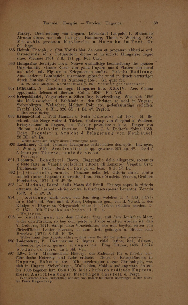 . on — Turquie. Hongrie. — Turcica. Ungarica. Tirkey. Beschreibung von Ungarn. Lebenslauf Leopoldi I. Mahomets Alcoran tibers. von Joh. Lange. Hamburg, Thom. y. Wiering, 1688. Mit zahlr. grossen Kupfertfln. u. Holzschn. im Text, Gr. _ fol. Pret. . . 885 Heimb, Theoph., o. Cist. Notitia hist. de ortu et progressu abbatiae ord. Cisterciensis ad s. Gotthardum dictae et in inclyto Hungariae regno sitae. Viennae 1764. 2 ff., 171 pp. Fol. Cart. 886 Hungariae descriptio nova. Neuwe warhafftige beschreibung des ganzen Ungerlandts. Grosse Karte von ganz Ungarn aus 6 Platten bestehend und reich mit Figuren u. Kriegsscenen staffirt. Pracht. Radirung. Auss anderen Lanthaffeln zusammen gebracht vund in druck verfertiget durch Mathias Ziindt zu Niirnberg 1567. Gr. quer fol. _ &lt;A. 30. Erste Ausgabe. Nordenskiéld p. 129. Von einziger Seltenheit! 887 Isthuanffi, N. Historia regni Hungarici libb. XXXIV. Acc. Vienna oppugnata, defensa et liberata. Colon. 1685. Fol. Vél. 888 Kriegshiindel, Vngarischer u. Sibenbiirg. Beschreibung, Was sich 15{2 biss 1596 zwischen d. Erbfeindt u. den Christen so wohl in Vngarn, Siebenbiirgen, Wallachey, Moldaw Poln etc. gedenkwiirdigs verloffen. Frankf. 1596. 8 BIl., 326 SS., 1 BL. 4°. Prgthd. Titel etwas fleckig. schreib. der Siege wider d. Tirken, Eroberung von Vicegrad u. Waitzen, Kriegszustand in Ungarn, des Teckely procedere u. s. w. Einger. von Philom. Adelsheim Osterluc. Niirnb., J. A. Endter’s Sdéhne 1685. Gest. Frontisp. u. Ansicht d. Belagerung von Neuhadusel. 28 Bil. 4°. Br. y Weller kennt den Traiger dieses Pseudonyms nicht. 890 Laeckhner, Christ. Coronae Hungariae emblematica descriptio. Lavingae, J. Winter, 1615. Avec frontisp. et qq. gravures. 207 pp. 4°. Dedié a Georges Thurzo, conte de Arova. Fort rare! 891 [Lepanto.] Benedetti, Rocco. Ragguaglio delle Rises solennita e feste fatte in Venetia per la felice vittoria (di Lepanto). Venetia, Grat. Perchaccino, 1571. Bord. du titre gr. en bois. 8 ff. 4°. Br. 892 [—] Guarn ello, cavalier. Canzone nella fel. vittoria christ. contra 89 Perchacino, 1571. 4 ff. 4° Br. ottenuta dall’ armata christ. contra Ja turchesca (presso Lepanto). Venetia 1572. 4 ff. 4°. Br. in e. Golfo od. Pont auff d. Meer, Delepando gen., von d. Vened. u. des Konigs v. Hispanien Kriegsvolck ‘wider d. Tiireken erhalten worden. O. O. 1571. Mit Titelholzschnitt. 4 Bll. 4. Weller 382. wider den Tiircken, so bey dem porto le Pante erhalten worden ist, den 7. Octobris, 1571. Sampt einer Vorzeichnuss was auff beyden seiten von fiirtrefflichen Leuten gewesen, u. zum theil gefangen u. blieben sein. Bresslaw (1571). 8 Bll. 4°. Br. Weller kennt diese Ausgabe nicht; er citirt unter No. 380 drei andere Ausgaben. hohemice, polon., german. et ungarice. Prag, oiinar: 1605. Jolie . bordure dutitre. In-4 obl. Vel. ftihrerische Ketzerey und Lehr erdacht. Nebst d. Kriegshandeln in Ungarn, Béhmen etc. Mit angehengter ungar. Chronologia, was sich in Ungarn, Siebenbiirgen, Wallachien, Moldaw und angrentz. orttern bis 1605 begeben hat. Céln 1605. Mit 7 hiibsch radirten Ku ptern, meist Ansichten ungar. Festungen darstell. 4. Pergt. Sehr seltene Piece, namentlich mit den fast immer fehlenden Radirungen in der Weise des Franz Hogenberg.