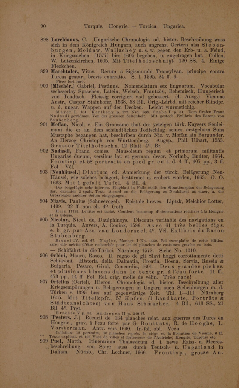 898 Lorchianus, C. Ungarische Chronologia od. histor. Beschreibung wass sich in dem K6nigreich Hungarn, auch angrenz. Oertern alss Sie be n- burgen, Moldaw, Wallachey u.s. w. gegen den Erb- u. a. Feind, in .Kriegssachen [1577] biss 1605 begeben, u. zugetragen hat. Collen, Fleckchen. 899 Marchtaler, Vitus. Rerum a Sigismundo Transylvan. principe contra Turcas gestar., brevis enarratio. 8. 1. 1595. 24 ff. 4. rt | Piéce fort rare. 900 [Mischér,] Gabriel, Pestinus. Nomenclatura sex linguarum. Vocabular sechsserlay Sprachen, Latein, Welscb, Frantzés,, Behemisch, Hungerisch vnd Teudtsch. Fleissig corrigiert vnd gebessert. (4. Ausg.) Viennae u. d. ungar. Wappen auf den Decken. Leicht wurmstichig. | Mayer J. 104. Kertbeny p. 172. Nro. 698. Szabo I. p. 34. Dem Grafen Franz . Nadasdi gewidmet. Von der griéssien Seltenheit. Mit gestoch. Exlibris des Barons von Stubenberg. 901 Moffan, Nicol. v. Ein Grausame that des yetzigen ttirk. Kaysers Seulei- Mustaphe begangen hat, beschriben durch Nic. v. Moffan ain Burgunder. An Herzog Christoph von Wiirttemberg. Augsp., Phil. Ulhart, 1553. Grosser Titelholzschn. 12 Blatt. 4°. Br. | 902 Nadasdi, Franc. comes. Mausoleum regum et primorum militantis Ungariae ducum, versibus lat. et german. descr. Norimb., Endter, 1664. ay et 58 portraits en pied gr. en t. d. 4 ff, 407 pp., 3 ff ol. Vél. 1663. Mit 1 gefalt, Tafel. 4 BIL. 4 . ‘Das beigefiigte sehr interess. Flugblatt in Folio stellt den Situationsplan der Belagerung dar, darunter 2 spalt. Text: Accord so die Beligerung zu Neuhdusel an einer, u. der Grossvezier anderer Seiten eingegangen. 1499. 22 ff. non ch. 4°. Goth. Hain 11729. Le titre est taché. Contient beaucoup d’observations relatives 4 la Hongrie et la Silesie. ; 905 Nicolay, Nicol. de, Daulphinoys. Discours veritable des navigations en Ja Turquie. Anvers, A. Coninx, 1586. Avec 61 trés belles figs. e. b. gr. par Ass. van Londerseel. 4°. Vél. Exlibris du Baron Stubenberg. Brunet IV. col. 67. Nagler, Monogr. I-No. 1459. Bel exemplaire de cette édition rare; elle mérite d’étre recherchée pour les 60 planches de costumes gravées en bois. — Schiffahrt in die Tiirkei. Niirnberg 1572. Siehe No. 1010. 906 Orbini, Mauro, Roseo. Il regno de gli Slavi hoggi corrottamente detti Schiavoni. Historia della Dalmatia, Croatia, Bosna, Servia, Russia &amp; Bulgaria. Pesaro, Girol. Concordia, 1601. Deux grandes plches. 473 pp., 14 ff. Fol. Rel. orig. molle de vélin. Trés rare! Kriegsempérungen u. Belagerungen in Ungarn auch Siebenburgen m. d. Tirken v. 1395 biss auf gegenwirtige Zeit. Thl. I—III. Nirnberg 1615. Mit Titelkpfr., 57 Kpfrn.. (1 Landkarte, Portraits &amp; Stadteansichten) von Hans Sibmacher. 4 Bll, 613 SS., 21 Bll. 4°. Pret, Graesse V p. 55. Andresen II p. 349 ff. 908 [Peeters, J.j Recueil de 134 planches relat. aux guerres des Turcs en Hongrie, grav. 4 eau forte par G. Bouttats, R. de Hooghe, L. Vorsterman. Antvy. vers 1690. In-fol. obl. Veau. . Collation: 12 portraits, 10 planches représ. le siége et la liberation de Vienne, 6 ff. rf Texte explicat. et 106 Vues de villes et forteresses de PAutriche, Hongrie, Turquie ete. 909 Puel, Matth. Itinerarium Thalassicum d. i. newe Raiss- u. Meeres- y, beschreibung von Steyr auss durch Teutsch- u. Ungarland. in a oe