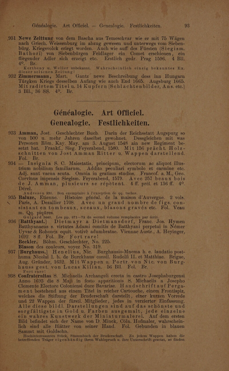 ad + Généalogie. Art Officiel. — Genealogie. Festlichkeiten. 93 931. Newe Zeittung von dem Bascha aus Temeschvar wie er mit 75 Wagen nach Griech. Weissenburg im abzug gewesen und unterwegs vom Sieben- biirg. Kriegsvolck erlegt worden. Auch wie auff des Firsten (Siegism. 'Bathori) von Siebenbiirgen Feldlager ein Comet erschienen, ein fliegender Adler sich erzeigt etc. Erstlich gedr. Prag 1596. 4 BI. 4°, Br. Kertbeny uw. Weller unbekannt. Wahrscheinlich einzig bekanntes Ex. dieser seltenen Zeitung! 932 Zimmermann, Mart. Gantz newe Beschreibung dess inn Hungarn Tiirgken Kriegs desselben Anfang wie auch End 1665. Augsburg 1665. Mit radirtem Titel u. 14 Kupfern (Schlachtenbilder, Ans. etc.| 3 Bll., 36 SS. 4° Br. Généalogie. Art Officiel. Genealogie. Festlichkeiten. 933 Amman, Jost. Geschlechter Buch. Darin der Reichsstatt Augspurg so are von 500 u. mehr Jahren daselbst gewohnet. Dessgleichen mit was Personen Rom. Kay. May. am 3. August 1548 ain new Regiment be- setzt hat. Frankf., Sieg. Feyerabend, 1580. Mit 156 pracht. Holz- schnitten von Jost Amman Ritter u. Wappen darstellend. Fol. Br. 934 — Insignia §. C. Maiestatis, principum, electorum ac aliquot illus- trium nobilium familiarum. Addito peculiari symbolo et carmine ete. Adj. sunt vacua scuta. Omnia in gratiam studios. Francof. a. M., Geo. Corvinus impensis Siegism. Feyerabend, 1579. Avec 257 beaux bois de J. Amman, plusieurs se répétent.. 4ff. prél. et 136 ff. 4°. Dérel. Andresen 230. Bon exemplaire 4 l’exception de qq. taches. 935 Baluze, Etienne. Histoire généal. de la maison d’Auvergne. 2 vols. \ Paris, A. Dezallier 1708. Avec un grand nombre de figs. con- sistant en tombeaux, sceaux, blasons gravés ete. Fol. Veau m. Qq. piqdres. Guigard 3440. Les pp. 871—72 du second volume remplacées par écrit. 936 [Batthyani.] Dietmayr a Dietmansdorf, Franc. Jos. Hivwoh Batthyanaeus s. virtutes Adami comitis de Batthyani perpetui in Némer Uyvar &amp; Rohonez equit. votivé adumbratae. Viennae Austr., A. Heyinger, 1692.3 ff. Fol... Br. Fort rare! Beekler. Bohm. Geschlechter, No. 225. - Blason des couleurs, voyez No. 319. 937 [Burghauss.]| Henelius, Nic. Burghausio-Mnema h. e. laudatio post- huma Nicolai 1. b. de Burckhaus consil. Rudolfi IJ. et Matthiae. Brigae, Aug. Griinder, 1632. Mit Wappen u. Portr. von Nic. von Burg- hauss gest. von Lucas Kilian. 56 Bil. Fol. Br. . Fort rare! 938 Confraternitas S. Michaelis Archangeli erecta in castro Josephsburgensi Anno 1693 die 8 Maji in festo apparitionis S. Michaelis a Josepho © Clemente Electore Coloniensi duce Bavariae. Handschriftauf Perga- ment bestehend aus einem Titel in reicher Cartouche, einem Frontispiz, - welches die Stiftung der Bruderschaft darstellt, einer kurzen Vorrede -. und 22 Wappen der fiirstl. Mitglieder, jedes in verzierter Einfassung, Alle diese bild]. Darstellungen sind auf das schénste und sorgfaltigste in Gold u. Farben ausgemalt, jede einzelne ein wahres Kunstwerk der Miniaturmalerei. Auf dem ersten — Bild befindet sich der Name von D. Minck, Céln. Hofmaler, wahrschein- lich sind alle Blatter von seiner Hand. Fol. Gebunden in blauen Sammt mit Goldschn. Hochinteressantes Stiick, Stammbuch der Bruderschaft. Zu jedem Wappen haben die betreffenden Trager eigenhaindig ihren Wahlspruch u. ihre Unterschrift gesetzt, so finden