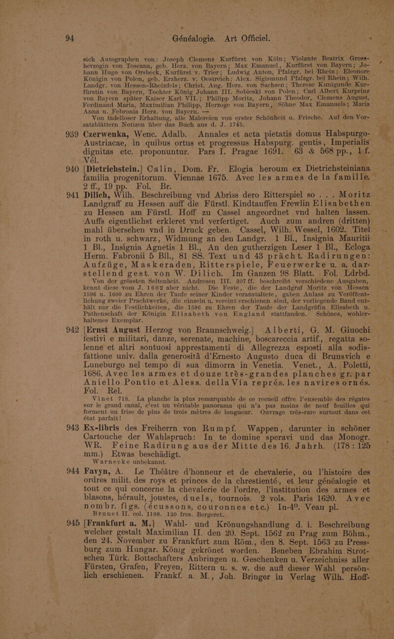 939 940 941 942 943 944 945 &gt; sich Autographen yon: Joseph Clemens Kurfiirst yon Kéln; Violante Beatrix Gross- herzogin von Toscana, geb. Herz. von Bayern; Max Emanuel, Kurfirst yon Bayern; Jo- hann Hugo von Orsbeck, Kurfiirst vy. Trier; Ludwig Anton, Pfalzgr. bei Rhein ; : Eleonore Kénigin von Polen, geb. Erzherz. y. Oestreich; Alex. Sigismund Pfalzgr. bei Rhein; Wilh. Landgr. von Hessen-Rheinfels; Christ. Aug. Herz. von Sachsen; Therese Kunigunde Kur- fiirstin yon Bayern, Tochter Kénig Johann III. Sobieski von Polen; Carl Albert Kurprinz yon Bayern spiter Kaiser Karl. VII.; Philipp Moritz, Johann Theodor, Clemens August, Ferdinand Maria, Maximilian Philipp, Herzoge yon Bayern, Séhne Max Emanuels; Maria Von tadelloser Erhaltung, alle Malereien von erster Schénheit u. Frische, Auf den Vor- satzblattern Notizen tiber das Buch aus d. J..1745. Czerwenka, Wenc. Adalb. Annales et acta pietatis domus Habspurgo- Austriacae, in quibus ortus et progressus Habspurg. gentis, Imperialis vél. ([Dietrichstein.} Calin, Dom. Fr. FElogia heroum ex Dietrichsteiniana 21... 19 pp. Fol.) Br. Dilich, Wilh. Beschreibung vnd Abriss dero Ritterspiel so... Moritz Landgraff zu Hessen auff die Fiirstl. Kindtauffen Frewlin Elisabethen Auffs eigentlichst erkleret vnd verfertiget. Auch zum andren (dritten) 1 BL, Insignia Agnetis 1 Bl, An den gutherzigen Leser 1 Bl, Ecloga Herm. Fabronii 5 BIl., 81 SS. Text und 43 pricht. Radirungen: Aufztige, Maskeraden, Ritterspiele, Feuerwerke u. a. dar- stellend gest. von W. Dilich. Im Ganzen 98 Blatt. Fol. Ldrbd. Von der gréssten Seltenheit. Andresen III. 307ff. beschreibt verschiedene Ausgaben, kennt diese vom J. 1602 aber nicht. Die Feste, die der Landgraf Moritz von Hessen 1596 u. 1600 zu Ehren der Taufe seiner Kinder veranstaltete, gaben Anlass zu Veréffent- lichung zweier Prachtwerke, die einzeln u. vereint erschienen sind, der vorliegende Band ent- halt nur die Festlichkeiten, die 1596 zu Ehren der Taufe der Landgrifin Elisabeth u. Pathenschaft der Konigin Elisabeth yon England _stattfanden. Schdénes, wohler- haltenes Exemplar. lenne et altri sontuosi apprestamenti di Allegrezza esposti alla sodis- fattione univ. dalla generositaé d’Ernesto Augusto duca di Brunsvich e 1686. Avec les armes et douze trés-grandes planches gr. par Aniello Pontio et Aless. della Via représ. les navires ornés. Fol. Rel. Vinet 718. la planche la plus remarquable de ce recueil offre ensemble des régates sur le grand canal, c’est un véritable panorama qui n’a pas moins de neuf feuilles’ qui forment un frise de plus de trois métres de longueur. Ouyrage trés-rare surtout dans cet état parfait! Ex-libris des Freiherrn von Rumpf. Wappen, darunter in schéner Cartouche der Wahlspruch: In te domine speravi und das Monogr. WR. Feine Radirung aus der Mitte des 16. Jahrh. (178: 125 mm.) Etwas beschadigt. Warnecke unbekannt. Favyn, A. Le Thédtre d’honneur et de chevalerie, ou Vhistoire des ordres milit. des roys et princes de la chrestienté, et leur généalogie et tout ce qui concerne la chevalerie de l’ordre, l’institution des armes et blasons, hérault, joustes, duels, tournois. 2 vols. Paris 1620. Avec nombr. figs. (écussons, couronnes etc.) In-4% Veau pl. Brunet II. col. 1198. 120 fres.. Bergeret. yn welcher gestalt Maximilian II. den 20. Sept. 1562 zu Prag zum Bohm., den 24. November zu Frankfurt zum Rom., den 8. Sept. 1563 zu Press- burg zum Hungar. Konig gekrénet worden. Beneben Ebrahim Strot- schen Tiirk. Bottschafters Anbringen u. Geschenken u. Verzeichniss aller Fiirsten, Grafen, Freyen, Rittern u. s. w. die auft dieser Wahl person- lich erschienen. Frankf. a. M., Joh. Bringer in Verlag Wilh. Hoff-