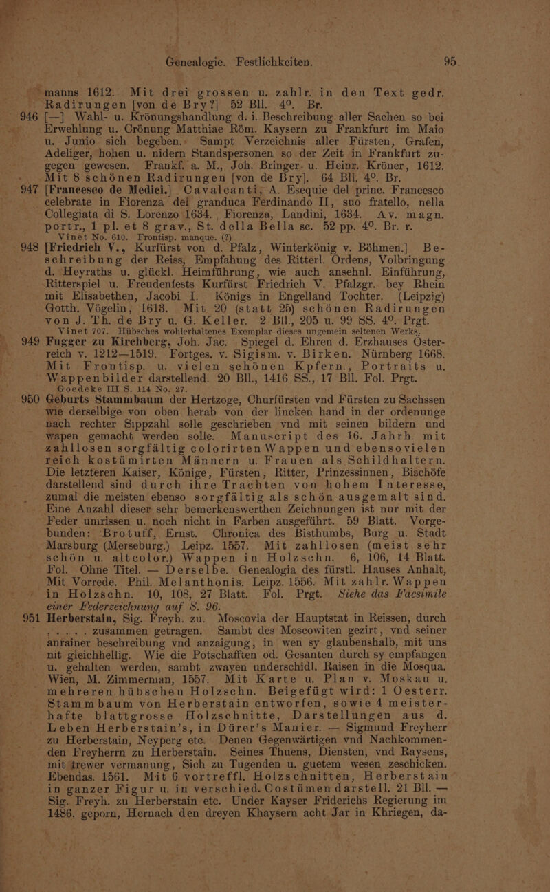 946 947 948 949 Radirungen [von de Bry?] 52 Bll. 4° Br. [—] Wahl- u. Krénungshandlung d.i. Beschreibung aller Sachen so bei Erwehlung u. Crénung Matthiae Rom. Kaysern zu Frankfurt im Maio u. Junio sich begeben., Sampt Verzeichnis aller Fiirsten, Grafen, Adeliger, hohen u. nidern Standspersonen so der Zeit in Frankfurt zu- Mit 8 schénen Radirungen [von de Bry]. 64 Bli. 4°. Br. [Francesco de Medici.] Cavalcanti, A. Esequie del princ. Francesco celebrate in Fiorenza dei granduca Ferdinando II, suo fratello, nella Collegiata di S. Lorenzo 1634. , Fiorenza, Landini, 1634. Av. magn. portr.,, 1 pl. et 8 grav., St. della Bella sc. 52 pp. 4° Br. xr. Vinet No. 610. Frontisp. manque. (?) [Friedrich V., Kurfiirst von d. Pfalz, Winterkénig v. Bdhmen.| Be- schreibung der Reiss, Empfahung des Ritterl. Ordens, Volbringung d. Heyraths u. gliickl. Heimfiihrung, wie auch ansehnl. Einfiihrung, mit Elisabethen, Jacobi I. Kénigs in Engelland Tochter. (Leipzig) von J. Th. de Bry u. G. Keller. 2 Bil, 205 u. 99 SS. 4°. Pret. Vinet 707. Hiibsches wohlerhaltenes Exemplar dieses ungemein seltenen Werks, Fugger zu Kirehberg, Joh. Jac. Spiegel d. Ehren d. Erzhauses Oster- reich v, 1212—1519. Fortges. v. Sigism. v. Birken. Niirnberg 1668. 950 Wappenbilder darstellend. 20 Bll., 1416 SS.,.17 Bll. Fol. Pret. - Goedéke IIIS. 114 Now27. Geburts Stammbaum der Hertzoge, Churfiirsten vnd Fiirsten zu Sachssen wie derselbige von oben herab von der lincken hand in der ordenunge nach rechter Sippzahl solle geschrieben vnd mit seinen bildern und Wwapen gemacht werden solle. Manuscript des 16. Jahrh. mit zahllosen sorgfaltig colorirten Wappen und ebensovielen reich kosttimirten Mannern u. Frauen als Schildhaltern. Die letzteren Kaiser, Kénige, Fiirsten, Ritter, Prinzessinnen, Bischdfe darstellend sind durch ihre Trachten von hohem Interesse, zumal die meisten ebenso sorgfaltig als schén ausgemalt sind. Eine Anzahl dieser sehr bemerkenswerthen Zeichnungen ist nur mit der 901 bunden: Brotuff, Ernst. Chronica des Bisthumbs, Burg u. Stadt Marsburg (Merseburg.) Leipz. 1557. Mit zahllosen (meist sehr schén u. altcolor.) Wappen in Holzschn. 6, 106, 14 Blatt. Fol. Ohne Titel — Derselbe. Genealogia des fiirstl. Hauses Anhalt, Mit Vorrede. Phil. Melanthonis, Leipz. 1556. Mit zahlr. Wappen in Holzschn. 10, 108, 27 Blatt. Fol. Prgt. Svehe das Facsimile emer Federzecchnung auf S. 96. Herberstain, Sig. Freyh. zu. Moscovia der Hauptstat in Reissen, durch ..... Zusammen getragen. Sambt des Moscowiten gezirt, vnd seiner anrainer beschreibung vnd anzaigung, in wen sy glaubenshalb, mit uns nit gleichhellig. Wie die Potschafften od. Gesanten durch sy empfangen u. gehalten werden, sambt zwayen underschidl. Raisen in die Mosqua. Wien, M. Zimmerman, 1557. Mit Karte u. Plan v. Moskau u. mehreren hiibschen Holzschn. Beigefiigt wird: 1 Oesterr. Stammbaum von Herberstain entworfen, sowie 4 meister- hafte blattgrosse Holzschnitte, Darstellungen aus d. Leben Herberstain’s, in Diirer’s Manier. — Sigmund Freyherr zu Herberstain, Neyperg etc. Denen Gegenwartigen vnd Nachkommen- den Freyherrn zu Herberstain. Seines Thuens, Diensten, vnd Raysens, mit trewer vermanung, Sich zu Tugenden u. guetem wesen zeschicken. Ebendas. 1561. Mit 6 vortreffl. Holzschnitten, Herberstain in ganzer Figur u. in verschied. Costiimen darstell, 21 Bll. — Sig. Freyh. zu Herberstain etc. Under Kayser Friderichs Regierung im 1486. geporn, Hernach den dreyen Khaysern acht Jar in Khriegen, da-