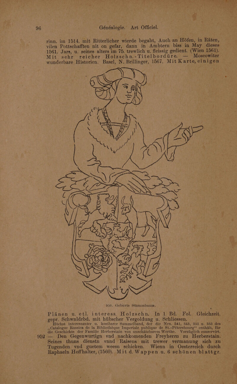 ¢ 96 . Généalogie. Art Officiel. rinn. im 1514. mit Ritterlicher wierde begabt, Auch an H6fen, in Raten, vilen Pottschafften nit on gefar, dann in Ambtern biss in May dieses 1561. Jars, u. seines alters im 75. trewlich u. fleissig gedient. (Wien 1561). wunderbare Historien. Basel, N. Brillinger, 1567. Mit Karte, einigen 950. Geburts Stammbaum, Planen u. etl. interess. Holzschn. In 1 Bd. Fol. Gleichzeit. gepr. Schwnldrbd. mit hiibscher Vergoldung u. Schliessen. Hochst interessanter u. kostbarer Sammelband, der die Nrn. 541, 543, 551 u. 553 des ,,Catalogue Russica de la Bibliotheque Imperiale publique de St.-Pétersbourg’‘ enthalt, fir die Geschichte der Familie Herberstain von unschatzbarem Werthe. Vorziiglich conservirt. Tugenden vnd guetem weesn schicken. Wienn in Oéesterreich durch Raphaeln Hoffhalter, (1560). Mit d. Wappen u. 6 schénen blattgr. gm - ar &gt; n FP Ve Awe” eae