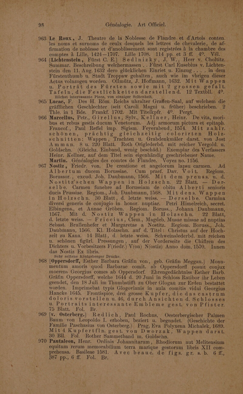 963 Le Roux, J. Theatre de la Noblesse de Flandre. et d Artois conten. les noms et surnoms de ceulx desquels les lettres de chevalerie, de af- firmation de noblesse et d’anoblissement sont registrées 4 la chambre des comptes a Lille, 1424—1707. Lille 1708. 114 pp. et 3 ff 4°. Vél. Summar. Beschreibung welchermassen . . Fiirst Carl Eusebius v. Lichten- Fiirstenthumb u. Stadt Troppaw gehalten, auch wie im vbrigen dieser Actus volnzogen worden... Ollmiitz, J. Hoffmann, 1632. Mit Wappen u. Portrat des Ftirsten sowie mit 2 grossen gefalt. Tafeln, die Festlichkeiten darstellend. 12 Textbll., 4°. Hochst interessante Piece, von einziger Seltenheit, ( grifflichen Geschlechter (seit Caroli Magni u. frtiher) beschrieben. 2 Thle. in 1 Bde. Frankf. 1702. Mit Titelkpfr. 4°. Pergt. — 966 Mareellus, Petr.. Girellus, Sylv.. Kellner, Heinr. De vita, mori- bus et rebus gestis ducum Venetorum. Adj. armorum pictura et epitaph. Francof., Paul Reffel imp. Sigism. Feyerabend, 1574. Mit zahlr. schénen, prachtig gleichzeitig colorirten Holz- Amman. 8 u. 220 Blatt. Roth Origlederbd. mit reicher Vergold. u. Goldschn. (Gleichz. Einband, wenig beschad.) Exemplar des Verfassers Heinr. Kellner, auf dem Titel sein eigenhandig geschriebener Name, Martin. Généalogies des comtes de Flandre. Voyez no. 1156. 967 Nostiz, Friedr. von. De creatione et angelorum lapsu carmen. Ad Albertum ducem Borussiae. Cum praef. Dav. Voit. Regiom. Borussor., excud. Joh. Daubmann, 1566. Mit dem preuss. u. d. Nostitzschen Wappen in Holzschn. 22 Blatt. — Der- selbe. Carmen funebre ad Borussiam de obitu Alberti senioris ducis Prussiae. Regiom., Joh. Daubmann, 1568. Mit dens, Wappen diversi generis de conjugio in. honor. nuptiar. Petri Himelreich, secret. Elbingens., et Annae Grdben. Regiom. Boruss., Johann Daubmann, 1567. Mit d. Nostiz Wappen in Holzschn. 22 Blatt, d. letzte weiss. — Friccius, Clem., Magdeb. Musae missae ad nuptias Sebast. Brullenhefer et Margaretae a Nostitz. Regiom. Boruss., Joh. Daubmann, 1566. KI. Holzschn. auf d. Titel: Christus auf der Hoch- Dichters u. Vorbesitzers F(riedr.) V(on) N(ostiz) Anno dom. 1570. Innen_ das Nostiz Ex libris. Sehr seltene Konigsberger Drucke. rnp ; 968 [Oppersdorff, Esther Barbara Grafin von, geb. Grifin Meggau.| Monu- mentum amoris quod Barbarae comit. ab Oppersdorff posuit conjux moerens Georgius comes ab Oppersdorf. Ehrengedachtniss Esther Barb. Grafin Oppersdorff, welche 1644 d. 20 Juni in Schloss Ratibor ihr Leben geendet, den 18 Juli im Thumbstifft zu Ober Glogau zur Erden bestattet worden. Imprimebat typis Glogovianis in aula comitis vidui Georgius u. Portraits interessante Embleme gest. von Pfister. 75 Blatt. Fol... Br. 969 [v. Osterberg.| Redlich, Paul Rochus, Oesterbergischer Palmen Familie Paschasius yon Osterberg.) Prag, Eva Polyxena Michalek, 1689. 30 Bll. Fol. Rother Sammetband m. Goldschn. equitum rerum memorabilium terra marique gestorum libris XII com- prehensa. Basileae 1581. Avec beauc. de figs. gr. s. b. 6 ff, 387 pp., 6 ff Fol. Br, \