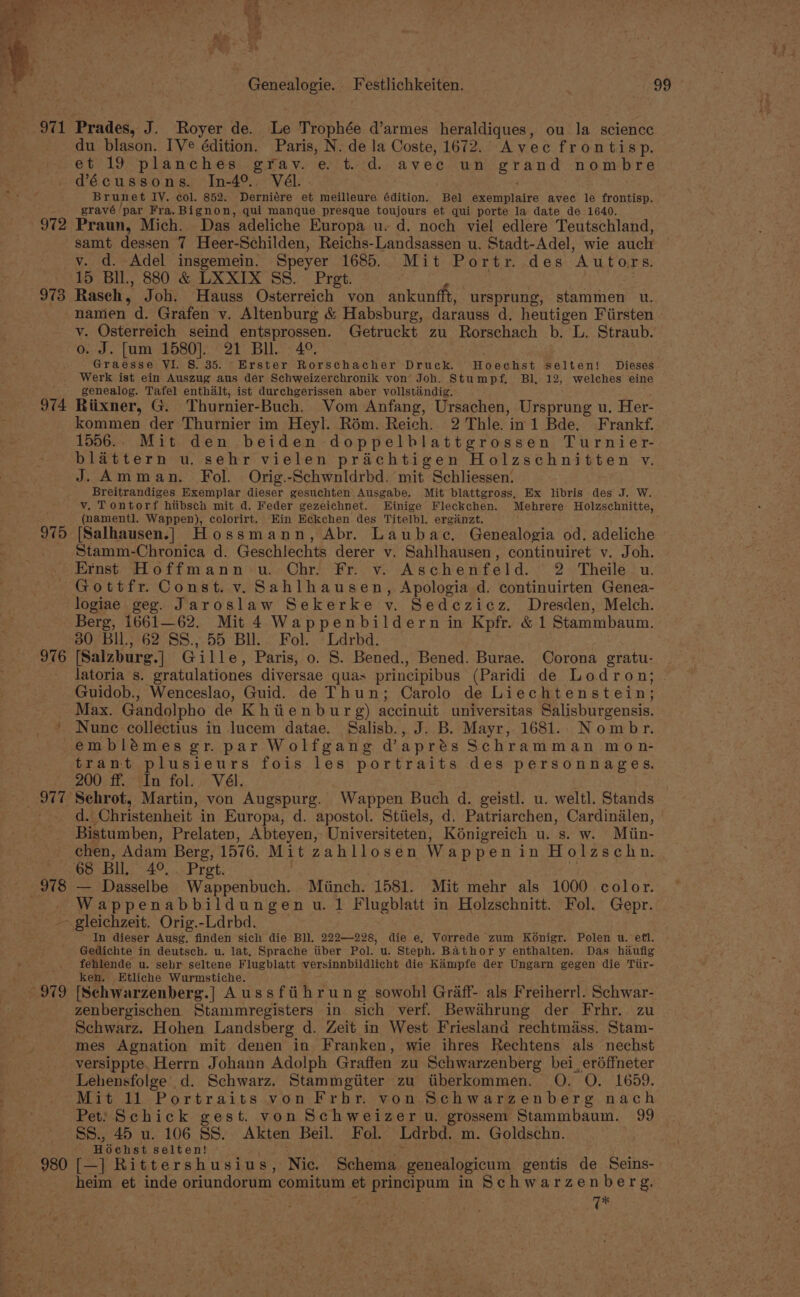 971 972 973 974 975 Praded, J. Royer de. Le Trophée d’armes heraldiques, ou la science du blason. [Ve édition. Paris, N. de la Coste, 1672.. Avec frontisp. et 19 planches grav. e. t. d. avec un grad nombre décussons. In-4°., Vél. . . Brun et IV. col. 852. Derniére et meilleure édition. Bel eorigatve avec le frontisp. gravé/ ‘par Fra. Bignon, qui manque presque toujours et qui porte la date de 1640. Praun, Mich. Das adeliche Europa u. d. noch viel edlere Teutschland, samt dessen 7 Heer-Schilden, Reichs-Landsassen u. Stadt-Adel, wie auch v. d. Adel insgemein. Speyer 1685.. Mit Portr. des Autors. 15 BIL, 880 &amp; LXXIX SS. Pret. Raseh, Joh. Hauss Osterreich von ankunfft, ursprung, stammen u. namen a. Grafen v. Altenburg &amp; Habsburg, darauss d. heutigen Fiirsten y. Osterreich seind entsprossen. Getruckt zu Rorschach b. L. Straub. o. J. [um 1580]. 21 Bll. 4°. Graesse VI. S. 35. Erster Rorschacher Druck. Hoechst selten! Dieses Werk ist ein Auszug aus der Schweizerchronik von Joh. Stumpf, Bl, 12, welches eine genealog. Tafel enthalt, ist durchgerissen aber vollstindig. Riixner, G. Thurnier-Buch. Vom Anfang, Ursachen, repring u: Her- kommen der Thurnier im Heyl. Rém. Reich. 2 Thle. in 1 Bde. Frankf. 1556.. Mit den beiden doppelblattgrossen Turnier- blattern u. sehr vielen prachtigen Holzschnitten V. J. Amman. Fol. Orig.-Schwnldrbd. mit Schliessen: Breitrandiges Exemplar dieser gesuchten Ausgabe. Mit blattgross, Ex libris des J. W. v. Tontorf hiibsch mit d. Feder gezeichnet. Einige Fleckchen. Mehrere Holzschnitte, (namentl. Wappen), colorirt. Ein Ee¢kchen des Titelbl. erganzt. [Salhausen.] Hossmann, Abr. Laubac. Genealogia od. adeliche Stamm-Chronica d. Geschlechts derer v. Sahlhausen, continuiret v. Joh. 976 £979 980 Gottfr. Const. v. Sahlhausen, Apologia d. continuirten Genea- logiae geg. Jaroslaw Sekerke vy. Sedezicz. Dresden, Melch. Berg, 1661—62. Mit 4 Wappenbildern in Kpfr. &amp; 1 Stammbaum. 30 Bil, 62 S8S., 55 Bll. Fol. Ldrbd. (Salzburg. | Gille, Paris, 0. 8. Bened., Bened. Burae. Corona gratu- latoria s. eratulationes diversae quas principibus (Paridi de Lodron; Guidob., Wenceslao, Guid. de Thun; Carolo de Liechtenstein; Max. Gandolpho de Khiienbur g) accinuit universitas Salisburgensis. Nune collectius in lucem datae. Salisb., J. B. Mayr, 1681. Nombr. emblémes gr. par Wolfgang d’aprés Schramman mon- trant plusieurs fois les portraits des personnages. 200 ff. In fol. Vél. : Schrot, Martin, von Augspurg. Wappen Buch d. geistl. u. weltl. Stands d. Christenheit in Europa, d. apostol. Stiiels, d. Patriarchen, Cardindlen, chen, Adam Berg, 1576. Mit zahllosen Wappen in Holzschn. 68 Bll, 4°, Pret. — Dasselbe Wappenbuch. Minch. 1581. Mit mehr als 1000 color. Wappenabbildungen u. 1 Flugblatt in Holzschnitt. Fol. Gepr. In dieser Ausg. finden sich die Bll. 222—228, die e, Vorrede zum Konigr. Polen u. efl. fehlende u. sehr seltene Flugblatt versinnbildlicht die Kimpfe der Ungarn gegen die Tiir- ken. Etliche Wurmstiche. [Schwarzenberg.] Aussfiihrung sowohl Graff- als Freiherrl. Schwar- zenbergischen Stammregisters in sich verf. Bewihrung der Frhr. zu Schwarz. Hohen Landsberg d. Zeit in West Friesland rechtméss. Stam- mes Agnation mit denen in Franken, wie ihres Rechtens als nechst versippte. Herrn Johann Adolph Graffen zu Schwarzenberg bei, erdffneter Lehensfolge’ d. Schwarz. Stammgititer zu tiberkommen. O. O. 1659. Mit 11 Portraits von Frhr. von Schwarzenberg nach Pet) Schick gest. von Schweizer u. grossem Stammbaum. 99 SS., 45 u. 106 SS. Akten Beil. Fol. Ldrbd. m. Goldschn. Hoechst selten! heim et inde oriundorum comitum et et aay in Schwarzenberg, Ge