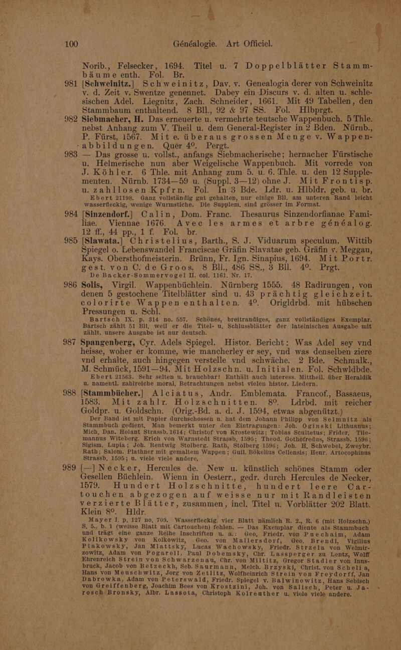 981 982 983 Norib., Felsecker, 1694. Titel u. 7 Doppelblatter Stamm- biume enth. Fol. Br. - any [Schweinitz.] Schweinitz, Dav. v. Genealogia derer von Schweinitz v. d. Zeit v. Swentze genennet. Dabey ein Discurs v. d. alten u. schle- sischen Adel. Liegnitz, Zach. Schneider, 1661. Mit 49 Tabellen, den Stammbaum enthaltend. 8 Bll, 92 &amp; 97 SS. Fol. Hlbprgt. Siebmacher, H. Das erneuerte u. vermehrte teutsche Wappenbuch. 5 Thle. — Das grosse u. vollst., anfangs Siebmacherische; hernacher Fiirstische u. Helmerische nun aber Weigelische Wappenbuch. Mit vorrede von J. Kohler. 6 Thle. mit Anhang zum 5. u. 6. Thle. u. den 12 Supple- menten. Niirnb. 1734—59 u. (Suppl. 3—12) ohne J. Mit Frontisp. u.zahllosen Kpfrn. Fol. In 3 Bde. Ldr. u. Hibldr. geb. u. br. Ebert 21198. Ganz volilstandig gut gehalten, nur einige Bll. am unteren Rand leicht wasserfleckig, wenige Wurmstiche. Die Supplem, sind grésser im Format. : 985 986 987 988 989 liae. Viennae 1676. Avec les armes et arbre généalog. 12 ff., 44 pp., 1 f Fol. br. [Slawata.] Christelius, Barth., 8. J. Viduarum speculum. Wittib Spiegel o. Lebenswandel Franciscae Grifin Slavatae geb. Grafin v. Meggau, Kays. Obersthofmeisterin. Brinn, Fr. Ign. Sinapius, 1694. Mit Portr. gest. von C.de Groos. 8 Bll., 486 S8S., 3 Bll. 4° Pret. De Backer-Sommervogel Il. col. 1161. Nr. 17. ‘ Solis, Virgil. Wappenbiichlein. Niirnberg 1555. 48 Radirungen, von denen 5 gestochene Titelblitter sind u. 43 prachtig gleichzeit. colorirte Wappenenthalten. 4°. Origldrbd. mit hiibschen Pressungen u. Scbl. Bartsch IX. p. 314 no. 557. Schones, breitrandiges, ganz vollstandiges Exemplar. zahit, unsere Ausgabe ist nur deutsch. Spangenberg, Cyr. Adels Spiegel. Histor. Bericht: Was Adel sey vnd heisse, woher er. komme, wie mancherley er sey, vnd was denselben ziere M. Schmiick, 1591—94. Mit Holzschn. u. Initialen. Fol. Schwldbde. Ebert 21563. Sehr selten u. brauchbar! Enthalt auch interess. Mittheil. tiber Heraldik u. namentl. zahlreiche moral, Betrachtungen nebst vielen histor. Liedern. [Stammbiicher.] Alciatus, Andr. Emblemata. Francof., Bassaeus, Goldpr. u. Goldschn. (Orig.-Bd. a. d. J. 1594, etwas abgeniitzt.) Der Band ist mit Papier durchschossen u. hat dem Johann Philipp von Selmnitz als Stammbuch gedient, Man bemerkt unter den Eintragungen: Joh. Oginski Lithuanus ; Mich, Dan. Holant Strassb. 1614; Christof von Krostewitz; Tobias Scultetus; Frider, Tile- mannus Witeberg. Erich von Warnstedt Strassb, 1595; Theod. Gothofredus, Strassb. 1596; Sigism. Lupia; Joh. Rentwig Stolberg. Rath, Stolberg 1596; Joh. H, Schwebel, Zweybr. Rath; Salom. Plathner mit gemallem Wappen; Guil. BOkelius Cellensis; Henr. Artocophinus Strassb. 1595; u. viele viele andere, , |—] Necker, Hercules de. New u. kiinstlich schénes Stamm oder Gesellen Biichlein. Wienn in Oesterr., gedr. durch Hercules de Necker, 1579. Hundert Holzschnitte, hundert leere GCar- touchen abgezogen auf weisse nur mit Randleisten verzierte Blatter, zusammen, incl. Titel u. Vorblitter 202 Blatt. Klein 8°. Hldr. ; Mayer I. p, 127 no, 709. Wasserfleckig, vier Blatt namlich R. 2., R. 6 (mit Holzschn.) und tragt eine ganze Reihe Inschriften u. a.: Geo, Friedr. von Puech aim, Adam Kolikowsky von Kolkowitz, Geo. von Mallersdorf, Geo. Brendl, Vigilius Ptakowsky, Jan Mlattsky, Lucas Wachowsky, Friedr. Strzela von Welmir- Ehrenreich Strein von Schwarzenau, Chr. von Miltitz, Gregor Stadler von Inns- bruck, Jacob von Betzeckh, Seb.Saurmann, Melch. Brzyski, Christ. von Scheli a, Hans von Meuschwitz, Jorg von Zetlitz, Wolfheinrich Strein von Freydorff, Jan Dabrowka, Adam von Peterswald, Friedr. Spiegel v. Balwinowitz, Hans Sebisch von Greiffenberg, Joachim Bees von Krostzini, Joh. von Salisch, Peter u. Ja- rosch Bronsky, Albr. Lassota, Christoph Kolreuther u. viele viele andere. e