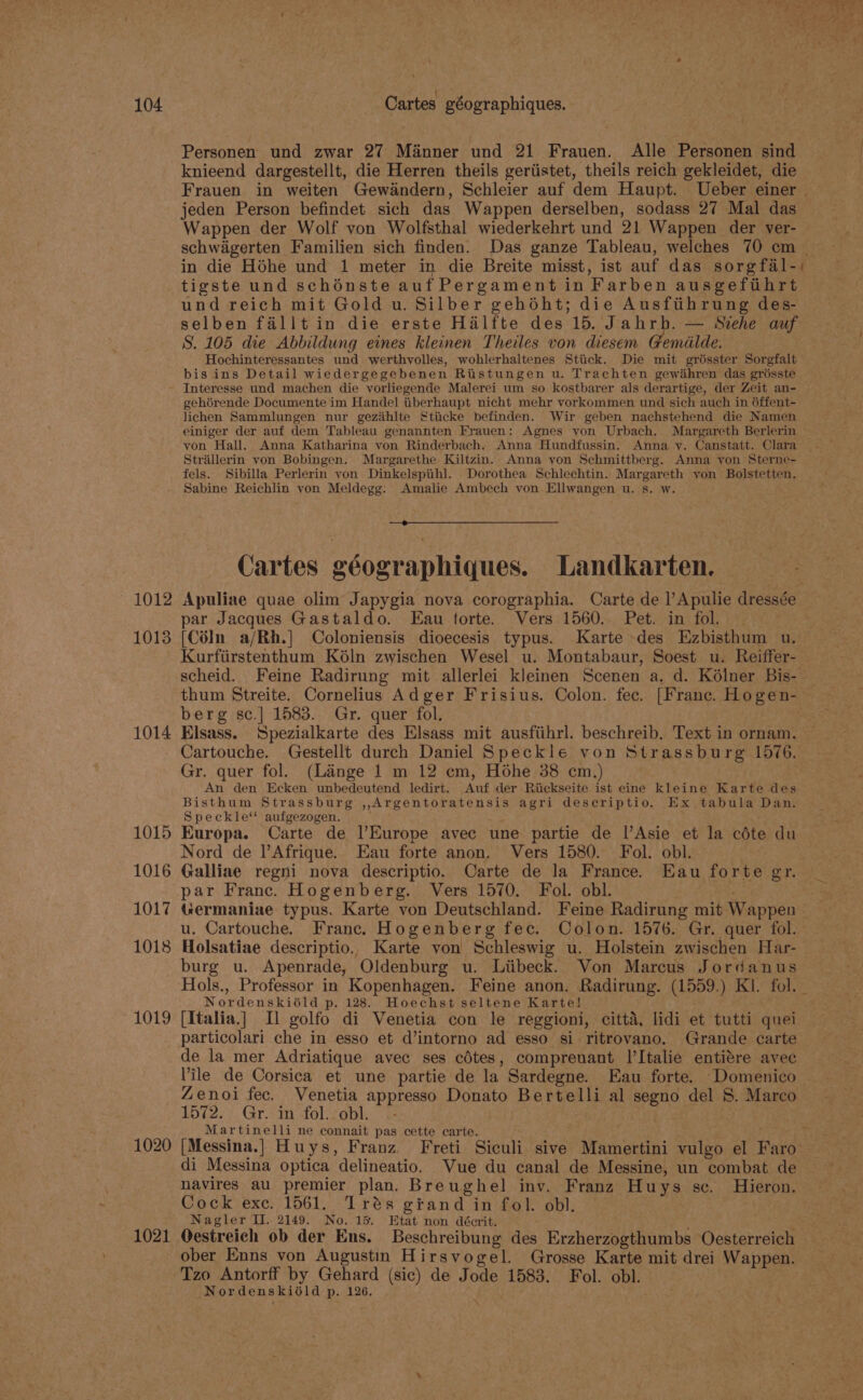 1012 1013 1014 1015 1016 1017 1018 1019 1020 1021 Personen und zwar 27 Manner und 21 Frauen. Alle Personen sind knieend dargestellt, die Herren theils geriistet, theils reich gekleidet, die jeden Person befindet sich das Wappen derselben, sodass 27 Mal das schwagerten Familien sich finden. Das ganze Tableau, welches 70 cm in die Héhe und 1 meter in die Breite misst, ist auf das sorgfal-) tigste und schénste auf Pergament in Farben ausgeftihrt und reich mit Gold u. Silber gehéht; die Ausfitihrung des- selben fallt in die erste Halfte des 15. Jahrh. — Siehe auf S. 105 die Abbildung eines kleinen Theiles von diesem Gemélde. Hochinteressantes und werthvolles, wohlerhaltenes Stiick. Die mit grésster Sorgfalt bis ins Detail wiedergegebenen Ristungen u. Trachten gewahren das groésste Interesse und machen die vorliegende Malerei um so kostbarer als derartige, der Zeit an- gehérende Documente im Handel iberhaupt nicht mehr vorkommen und sich auch in 6ffent- lichen Sammlungen nur gezihlte Sticke befinden. Wir geben nachstehend die Namen einiger der auf dem Tableau genannten Frauen: Agnes yon Urbach. Margareth Berlerin von Hall. Anna Katharina von Rinderbach. Anna Hundfussin. Anna v. Canstatt. Clara Strillerin yon Bobingen. Margarethe Kiltzin. Anna von Schmittberg. Anna von Sterne- fels. Sibilla Perlerin von Dinkelspiih]. Dorothea Schlechtin. Margareth yon Bolstetten. Sabine Reichlin von Meldegg: Amalie Ambech von Ellwangen u. s. w. Cartes eéographiques. Landkarten. par Jacques Gastaldo. Eau forte. Vers 1560. Pet. in fol. [CéIn a/Rh.] Coloniensis dioecesis typus. Karte des Ezbisthum u. Kurfiirstenthum Kéln zwischen Wesel u. Montabaur, Soest u. Reiffer- scheid. Feine Radirung mit allerlei kleinen Scenen a, d. Kélner Bis- berg sc.] 1583. Gr. quer fol, Elsass. Spezialkarte des Elsass mit ausfiihrl. beschreib. Text in ornam. Cartouche. Gestellt durch Daniel Speckle von Strassburg 1576. Gr. quer fol. (Lange 1 m 12 em, Hohe 38 cm.) An den Ecken unbedeutend ledirt. Auf der Riickseite ist eine kleine Karte des Bisthum Strassburg ,,Argentoratensis agri descriptio, Ex tabula Dan, Speckle‘ aufgezogen. Europa. Carte de l/Europe avec une partie de l’Asie et la céte du Nord de l’Afrique. Eau forte anon. Vers 1580. Fol. obl. Galliae regni nova descriptio. Carte de la France. Eau forte gr. par Franc. Hogenberg. Vers 1570. Fol. obl. Germaniae typus. Karte von Deutschland. Feine Radirung mit Wappen u. Cartouche. Franc. Hogenberg fec. Colon. 1576. Gr. quer fol. Holsatiae descriptio. Karte von Schleswig u. Holstein zwischen Har- burg u. Apenrade, Oldenburg u. Liibeck. Von Marcus Jordanus Nordenskista p. 128. Hoechst seltene Karte! [Italia.] Il golfo di Venetia con le reggioni, citta, lidi et tutti quei particolari che in esso et d’intorno ad esso si ritrovano. Grande carte de la mer Adriatique avec ses cétes, comprenant l’Italie entire avec Zenoi fec. Venetia appresso Donato Bertelli al segno del 8. Marco 1572. Gr. in fol. obl. .- Martinelli ne connait pas cette carte. di Messina optica delineatio. Vue du canal de Messine, un combat de navires au premier plan. Bre ughel inv, Franz Huys sc. Hieron. Cock exc. 1561. Trés gtand in fol. obl. Nagler II. 2149. No. 15. Etat non décrit. Oestreich ob der Ens. Beschreibung des Erzherzogthumbs Oesterreich ober Enns von Augustin Hirsvogel. Grosse Karte mit drei Wappen. Tzo Antorff by Gehard (sic) de Jode 1583. Fol. obl. Nordenskiéld p.126.