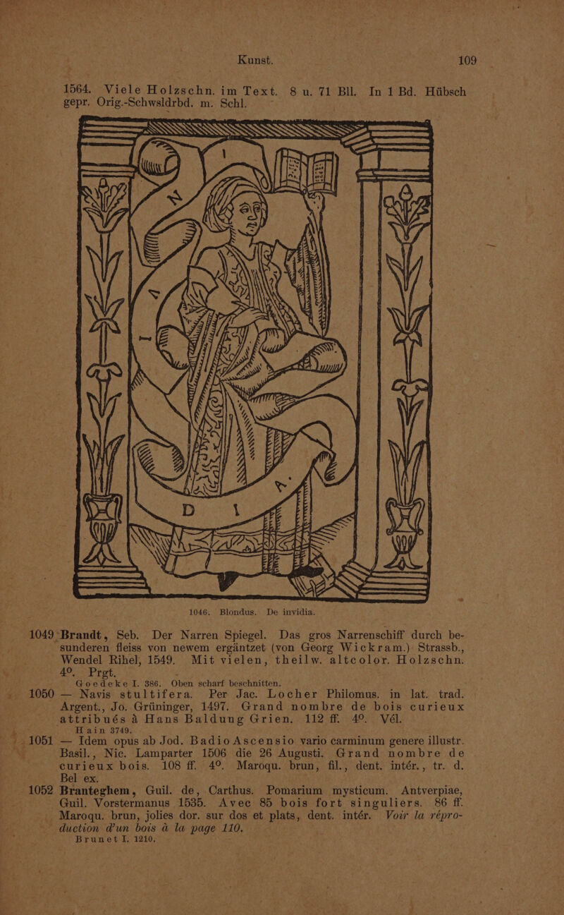 Kunst. 109 1564. Viele Holzschn. im Text. 8 u. 71 Bil. In 1 Bd. Hiibsch gepr. Orig.-Schwsldrbd. m. Schl. SS W. CSECDETFéFBFe' FE 1049 Brandt, Seb. Der Narren Spiegel. Das gros Narrenschiff durch be- sunderen fleiss von newem ergintzet (von Georg Wickram.) Strassb., Wendel Rihel, 1549. Mit vielen, theilw. altcolor. Holzschn. 4°. Pret. 3 Goedeke I. 386. Oben scharf beschnitten. 1050 — Navis stultifera. Per Jac. Locher Philomus. in lat. trad. Argent., Jo. Griininger, 1497. Grand nombre de bois curieux attribués a Hans Baldung Grien.. 112 ff 4° Vél. 4 H ain 3749. : 1051 — Idem opus ab Jod. BadioAscensio vario carminum genere illustr. . Basil., Nic. Lamparter 1506 die 26 Augusti. Grand nombre de curieux bois. 108 ff. 4°. Maroqu. brun, fil., dent. intér., tr. d. Bel ex. 1052 Branteghem, Guil. de, Carthus. Pomarium mysticum. Antverpiae, Guil. Vorstermanus 1535. Avec 85 bois fort singuliers. 86 ff. _ Maroqu. brun, jolies dor. sur dos et plats, dent. intér. Voz la répro- duction Wun bois a la page 110, . Brunet I, 1210,