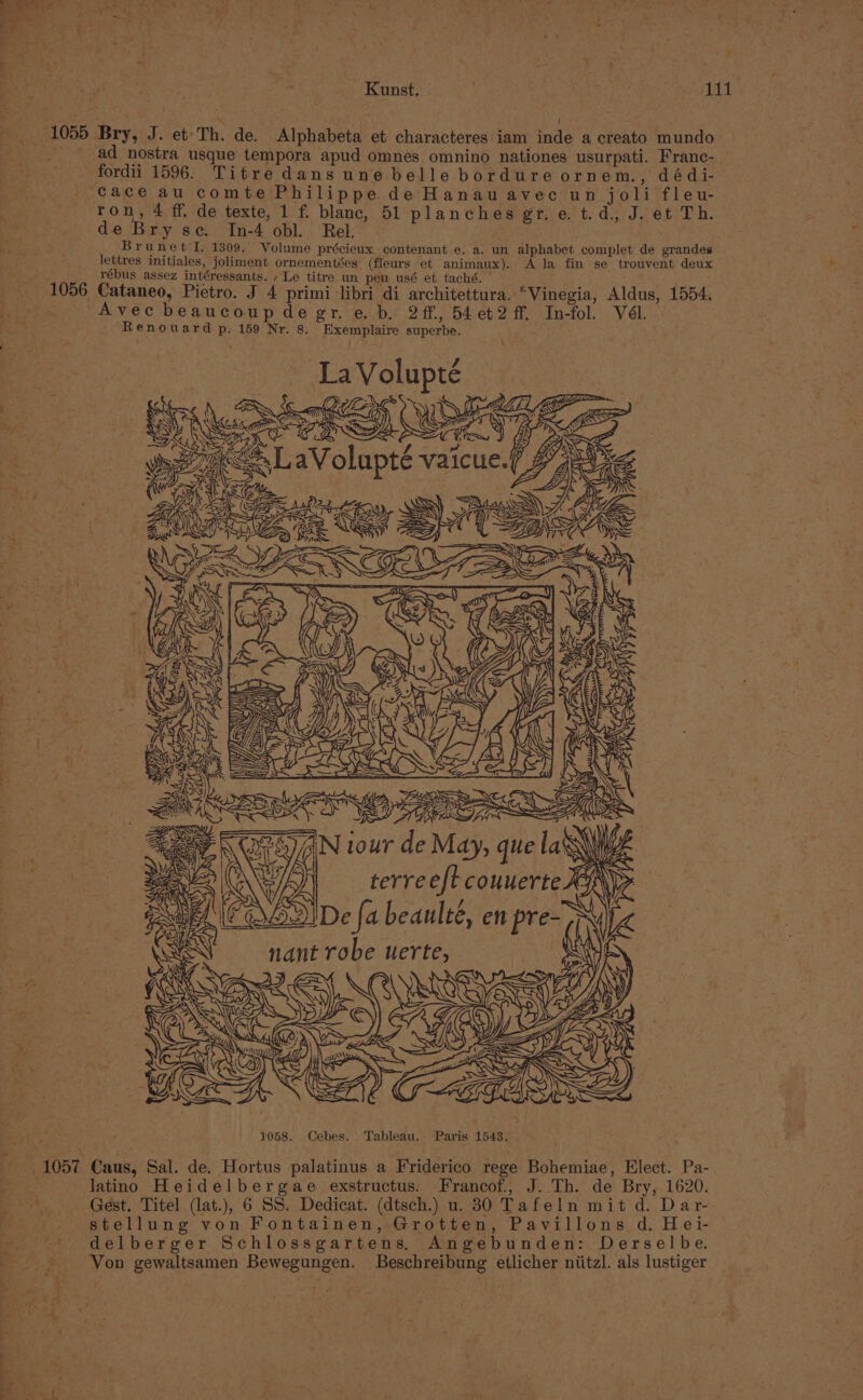 1 ron, 4 ff. de texte, 1 f. blanc, 51 planches gr.e.t.d, J. et Th. de Bry sc. In-4 obl.. Rel. B rune tig de 1309. Volume précieux contenant e. a. un alphabet complet de grandes lettres initiales, joliment ornementées (fleurs et animaux). A la fin se trouvent deux rébus assez intéressants. ‘Le titre un peu usé et taché. Cataneo, Pietro. J 4 primi libri di architettura. “Vinegia, Aldus, 1554. Avec beaucoup degre. b. 2ff, 54et2 ff. In-fol. Vél. - Renouard p. 159 Nr. 8. Exemplaire superbe. Volupte eal eS iP ‘ Y Ut ji 2B er CALYX Res AMAA CE ~. Nour de May, que la WIA Ji terreeft counerte XY 3) De fa beaulté, en pre- nant robe uerte, 1058. Cebes. Tableau. Paris 1543. latino Heidelbergae exstructus. Francof., J. Th. de Bry, 1620. stellung von Fontainen, Grotten, Pavillons d. Hei- delberger Schlossgartens, Angebunden: Derselbe. Von gewaltsamen Bewegungen. Beschreibung etlicher niitzl. als lustiger