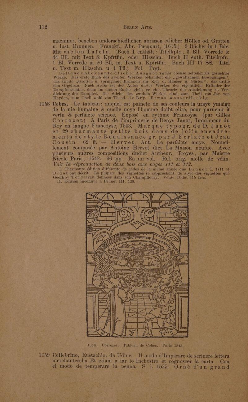 1058 1059 Beaux Arts. ae es aM machiner, beneben underschiedlichen abrissen etlicher Héllen od. Grotten Mit vielen Tafeln. (Buch I enthalt: Titelkpfr., 3 Bll. Vorrede &amp; 44 Bll. mit Text &amp; Kpfrtfin. oder Hlzschn. Buch II enth. Titelkpfr., 1 Bl. Vorrede u. 20 BU. m. Text u. Kpfrtfin. Buch III t7 SS. Titel u. Text m, Hizschn. u, 1 Tf.) Fol. ~ Pret. Bi Seltene unbekannte dtsche. Ausgabe zweier ebenso seltener als gesuchter Werke. Das erste Buch des zweiten Werkes behandelt die ,,gewaltsamen Bewegungen‘‘, das zweite ,,Grotten u. springende Brunnen zur Zier d. Hiuser u. Girten‘‘, das dritte den Orgelbau. Nach Aroza ist der Autor dieses Werkes der eigentliche Erfinder der Dampfmaschine, denn im ersten Buche giebt er eine Theorie der Ausdehnung u. Ver- dichtung des Dampfes. Die Stiche des zweiten Werkes sind zum Theil yon Jac. von Heyden, zum Theil wohl von Theod. de Bry. Etwas wasserfleckig. de la uie humaine &amp; quelle uoye ’homme doibt elire, pour paruenir 4 vertu &amp; perfaicte science. Exposé en rythme Francoyse (par Gilles Roy en langue Francoyse, 1548. Marque typogr. de D. Janot et 29 charmants petits bois dans de jolis encadre- Cousin. 62 ff — Hervet, Ant. La parfaicte amye. Nouuel- lement composée par Antoine Hervet dict La Maison neufue. Avec plusieurs. aultres compositions dudict Autheur. Troyes, par Maistre Nicole Paris, 1542. 96 pp. En un vol. Rel. orig. molle de vélin. Vowr la réproduction de deux bois aux pages 111 et 112. I. Charmante édition différente de celles de la méme année que Brunet I. 1711 et Didot ont décrit. La plupart des vignettes se rapprochent du style des vignettes que Geoffroy Toryavait données dans son Champfleury.. Vente Didot 315 fres. - II. Edition inconnue 4 Brunet III. 128. Or ie 3 &gt; ere eee Se 1 ee NAN : ee LISA oe . : 4 Kw DNA Weal 1058. -Corrozet. Tableau de Cebes.. Paris 1543, Cellebrino, Eustachio, da Udine. Il modo d’Imparare de scriuere lettera merchantescha Et etiam a far lo Inchostro et cognoscer la carta. Con el modo de temperare la penua. 8. 1. 1525. Orné dun grand eget?