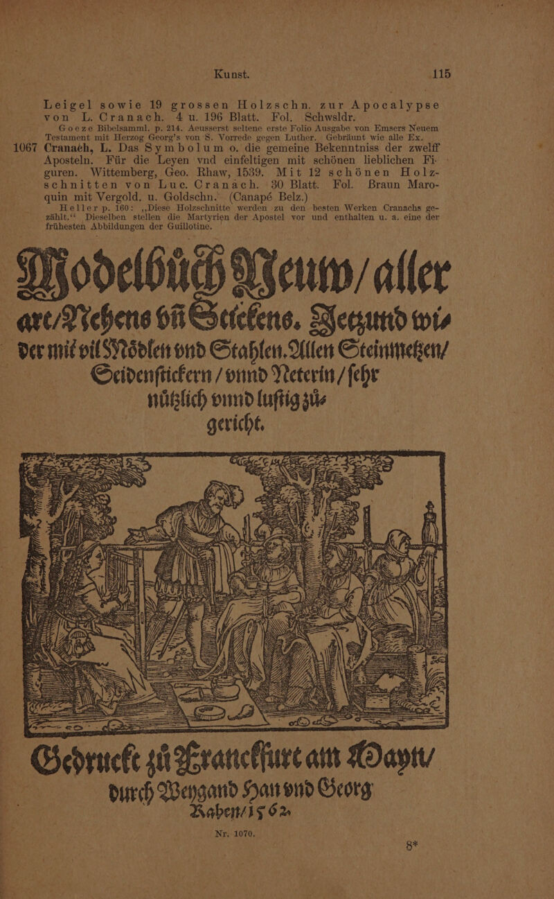 Leigel sowie 19 grossen Holzschn, zur Apocalypse von L. Cranach. 4 u. 196 Blatt. Fol. Schwsldr. Goeze Bibelsamml. p. 214. Aeusserst seltene erste Folio Ausgabe von Emsers Neuem Testament mit Herzog Georg’s von’S. Vorrede gegen Luther. Gebriunt wie alle Ex. 1067 Cranach, L. Das Symbolum o. die gemeine Bekenntniss der zwelff Aposteln. Fiir die Leyen vnd einfeltigen mit schdénen lieblichen Fi - guren. Wittemberg, Geo. Rhaw, 1539. Mit 12 schonen Holz- schnitten von Luc. Cranach. 30 Blatt. Fol. Braun Maro- quin mit Vergold. u. Goldschn.. (Canapé Belz.) | Heller p. 160: ,,Diese Holzschnitte werden zu den. besten Werken Cranachs ge- zahlt.‘‘ Dieselben stellen die Martyrien der Apostel vor und enthalten u. a. eine der friihesten Abbildungen der Guillotine. | Noun aller cefers. ecsund wis Scidenftickern /onnd Neterin / fehe nublich ond luftig sue gericht, bat een eprtic a peranclhure aut Caytv Babe 1y 62 Nr. 1070, 8*