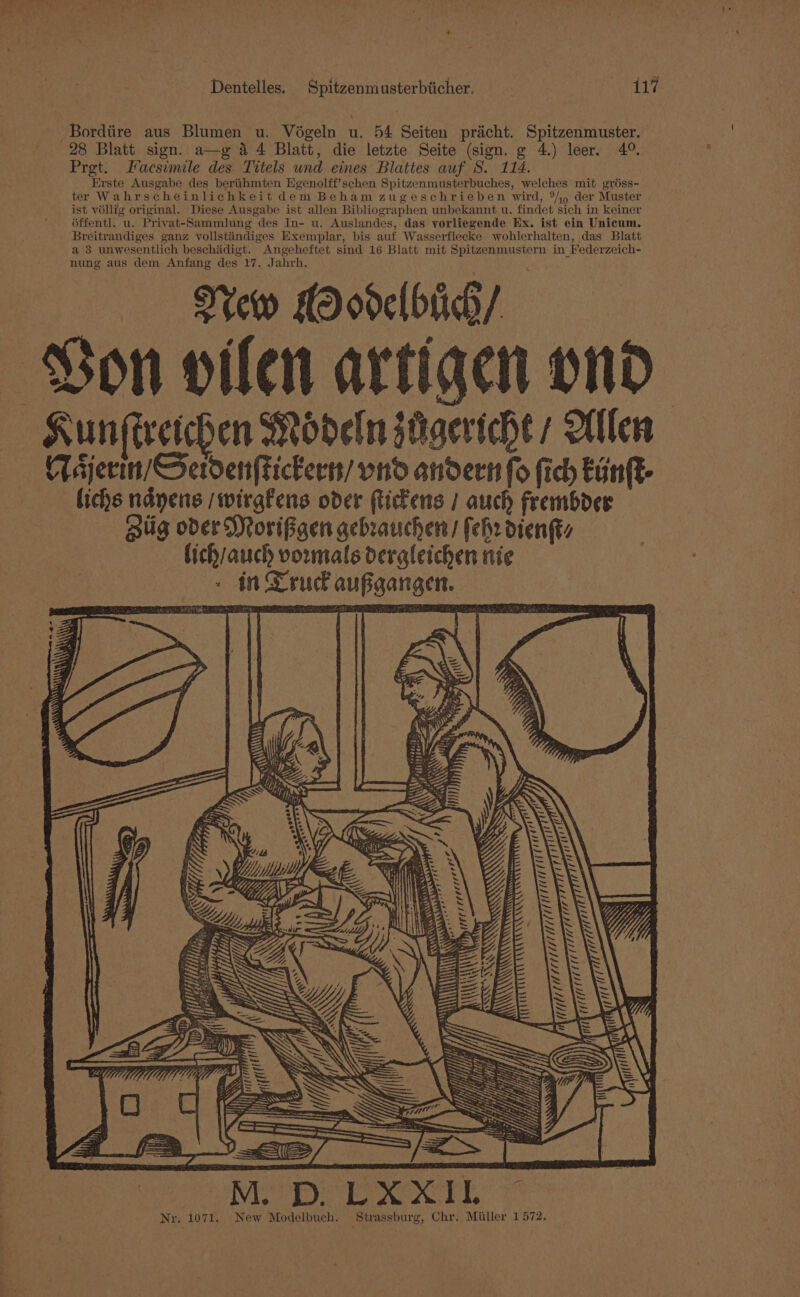 -Bordiire aus Blumen u. Voégeln u. 54 Seiten pricht. Spitzenmuster. 28 Blatt sign. a—g a4 Blatt, die letzte Seite (sign. g 4.) leer. 4°. Prgt. Facsimile des Titels und eines Blattes auf S. 114.. Erste Ausgabe des berithmten Egenolff’schen Spitzenmusterbuches, welches mit gréss- ter Wahrscheinlichkeit dem Beham zugeschrieben wird, °/j) der Muster ist véllig original. Diese Ausgabe ist allen Bibliographen unbekannt u. findet sich in keiner éffentl. u. Privat-Sammlung des In- u. Auslandes, das vorliegende Ex. ist ein Unicum. Breitrandiges ganz vollstiindiges Exemplar, bis auf Wasserflecke wohlerhalten, das Blatt a 3 unwesentlich beschidigt. Angeheftet sind 16 Blatt mit Spitzenmustern in Federzeich- nung aus dem Anfang des 17. Jahrh. New ModelbiG/ Von vilen artige ond Kun (ireichen Modeln jtigeriche ; Olen Tajerin/Serden(tickerss/ ond andert fo fic Eunft- lichs ndyens /wirgfens oder ftickens / auch frembder Hig oder Morifgen gebrauchen/ fehr dienks lich/auch vormals dergleichen nie in Truck aufgangen. a Me sa A) iT eas ¢ ei ee Tre, Wee My Zz. Rake ida th 75 Oy “3e.) U vat at \We i] £4 hay Wilh lea A He f Mer Aer