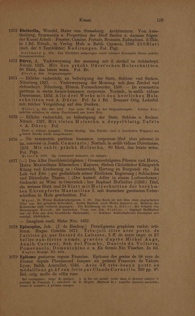 1072 Dietterlin, Wendel, Maler von Strassburg. Architectura. Von Auss- theilung, Symmetria u. Proportion der fiinff Seulen u. darauss folgen- der Kunst Arbeit : Fenster, Camine, Portale, Bronnen, Epitaphien. 5 ‘Thle. in 1 Bd. Nirnb., in Verleg. Hub. u. Balth. Caymox, 1598. 210Blatt (incl. der 8 Textblatter) Radirungen. Fol. Pret. Guilmard p. 378. Das Titelblatt aufgezogen sonst schénes Exemplar dieses pricht. Ornamentwerkes. 1073 Diirer, A. Vnderweysung der messung mit d. zirckel yn richtscheyt. Niirnb. 1525. Mit den pracht. Diirer’schen Holzschnitten. 90 Blatt, das letzte weiss. Fol. Br. Ebert p. 986. Originalausgabe. 1074 — Etliche vnderricht zu befestigung der Stett, Schloss vnd flecken. Niirnberg 1527. — -Vnderweysung der Messung mit dem Zirckel vnd richtscheyt. Niirnberg, Hieron. Formschneyder, 1538. — De symmetria partium in rectis formis humanor. corporum. Norimb., in aedib. viduae Durerianae, 15382. Alle drei Werke mit den herrlichen Holz- schnitten von A. Diirer. Fol. In 1 Bd. Brauner Orig. Lederbd. mit reicher Vergoldung anf den Decken. Heller p, 992. 990. 1007. Das erste Werk in der Originalausgabe. Schine Exx., tadellos erhalten in einem Prachtband aus jener Zeit. 1075 — KEtliche vnderricht, zu befestigung der Stett, Schloss u. flecken. Niirnb. 1527, Mit vielen Holzschn. u. doppelblattg. Tafeln v. A. Diirer. Fol. Erste u. seltene Ausgabe. Etwas fleckig. Das Titelbl. (mit d. herrlichen Wappen) am wissen Rande leicht ausgebessert. 1076 — De symmetria partium humanor. corporum libri (duo priores) in lat. conversi (a Joach. Camerario.) Norimb. in aedib viduae Durerianae, 1532. Mit zahlr. pracht. Holzschn. 80 Blatt, das letzte weiss. Fol. Pret. — Heller p. 1007. Qgq. remarques manuscr. en marges. 1077 [—] Des Aller Durchleuchtigisten | Grossmechtigsten Fiirsten vnd Herrn, Herrn Maximilians Romischen | Kaysers, Sieben Christlicher Ktinigreich Kiinig vnd Erztherzog zu | Oesterreich, Hertzog zu Burgundi etc. Zu Lob vnd Ewi- | ger gedichtntis seiner Ehrlichen Regierung | Schlachten vnd Ritterliche Thaten. | (Der kaiserl. Adler in einem Lorbeerkranz.) Gedruckt zu Wien in Osterreich | bey Raphael Hofhalter (1559.) Titel, ein weisses Blatt und 24 Blatt mit Holzschnitten der beriihm- ten Ehrenpforte Maximilian I. mit deutschen gereimten Ueber- schriften in Holz geschnitten. Fol. Mayer, O. Wiens Buchdruckergesch. I. 89. Das Buch ist mit dem oben angegebenen Titel von der gréssten Seltenheit, weder Bartsch noch Heller kannten es. Mehrere der Holzstécke sind verloren gegangen. Die Zeichnung ist von A. Diirer, der Schnitt yon Hieronymus Resch, die deutschen Verse von Joh. Stabius. — Raphael Hoffhalter war ein Pole aus dem Geschlecht Skrzetusky. — Schénes wohlerhaltenes Exemplar mit yorziigl. Abdriicken. — Imagines coeli. Siehe Nro. 1657. 1078 Episcopius, Joh. [J. de Bischop.] Paradigmata graphices varior. arti- ficum. Hagae Comitis 1671. Trés-joli titre avec portr. de VYartiste gr. par Gerard de Lairesse, 3 ff. de texte impr. et 27 belles eau-fortes numér. gravées daprés Michel Ange, Annib. Carracci, Seb. del Piombo, Daniele da Volterra, Pomerancio, Domenichino e. a, Ex formis Nic. Visscher. In fol. Nagler Monogr. III. 2254. ‘1079 Epitome gestorum regum Franciae. Epitome des gestes de 58 roys de France depuis Pharamond iusques au présent Francoys de Valoys. Lyon, Balth. Arnoullet, 1546. Avec 58 trés-beaux portr. en médaillons gr.al'eau forte par Claude Corneille. 259 pp. 4°. Rel. orig. molle de vélin rose. Bel exemplaire, large de marges. A la fin est ajouté (relié dans le dernier cahier) le portrait de Francois I., eau-forte de D. Hopfer (Bartsch 81.) superbe épreuve ancienne, avant le numéro, 4 pleines marges.