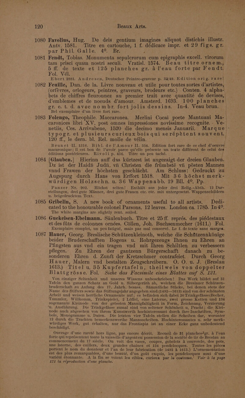 1080 1081 1082 1083 1084 1085 1086 1087 Favolius, Hug. De deis gentium imagines aliquot distichis illustr. par Phil) Galte., 49; 7 Br 4 . Fendt, Tobias. Monumenta sepulcrorum cum epigraphis excell. virorum tam prisci quam nostri seculi. Vratisl. 1574. Beau titre ornem., 5 ff. de texte et 125 planches gr. a Veau forte par Fendt, Fol. Vél. Ebert 2881. Andresen, Deutscher Peintre-graveur p. 32/49. Edition orig. ra re! Feuille, Dan. de la. Livre nouveau et utile pour toutes sortes d’artistes, gr. e. t. d. avec nombr. fort jolis dessins, In-4, Veau brun. Bel exemplaire d’un livre fort rare. Folengo, Theophile. Maccaronea. Merlini Cocai poete Mantuani Ma- 120 ff., le dern. bl. Rel. molle de vélin. macaronique ; il est bon de l’avoir parce qu’elle présente un texte différent de celui des éditions postérieures. Rivoli p. 416. Titre un peu taché. : | [Glauben.] Hierinn auff das kiirtzest ist angezaigt der dreien Glauben. Dz ist der Haidn Judn. vn Christen die friimbsté vn pésten Mannen vnnd Frawen der hochsten geschlicht. Am Schluss: Gedruckt zu Augspurg durch Hans von Erffort 1518. Mit 36 héchst merk- wtirdigen Holzschn. u. 36 Wappenabb. 19 Bll. 4°. Pp. Panzer Nr. 902. Héchst selten! Enthalt aus jeder drei Relig.-Abth. 12 Dar- stellungen, drei gute Manner, drei gute Frauen etc. etc. mit untergesetzt. Wappenschildern u. beigedrucktem Text. Gribelin, S. A new book of ornaments useful to all artists. Dedi- cated to the honourable colonel Parsons. 12 leaves. London ca. 1785. In 4°. The white margins are slightly rent. soiled. Guckeisen-Ebelmann. Saéulenbuch. Titre et 25 ff. représ. des piédestaux et des ffits de colonnes ornées. Céllen, Joh. Buchsenmecher (1611.) Fol. Exemplaire complet, un peu fatigué, mais pas mal conservé. Le f. de texte sans marges. beider Bruderschafften Bogens u. Rohrgezeugs Ihnen zu Ehren an Pfingsten aus vnd ein tragen vnd mit Ihren Schiltlen zu verbessern pflegen.. Zu Ehren der gantzenn Biirgerschafft danach zu_ be- sonderen Ehren d. Zunft der Kretzschmer contrafeiet. Durch Georg Hauer, Malern vnd bestalten Zeugschreibern. O. O. u. J. (Breslau 1613.) Titel u. 35 Kupfertafeln, theilweis von doppelter Blattgrésse. Fol. Stehe das Facsimile eines Blattes auf S. 121. Tafeln den ganzen Schatz an Gold u. Silbergeriith ab, welchen die Breslauer Schiitzen- bruderschaft zu Anfang des 17. Jahrh. besass. Si&amp;immtliche Stiicke, bei denen stets der Name des Stifters sowie das Stiftungsjahr angegeben sind (1492—1613) sind von der schénsten Arbeit und weisen herrliche Ornamente auf; es befinden sich dabei 20 Trinkgefisse (Becher, Tummler, Willkomm, Trinkspiele), 2 Léffel, eine Laterne, zwei grosse Ketten und 134 sogenannte Kleinode von der gréssten Mannigfaltigkeit in Form, Zeichnung, Verzierung node auch abgesehen von ihrem’ Kunstwerth hochinteressant durch ihre Inschriften, Sym- bole, Monogramme u. Daten. Die letzten vier Tafeln stellen die Scheiben dar, worunter 12 durch die Trachten bemerkenswerthe Mannsscheiben. Hochinteressantes u. sehr merk- wirdiges Werk, gut erhalten, nur das Frontispiz ist an einer Ecke ganz unbedeutend beschadigt. Ouvrage d’une rareté hors ligne, pas encore décrit. Recueil de $1 planches*gr. 4 Veau forte qui représentent toute la vaisselle d’argent en possession de la société de tir de Breslau au commencement du 17 siécle. On yoit des vases, coupes, gobelets 4 couvercle, des pots, une laterne, des cuillers, deux grandes chaines et 134 pendelocques. Toutes les piéces portent le nom du donateur et l’an de leur fabrication (de 1492 &amp; 1613.) L’ornementation est des plus remarquables, d’une beauté, d’un got exquis, les pendelocques sont d’une yariété étonnante. A la fin se yoient les cibles, curieux par le costume,’ Voir &amp; la page 121 la réproduction d’une planche.