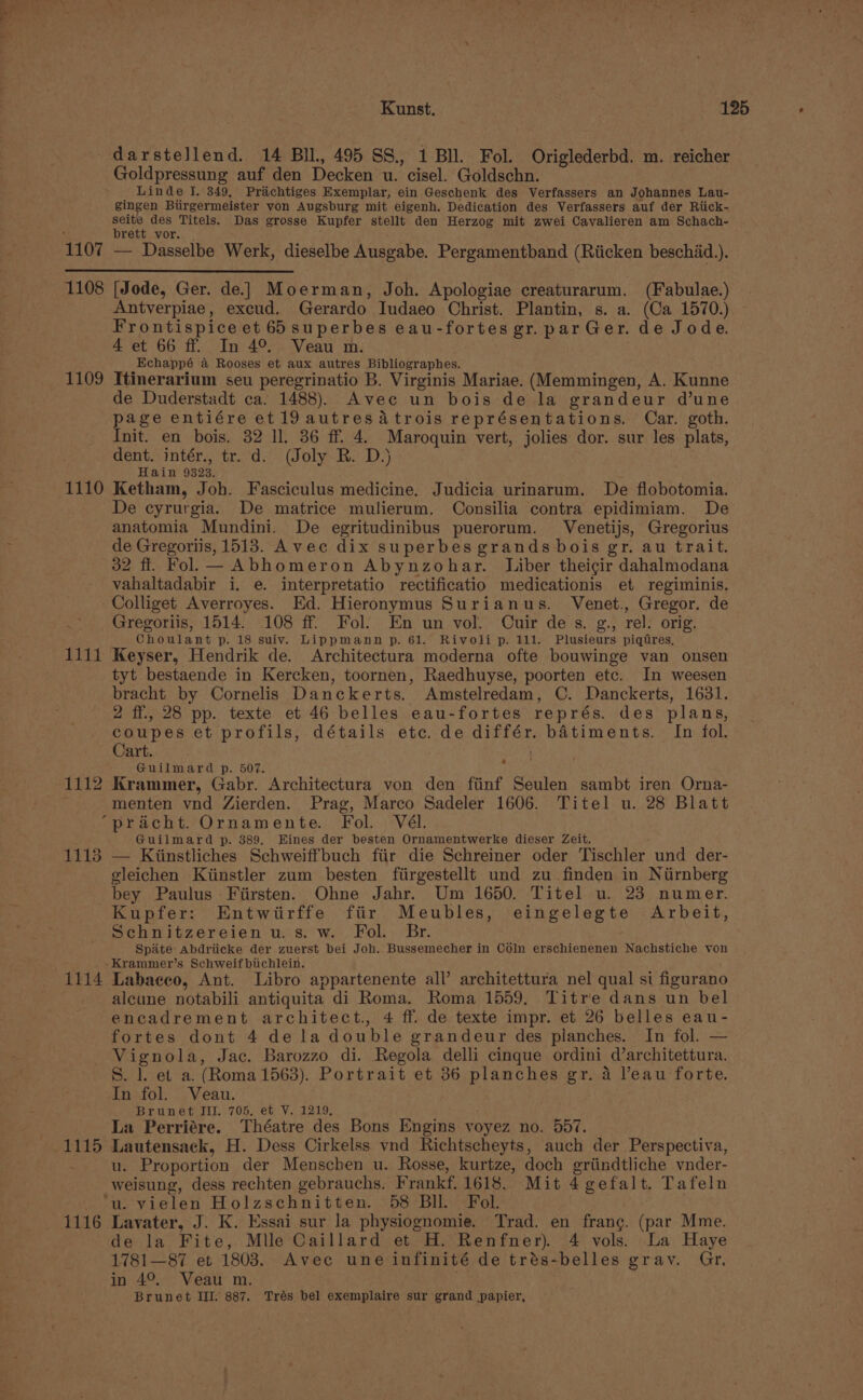 darstellend. 14 BIL, 495 SS. 1 Bll. Fol. Origlederbd. m. reicher Goldpressung auf den Decken u. cisel. Goldschn. Linde I. 349, Prachtiges Exemplar, ein Geschenk des Verfassers an Johannes Lau- gingen Biirgermeister von Augsburg mit eigenh. Dedication des Verfassers auf der Riick- seite des Titels. Das grosse Kupfer stellt den Herzog mit zwei Cavalieren am Schach- : brett vor. | 1107 — Dasselbe Werk, dieselbe Ausgabe. Pergamentband (Riicken beschid.). 1108 [Jode, Ger. de] Moerman, Joh. Apologiae creaturarum. (Fabulae.) Antverpiae, excud. Gerardo Iudaeo Christ. Plantin, s. a. (Ca 1570.) Frontispice et 65superbes eau-fortes gr. par Ger. de Jode. 4 et 66 ff. In 4°. Veau m. . Echappé &amp; Rooses et aux autres Bibliographes. 1109 Itinerarium seu peregrinatio B. Virginis Mariae. (Memmingen, A. Kunne de Duderstadt ca. 1488). Avec un bois de la grandeur d’une pres entiére et19 autres atrois représentations. Car. goth. nit. en bois. 32 ll. 36 ff. 4. Maroquin vert, jolies dor. sur les plats, dent. intér., tr. d. (Joly R. D.) Hain 9323. 1110 Ketham, Joh. Fasciculus medicine. Judicia urinarum. De flobotomia. De cyrurgia. De matrice mulierum. Consilia contra epidimiam. De anatomia Mundini. De egritudinibus puerorum. Venetijs, Gregorius de Gregoriis, 1513. Avec dix superbes grands bois gr. au trait. 32 fi. Fol. —Abhomeron Abynzohar. Liber theigir dahalmodana vahaltadabir i. e. interpretatio rectificatio medicationis et regiminis. -Colliget Averroyes. Ed. Hieronymus Surianus. Venet., Gregor. de .. Gregoriis, 1514. 108 ff. Fol. En un vol. COuir des. g., rel. orig. Choulant p. 18 suiv. Lippmann p. 61. Rivoli p. 111. Plusieurs piqtres, 1111 Keyser, Hendrik de. Architectura moderna ofte bouwinge van onsen tyt bestaende in Kercken, toornen, Raedhuyse, poorten etc. In weesen bracht by Cornelis Danckerts. Amstelredam, OC. Danckerts, 1631. 2 ff., 28 pp. texte et 46 belles eau-fortes représ. des plans, apes et profils, détails etc. de différ. batiments. In fol. art. . i} Guilmard p. 507. 1112 Krammer, Gabr. Architectura von den fiinf Seulen sambt iren Orna- . menten vnd Zierden. Prag, Marco Sadeler 1606. Titel u. 28 Blatt ‘pracht. Ornamente. Fol. Vél. Guilmard p. 389. Eines der besten Ornamentwerke dieser Zeit. 1118 — Kiinstliches Schweiffbuch fiir die Schreiner oder Tischler und der- gleichen Kiinstler zum besten fitirgestellt und zu finden in Niirnberg bey Paulus Fiirsten. Ohne Jahr. Um 1650. Titel u. 23 numer. Kupfer: Entwiirffe fiir Meubles, eingelegte Arbeit, Schnitzereien u. s. w. Fol. Br. . Spate abdriicke der zuerst bei Joh. Bussemecher in CdIn erschienenen Nachstiche von -Krammer’s Schweifbichlein. 1114 Labaceo, Ant. Libro appartenente all’ architettura nel qual si figurano alcune notabili antiquita di Roma. Roma 1559, Titre dans un bel encadrement architect., 4 ff. de texte impr. et 26 belles eau- fortes dont 4 dela double grandeur des pianches. In fol. — Vignola, Jac. Barozzo di. Regola delli cinque ordini d’architettura. S. l. et a. (Roma 1563). Portrait et 36 planches gr. 4 Veau forte. In fol. Veau. Brunet Jil. 705, et V. 1219, La Perriére. Théatre des Bons Engins voyez no. 557. 1115 Lautensack, H. Dess Cirkelss vnd Richtscheyts, auch der Perspectiva, u. Proportion der Menschen u. Rosse, kurtze, doch grtindtliche vnder- weisung, dess rechten gebrauchs. Frankf. 1618. Mit 4 gefalt. Tafeln ‘u. vielen Holzschnitten. 58 BIl. Fol. 1116 Lavater, J. K. Essai sur la physiognomie. Trad. en frang. (par Mme. de la Fite, Mlle Caillard et H. Renfner). 4 vols. La Haye 1781—87 et 18038. Avec une infinité de trés-belles gray. Gr, in 4°. Veau m. Brunet III. 887. Trés bel exemplaire sur grand papier,