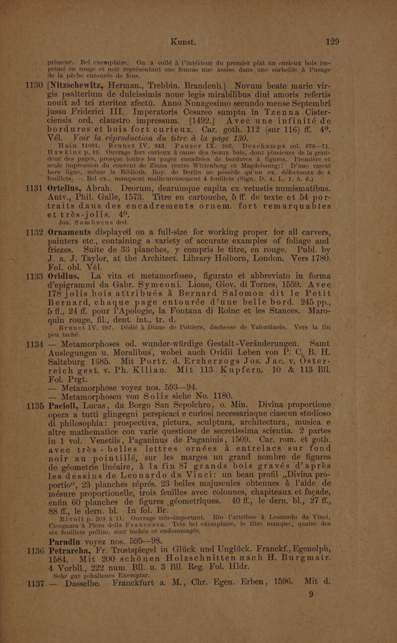 1132 1133 1134 Kunst. 129 primeur. Bel exemplaire. On a collé &amp; Vintérieur du premier plat un curieux bois im- primé en rouge et noir représentant une femme nue assise dans une corbeille 4 Vusage [Nitzschewitz, Herman., Trebbin. Brandenb.]. Novum beate marie vir- | gis psalterium de dulcissimis noue legis mirabilibus diui amoris refertis nouit ad tei zteritoz zfectti. Anno Nonagesimo secundo mense Septembri jussu Friderici III. Imperatoris Cesareo sumptu in Tzenna Cister- ciensis ord. claustro impressum. [1492.| Avec une infinité de bordures et bois fort curieux. Car. goth. 112 (sur 116) ff 49. Vél. Voir la réproduction du titre a la page 130. Hain 11891. Brunet IV. 943. Panzer IX. 306. Deschamps col. 870—71. | Hawkins p.19. Ouvrage fort curieux &amp; cause des beaux bois, dont plusieurs de la gran- deur des pages, presque toutes les pages encadrées de bordures a figures. Premiére et. seule impression du couvent de Zinna (entre Wittenberg et Magdebourg)! D’une rareté hors ligne, méme la Biblioth. Roy. de Berlin ne posséde qu’un ex. défectueux de 4 feuillets. — Bel ex., manquent malheureusement 4 feuillets (Sign. D. 4. L. 1. 5. 6.) Ortelius, Abrah. Deorum, dearumque capita ex vetustis numismatibus. Antv., Phil. Galle, 1573. Titre en cartouche, 5 ff. de'texte et 54 por- traits dans des encadrements ornem. fort remarquables et trés-jolis. 4°. Joa. Sambucus ded. Ornaments displayed on a full-size for working proper for all carvers, painters etc., containing a variety of accurate examples of foliage and friezes. Suite de 33 planches, y compris le titre, en rouge. Publ. by Fol. obl. Vél. . Ovidius. La vita et metamorfoseo, figurato et abbreviato in forma depigrammi da Gabr. Symeoni. Lione, Giov. di Tornes, 1559. Avec 178 jolis bois attribués 4 Bernard Salomon dit le Petit Bernard, chaque page entourée d’une belle bord. 245 pp., 5 ff., 24 ff. pour ’Apologie, la Fontana di Roinc et les Stances. Maro- quin rouge, fil., dent. int., tr. d. . Brunet LV. 287. Dédié 4 Diane de Poitiers, duchesse de Valentinois. Vers la fin peu taché. — Metamorphoses od. wunder-wiirdige Gestalt-Verainderungen. Samt Saltzburg 1685. Mit Portr. d. Erzherzogs Jos. Jac. v. Oster- reich gest. v. Ph. Kilian. Mit 113 Kupfern. 10 &amp; 113 BI. Fol. Pret. — Metamorphose voyez nos. 593—94. — Metamorphosen von Solis siehe No. 1180. _ ais Pacioli, Lucas, da Borgo San Sepolchro, o. Min. Divina proportione opera a tutti glingegni perspicaci e curiosi necessariaque ciascun studioso —-1136 1137 altre mathematice con varie questione de secretissima scientia. 2 partes in 1 vol. Venetiis, Paganinus de Paganinis, 1509. Car. rom. et goth. noir au pointillé, sur les marges un grand nombre de figures de géometrie linéaire, 4 la fin 87 grands bois grayés d’aprés les dessins de Leonardo da Vinci: un beau profil ,,Divina pro- portio“, 23 planches réprés. 23 belles majuscules obtenues a aide de enfin 60 planches de figures géometriques. 40 ff, le dern. bl., 27 ff, 88 ff., le dern. bl. In fol. Br. Rivoli p. 309 4 11. Ouvrage trés-important. Rio Vattribue -&amp; Leonardo da Vinci, Cicognara &amp; Piero della Francesca. Tres bel exemplaire, le titre manque, quatre des six feuillets prélim. sont tachés et endommagés, Paradin voyez nos. 595—98. oe Petrarcha, Fr. Trostspiegel in Gliick und Ungliick. Franckf., Egenolph, 1584. Mit 200 schénen Holzschnitten nach H. Burgmair, A Vorbll., 222 num. Bll. u. 3 BI. Reg. Fol. Hidr. Sehr | gehalt Exemplar. f a Dasselbe. Franckfurt a, M., Chr. Egen. Erben, 1596. Mit 4.