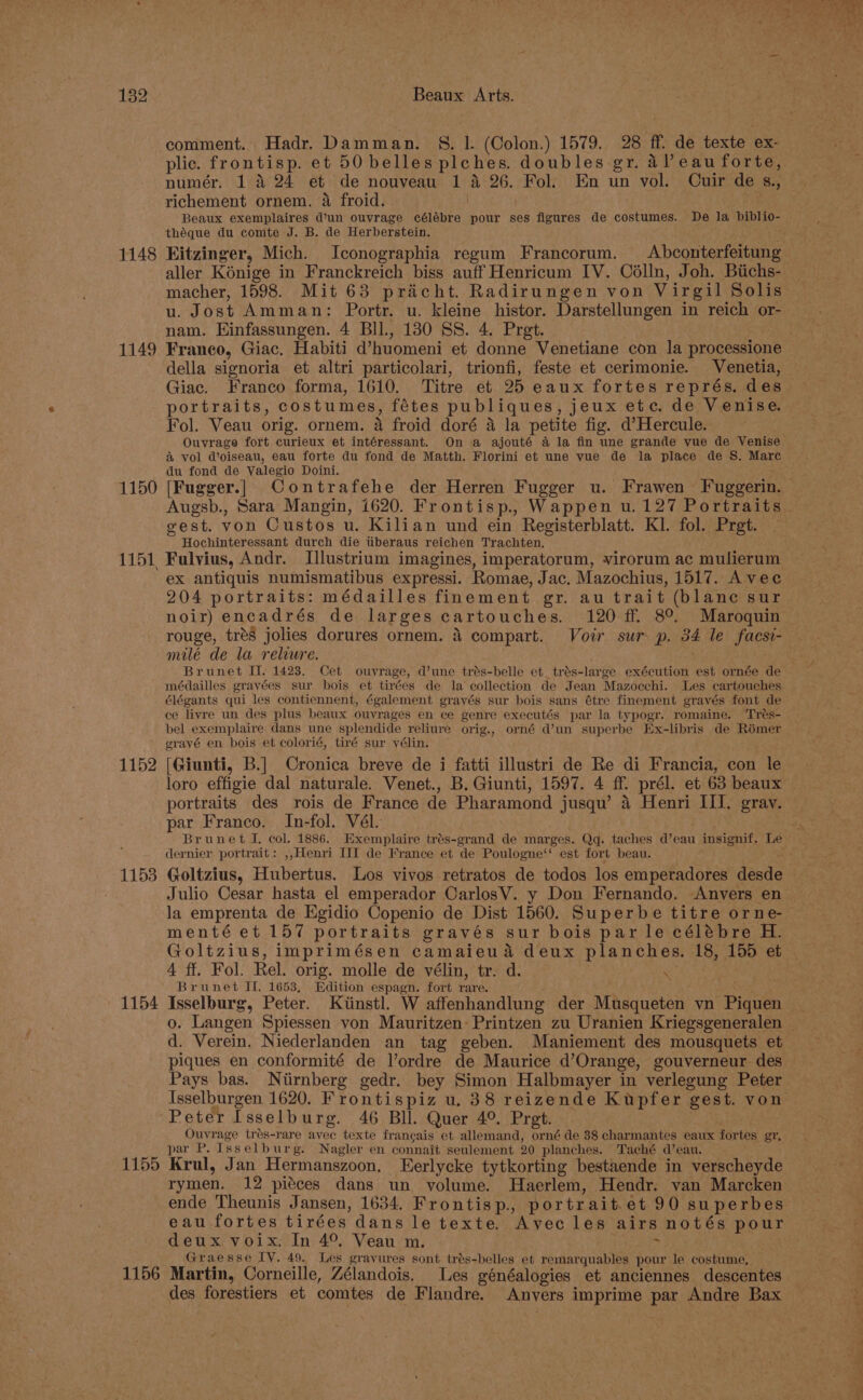 1148 1149 1150 1151, 1152 1153 1154 1155 1156 comment. Hadr. Damman. §. 1. (Colon.) 1579. 28 ff. de texte ex- plic. frontisp. et 50 belles plches. doubles gr. al eau forte, numér. 1 4 24 et de nouveau 1 4 26. Fol. En un vol. Cuir de s., richement ornem. a froid. | Beaux exemplaires d’un ouvrage célébre pour ses figures de costumes. De la biblio- théque du comte J. B. de Herberstein. Kitzinger, Mich. Iconographia regum Francorum. Abconterfeitung aller Kénige in Franckreich biss auff Henricum IV. Célln, Joh. Bichs- macher, 1598. Mit 63 praicht. Radirungen von Virgil Solis u. Jost Amman: Portr. u. kleine histor. Darstellungen in reich or- nam. Einfassungen. 4 BIl., 130 SS. 4. Pret. Franco, Giac. Habiti d’huomeni et donne Venetiane con la processione della signoria et altri particolari, trionfi, feste et cerimonie. Venetia, Giac. Franco forma, 1610. Titre et 25 eaux fortes représ. des portraits, costumes, fétes publiques, jeux etc. de Venise. Fol. Veau orig. ornem. a froid doré a la petite fig. d’Hercule. Ouvrage fort curieux et intéressant. On a ajouté a la fin une grande yue de Venise &amp; vol @oiseau, eau forte du fond de Matth. Florini et une vue de la place de S. Mare du fond de Valegio Doini. gest. von Custos u. Kilian und ein Registerblatt. Kl. fol. Prgt. Hochinteressant durch die tiberaus reichen Trachten. Fulvius, Andr. Illustrium imagines, imperatorum, virorum ac mulierum ex antiquis numismatibus expressi. Romae, Jac. Mazochius, 1517. Avec 204 portraits: médailles finement gr. au trait (blanc sur noir) encadrés de larges cartouches. 120 ff. 8°. Maroquin rouge, tres jolies dorures ornem. 4 compart. Voir sur p. 34 le facsi- milé de la reliure. Brunet I. 1423. Cet ouvrage, d’une trés-belle et_trés-large exécution est ornée de médailles grayées sur bois et tirées de la collection de Jean Mazocchi. Les cartouches élégants qui les contiennent, également grayés sur bois sans étre finement gravés font de ce livre un des plus beaux ouvrages en ce genre executés par la typogr. romaine. Trés- bel exemplaire dans une splendide reliure orig., orné d’un superbe Ex-libris de Rémer erayé en bois et colorié, tiré sur vélin. loro effigie dal naturale. Venet., B. Giunti, 1597. 4 ff. prél. et 63 beaux portraits des rois de France de Pharamond jusqu’ 4 Henri III. gray. par Franco. In-fol. Vél. Brunet I. col. 1886. Exemplaire trés-grand de marges. Qq. taches d’eau insignif. Le dernier portrait: ,,Henri III de France et de Poulogne‘: est fort beau. Goltzius, Hubertus. Los vivos retratos de todos los emperadores desde Julio Cesar hasta el emperador CarlosV. y Don Fernando. Anvers en la emprenta de Egidio Copenio de Dist 1560. Superbe titre orne- mentéet 157 portraits gravés sur bois par le célébre H. Goltzius, imprimésen camaieua deux planches. 18, 155 et 4 ff. Fol. Rel. orig. molle de vélin, tr. d. o Brunet II. 1653, Edition espagn. fort rare. rat Isselburg, Peter. Kiinstl. W affenhandlung der Musqueten vn Piquen o. Langen Spiessen von Mauritzen-Printzen zu Uranien Kriegsgeneralen d. Verein. Niederlanden an tag geben. Maniement des mousquets et piques en conformité de Vordre de Maurice d’Orange, gouverneur des Pays bas. Ntirnberg gedr. bey Simon Halbmayer in verlegung Peter Isselburgen 1620. Frontispiz u. 38 reizende Kupfer gest. von Peter Isselburg. 46 Bll. Quer 4°. Pret. Ouvrage trés-rare avec texte frangais et allemand, orné de 38 charmantes eaux fortes gr, par P. Isselburg. Nagler en connait seulement 20 planches. Taché d’eau. Krul, Jan Hermanszoon. Eerlycke tytkorting bestaende in verscheyde rymen. 12 piéces dans un volume. Haerlem, Hendr. van Marcken ende Theunis Jansen, 1634. Frontisp., portrait.et 90 superbes eau fortes tirées dans le texte. Avec les airs notés pour deux voix. In 4°, Veau m. : Graesse IV. 49. Les gravures sont trés-belles et remarquables pour le costume, Martin, Corneille, Zélandois. Les généalogies et anciennes descentes des forestiers et comtes de Flandre. Anvyers imprime par Andre Bax