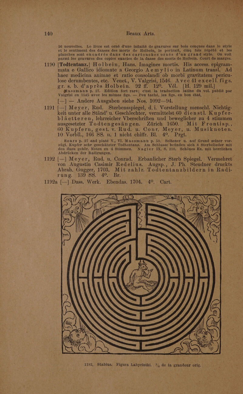 1190 1191 1192 26 nouvelles. Le livre est orné dune infinité de gravures sur bois congues dans le style et le sentiment des danses des morts de Holbein, le portrait, cinq fois répété et les planches sont encadrés dans des cartouches ornés d’un grand style. On voit parmi les gravures des copies exactes de la danse des morts de Holbein. Court de marges. |Todtentanz.| Holbein, Hans. Imagines mortis. His access. epigram- mata e Gallico idiomate a Georgio Aemylio in Latinum transl. Ad gr. s. b. @aprés Holbein. 92 ff. 12°. Vél. [H. 129 mil.] @Massmann p. 27. Edition fort rare; c’est la traduction latine du vol. publié par Valgrisi en 1545 avec les mémes figs. — Peu taché, les figs. en bon état, [—] — Andere Ausgaben siehe Nos. 1092—94. [—] Meyer, Rud. Sterbensspiegel, d.i. Vorstellung penete Nichtig- keit unter alle Stiind’ u. Geschlechter, vermittelst 60 dienstl. Kupfer- blaetteren, lehrreicher Vberschriften und beweglicher zu 4 stimmen ° 60 Kupfern, gest. v. Rud. u. Conr. Meyer, u. Musiknoten. 10 Vorbll., 166 SS. u. 1 nicht chiffr. Bl. 4°. Pret. Sears p. 27 and plate V., VI. Massmann p. 50. Seltener u. auf Grund seiner vor- ziigl. Kupfer sehr geschatzter Todtentanz. Am Schlusse befinden sich 8 Sterbelieder mit den dazu gehor. Noten zu 4 Stimmen. Nagler IX, S. 210. Schodnes Ex. mit herrlichen Abdriicken der Radirungen.. : von Augustin Casimir Redelius. Augsp., J. Ph. Steudner druckts Abrah, Gugger, 1703, Mit zahlr. Todtentanzbildern in Radi- rung. 139 SS..49.. Br.