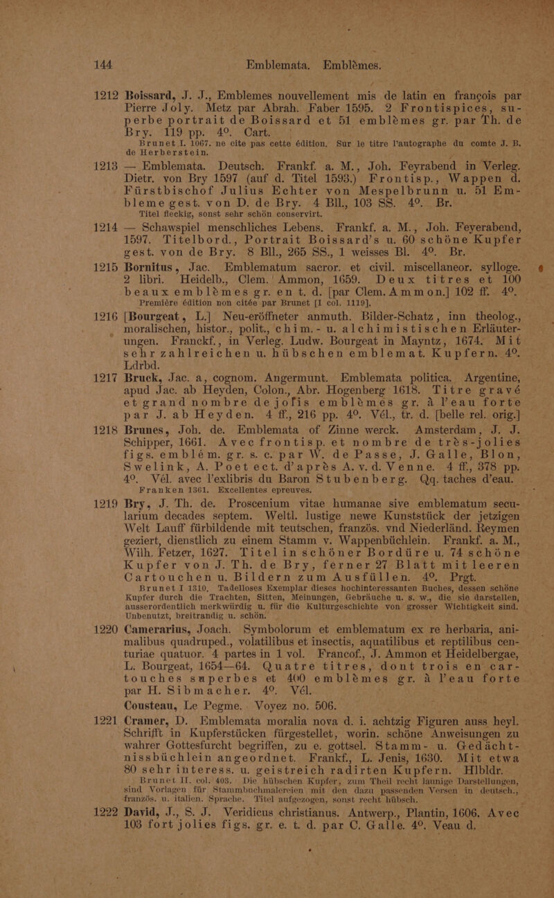1212 1213 1214 1215 1216 1217 1218 1219 1220 1221 1222 Boissard, J. J., Emblemes nouvellement mis de latin en francois par. Pierre Joly. Metz par Abrah. Faber 1595. 2 Frontispices, su-. perbe portrait de Boissard et 51 emblémes gr. par Th. de Br ye. STLO ep ph 04 Cartas Brunet I. 1067. ne cite pas cette édition. Sur le titre l’autographe du comte J. B, de Herberstein. — Emblemata. Deutsch: Frankf. a. M., Joh. Feyrabend in Verleg. Dietr. von Bry 1597 (auf d. Titel 1593.) Frontisp., Wappen d. Fiirstbischof Julius Echter von Mespelbrunn u. 51 Em- bleme gest. von D. de Bry. 4 BIL, 103 SS. 49°._ Br. Titel fleckig, sonst sehr schon conservirt. — Schawspiel menschliches Lebens. Frankf. a. M., Joh. Feyerabend, 1597. Titelbord., Portrait Boissard’s u. 60 schéne Kupfer gest. von de Bry. 8 BIl., 265 SS., 1 weisses Bl. 4°. Br. ~ Bornitus, Jac. Emblematum sacror. et civil. miscellaneor. sylloge. 2 libri. Heidelb., Clem.'Ammon, 1659. Deux titres et 100 beaux embldmes gr. en t. d. [par Clem. Ammon.] 102 ff. 4°. ‘Premiére édition non citée par Brunet [I col. 1119], [Bourgeat, L.] Neu-erdffneter anmuth. Bilder-Schatz, inn theolog., moralischen, histor., polit., chim.- u. alehimistischen Erlauter- ungen. Franckf., in Verleg. Ludw. Bourgeat in Mayntz, 1674. Mit sehr zahlreichenu. hibschen emblemat. Kupfern. 40, Ldrbd. Bruck, Jac. a, cognom. Angermunt. Emblemata politica. Argentine, apud Jae. ab Heyden, Colon., Abr. Hogenberg 1618. Titre gravé et grand nombre de jofis emblémes. gr. 4 Peau forte. par J.ab Heyden. 4 ff, 216 pp. 4° Vél., tr. d. [belle rel. orig.] Brunes, Joh. de. Biblomatn of Zinne werck. Amsterdam, J. J. Schipper, 1661. Avec frontisp. et nombre de trés-jolies figs.emblém. gr. s. ci par W. de Passe, J. Gaile, Blon,:: Swelink, A. Poetect. daprés A.v.d. Venne. 4 f£, 378 pp. ~ 4°, Vel. avec l’exlibris du Baron Stubenberg. Qdg. taches d’eau. Franken 1361. Excellentes epreuves. Bry, J. Th. de. Proscenium vitae humanae sive emblematum secu- larium decades septem. Weltl. lustige newe Kunststiick der jetzigen Welt Lauff fiirbildende mit teutschen, franzés. vnd Niederland. Reymen geziert, dienstlich zu einem Stamm y. Wappenbiichlein. Frankf. a. M., Wilh. Fetzer, 1627. Titelin schoéner Bordiire u. 74 gohe ne Kupfer von J. Th. de Bry, ferner 27 Blatt mit leeren Cartouchenu,. Bildern zum Ausfiillen. 4° Pret. Brunet I 1310, Tadelloses Exemplar dieses hochinteressanten Buches, dessen schéne Kupfer durch die Trachten, Sitten, Meinungen, Gebrauche u. s. w., die sie darstellen, ausserordentlich merkwiirdig u. fiir die Kulturgeschichte von grosser Wichtigkeit sind. — Unbenutzt, breitrandig u. schon. Camerarius, Joach. Symbolorum et emblematum ex re herbaria, ani- malibus quadruped., volatilibus et insectis, aquatilibus et reptilibus cen- turiae quatuor. 4 partes in 1 vol. Francof., J. Ammon et Heidelbergae, L. Bourgeat, 1654—64. Quatre titres, dont trois en=car- touches superbes et 400 emblémes gr. a Peau forte. par H. Sibmacher. 4°. Vél. Cousteau, Le Pegme.. Voyez no. 506. Cramer, D. Emblemata moralia nova d. i. achtzig Figuren auss heyl. Schrifft in Kupferstiicken fiirgestellet, worin. schéne Anweisungen zu wahrer Gottesfurcht begriffen, zu e. gottsel. Stamm- u. Gedacht- nissbichlein angeordnet. Frankf., L. Jenis, 1630. Mit etwa 80 sehr interess. u. geistreich radirten Kupfern. HIbldr. Brunet IT, col. 403. Die hiibschen Kupfer, zum Theil recht launige Darstellungen, sind Vorlagen fiir Stammbuchmalereien mit den dazu passenden Versen in deutsch., franzis. u. italien, Sprache. Titel aufgezogen, sonst recht hiibsch. David, J., S. J. Veridicus christianus. Antwerp., Plantin, 1606. Avec. 103 fort jolies ABS: gr. e. t. d. par C, Galle. 49, Veau d, e