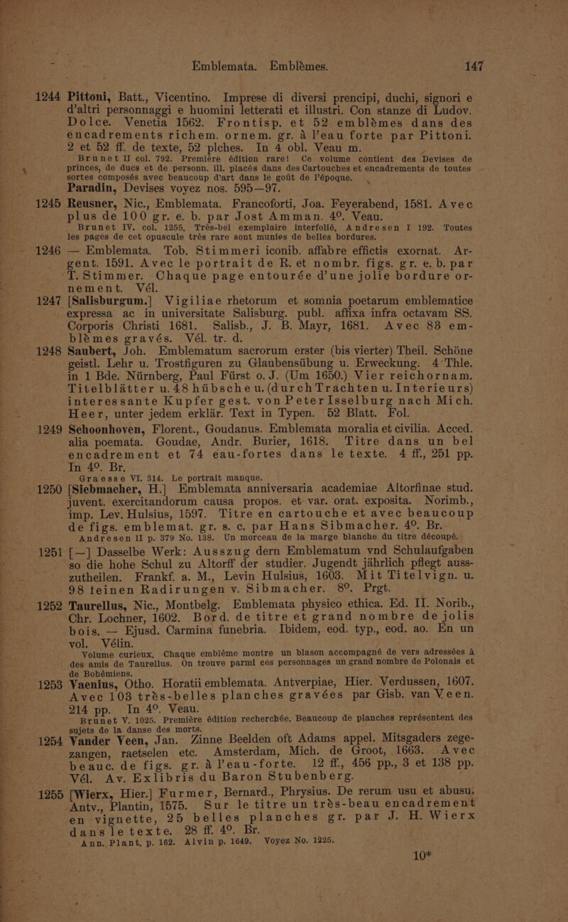 ee = ~\? \ - s SS ae Emblemata. Emblémes. 147 1244 Pittoni, Batt., Vicentino. Imprese di diversi prencipi, duchi, signori e _ d’altri personnaggi e huomini letterati et illustri. Con stanze di Ludov. Dolce. Venetia 1562. Frontisp. et 52 emblémes dans des encadrements richem. ornem. gr. 4 eau forte par Pittoni. 2 et 52 ff. de texte, 52 plches. In 4 obl. Veau m. Brunet II col. 792. Premiére édition rare! Ce volume contient des Devises de princes, de ducs et de personn, ill. placés dans des Cartouches et encadrements de toutes sortes composés avec beaucoup dart dans le goat de l’époque. Paradin, Devises voyez nos. 595—97. 1245 Reusner, Nic., Emblemata. Francoforti, Joa. Feyerabend, 1581. Avec plus de 100 gr. e. b. par Jost Amman. 4°. Veau. Brunet IV. col. 1255, Trés-bel exemplaire interfolié, Andresen I 192. Toutes les pages de cet opuscule trés rare sont munies de belles bordures. 1246 — Emblemata. Tob. Stimmeri iconib. affabre effictis exornat. Ar- gent. 1591. Avec le portrait de R. et nombr. figs. gr. e. b. par ‘TT. Stimmer. Chaque page entourée d’une jolie bordure or- nement. Vél. 1247 [Salisburgum.] Vigiliae rhetorum et somnia poetarum emblematice expressa ac in universitate Salisburg. publ. affixa infra octavam SS. Corporis Christi 1681. Salisb., J. B. Mayr, 1681. Avec 83 em- blémes gravés. Vél. tr. d. 1248 Saubert, Joh. Emblematum sacrorum erster (bis vierter) Theil. Schone geistl. Lehr u. Trostfiguren zu Glaubenstibung u. Erweckung. 4 °Thle. in 1 Bde. Niirnberg, Paul First 0. J. (Um 1650.) Vier reichornam. Titelblatter u.48 hibscheu.(durchTrachten u. Interieurs) interessante Kupfer gest. von PeterIsselburg nach Mich. Heer, unter jedem erklar. Text in Typen. 52 Blatt. Fol. 1249 Schoonhoven, Florent., Goudanus. Emblemata moralia et civilia. Acced. alia poemata. Goudae, Andr. Burier, 1618. Titre dans un bel -encadrement et 74 eau-fortes dans le texte. 4 ff, 251 pp. . In 4°. Br. . ‘ Graesse VI. 314. Le portrait manque. 1250 [Siebmacher, H.] Emblemata anniversaria academiae Altorfinae stud. juvent. exercitandorum causa propos. et var. orat. exposita. Norimb., imp. Lev. Hulsius, 1597. Titre en cartouche et avec beaucoup de figs. emblemat. gr. s. c. par Hans Sibmacher. 4° Br. Andresen II p. 379 No. 138. Un morceau de la marge blanche du titre découpé. 1251 [—] Dasselbe Werk: Ausszug dern Emblematum vnd Schulaufgaben so die hohe Schul zu Altorff der studier. Jugendt jahrlich pflegt auss- zutheilen. Frankf. a. M., Levin Hulsius, 1603. Mit Titelvign. u. 98 teinen Radirungen v. Sibmacher. 89%. Prgt. 1252 Taurellus, Nic., Montbelg. Emblemata physico ethica. Ed. rr Norib., ~ Chr. Lochner, 1602. Bord. de titre et grand nombre de jolis bois. — Ejusd. Carmina funebria. Ibidem, eod. typ., eod. ao. En un vol. Vélin. Volume curieux, Chaque embléme montre un blason accompagné de vers adressées a des amis de Taurellus. On trouve parmi ces personnages un grand nombre de Polonais et de Bohémiens. 1253 Vaenius, Otho. Horatiiemblemata. Antverpiae, Hier. Verdussen, 1607. Avec 103 trés-belles planches gravées par Gisb. van Veen. 214 pp. In 4°. Veau. | Brunet V. 1025. Premiére édition recherchée. Beaucoup de planches représentent des Anty., Plantin, 1575. Sur le titre un trés-beau encadrement en vignette, 25 belles planches gr. par J. H. Wierx dansletexte. 28 ff. 4°. Br. Ann. Plant, p. 162. Alvin p. 1649. Voyez No. 1225. 10*