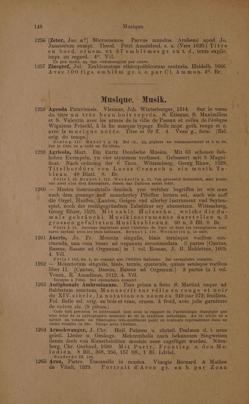 1256 1257 1258 1260 1261 1262 1263 1264 1265 [Zeter, Jac. a?] Microcosmos. Parvus mundus. Arnhemi apud Jo. Jansonium sumpt. Theod. Petri Amstelrod. s. a. (Vers 1620.) Titre impr. en regard. 4°. Vél. Un peu taché, qq. figs. endommagées par encre. Zinegref, Jul. Emblematym ethicopoliticorum centuria. ‘Heidelb. 1666. Avec 100 figs.embilém. gr.s.c par Cl. Ammon. 4° Br. “Se Musique, Musik. Agenda Pataviensis. Viennae, Joh. Winterburger, 1514. Sur le verso du titre un trés beau boisreprés. S. Etienne, S. Maximilien et S. Valentin avec les armes de la ville de Passau et celles de l’évaque Wiguleus Froéschl, 4 la fin marque typogr. Belle impr. goth. rouge et n. avec lamusique notée. Titre et 99 ff 4. Veau g., ferm. (Rel. orig. du temps.) Denis p. 117. Mayerl.p. 24. Bel ex., qq. piqires au commencement et a la fin. Sur le titre on a collé un Ex-libris. Agricola, Mart. Ein kurtz Deudsche Musica. Mit 63 schonen lieb- lichen Exempeln, yn vier stymmen verfasset. Gebessert mit 8 Magni- ficat. Nach ordnung der 8 Thon. Wittemberg, Georg Rhaw, 1528. Titelborditire von Lucas Cranach u. ein musik. Ta- bleau. 48 Blatt. 8. Br. Fétis I. 32. Brunet I. 113. Weckerlin p. 11. Von groesster Seltenheit, man kennt nur zwei oder drei Exemplare, denen das Tableau meist fehlt. — Musica instrumentalis deudsch ynn welcher begriffen ist wie man nach dem gesange auff mancherley Pfeiffen lernen “sol, auch wie auff die Orgel, Harffen, Lauten, Geigen vnd allerley Instrument ynd Seyten- spiel, noch der rechtgegriindten Tabelthur sey abzusetzen. Wittemberg, Georg Rhaw, 1529. Mit zahlr. Holzschn., welche die da- mals gebréiuch]. Musikinstrumente darstellen u. 3 grossen gefalteten Musiktableaux. 60 u. 3 BIL. 8. Br. Fétis I. 31. Ouvrage important ponr Vhistoire de Vart et dont les exemplaires sont rares surtout avec les trois tableaux. Brunet I. 116. Weckerlin p, 14 suiy. Anerio, Jo. Fr. Motecta singulis, binis ternisque vocibus con- cinenda, una cum basso ad organum accommodata. 3 partes [Cantus, Bassus, Bassus ad Organum] in 1 vol. Romae, J. B. Roblettus, 1609. 4, Vél. Fétis I 103, no, 1, ne connait que l’édition italienne. Bel exemplaire complet, a Motectorum singulis, binis, ternis, quaternis, quinis senisque vocibus liber II. (Cantus, Bassus, Bassus ad Organum.] 3 partes in 1 vol. Venet., R. Amadinus, 1612. 4. Vél. masons a Fétis. Bel sxeuipiaire complet. Antiphonale Ambrosianum. Pars prima a festo S. Martini usque ad Sabbatum sanctum, Manuscrit sur vélinen rouge et noir du' XIV.siécle,la notation en neumes. 249 (sur 272) feuillets. Fol. Belle rel. orig. en bois et veau, ornem. 4 froid, avec jolie garniture de:cuivre cis. (8 pieces.) Code fort précieux et intéressant tant sous le rapport de larchéologie liturgique que sous celui de la paléograpbie musicale et de la tradition mélodique. Au 18. siécle on a ajouté au volume un frontispice trés-gentiment peint en couleurs représentant dans un cadre rocaille la Ste. Vierge avec l’Enfant. Arnschwanger, J. Chr. Heil. Palmen u. christl. Psalmen d. i. neue geistl. Lieder u. Gesiinge. Mehrentheils nach bekannten Singweisen denen doch von Kunstbelobten musicis neue zugefiiget worden. Niirn- berg, Chr. Gerhard, 1680. Mit Portr, Frontisp. u. den Me- lodien. 8 BIL, 368, 256,157. SS BL Ldrbd. Goedecke III. 192. Aron, Pietro. Toscanello in. musica. Vinegia Bernard. &amp; Mathes de Vitali, 1529. Portrait d@Aron gr. en b. par Zoan