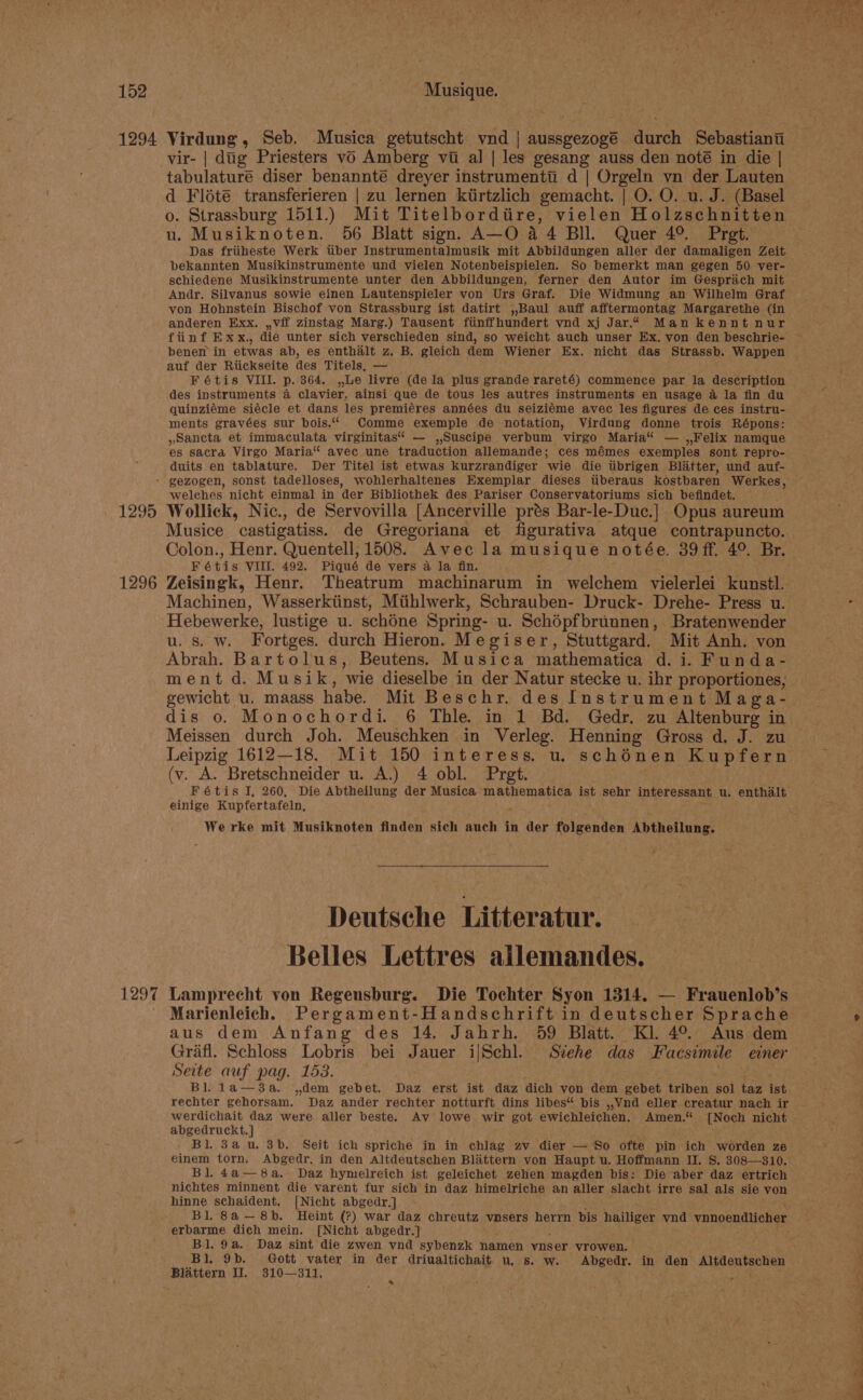 vir- | dig Priesters vo Amberg vi al | les gesang auss den noté in die | tabulature diser benannté dreyer instrumentt d | Orgeln yn der Lauten d Flété transferieren | zu lernen kiirtzlich gemacht. | O. O. u. J. (Basel o. Strassburg 1511.) Mit Titelbordtire, vielen Holzschnitten u. Musiknoten. 56 Blatt sign. A—O a4 BIL. Quer 4°. Pret. Das friiheste Werk tiber Instrumentalmusik mit Abbildungen aller der damaligen Zeit schiedene Musikinstrumente unter den Abbildungen, ferner den Autor im Gesprach mit Andr. Silvanus sowie einen Lautenspieler von Urs Graf. Die Widmung an Wilhelm Graf von Hohnstein Bischof von Strassburg ist datirt ,,Baul auff afftermontag Margarethe (in anderen Exx, ,,vif zinstag Marg.) Tausent fiinffhundert vnd xj Jar.“ Man kennt nur fiinf Exx., die unter sich verschieden sind, so weicht auch unser Ex, von den beschrie- benen in etwas ab, es enthalt z. B. gleich dem Wiener Ex. nicht das Strassb. Wappen auf der Ritickseite des Titels, — _ ; F é6tis VIII. p. 364. ,,Le livre (dela plus grande rareté) commence par la description des instruments 4 clavier, ainsi que de tous les autres instruments en usage 4 la fin du quinziéme siécle et dans les premiéres années du seiziéme avec les figures de ces instru- ments gravées sur bois.“ Comme exemple de notation, Virdung donne trois Répons: »Sancta et immaculata virginitas“ — ,,Suscipe verbum virgo Maria“ — ,,Felix namque es sacra Virgo Maria“ avec une traduction allemande; ces mémes exemples sont repro- duits en tablature. Der Titel ist etwas kurzrandiger wie die tibrigen Blatter, und auf- 1295 1296 1297 welches nicht einmal in der Bibliothek des Pariser Conservatoriums sich befindet. Wollick, Nic., de Servovilla [Ancerville prés Bar-le-Duc.] Opus aureum Musice castigatiss. de Gregoriana et figurativa atque contrapuncto. Colon., Henr. Quentell; 1508. Avec la musique notée. 39 ff, 4° Br. Fétis VIII. 492. Piqué de vers a la fin. Zeisingk, Henr. Theatrum machinarum in welchem vielerlei kunstl. Machinen, Wasserkiinst, Miihlwerk, Schrauben- Druck- Drehe- Press u. Hebewerke, lustige u. schéne Spring- u. Schépfbrunnen, Bratenwender u. s. w. Fortges. durch Hieron. Megiser, Stuttgard. Mit Anh. von Abrah. Bartolus, Beutens. Musica mathematica d. i. Funda- ment d. Musik, wie dieselbe in der Natur stecke u. ihr proportiones, gewicht u. maass habe. Mit Beschr. des Instrument Maga- dis 0. Monochordi. 6 Thle. in 1 Bd. Gedr. zu Altenburg in Meissen durch Joh. Meuschken in Verleg. Henning Gross d. J. zu (v. A. Bretschneider u. A.) 4 obl. Pret. Fétis I, 260, Die Abtheilung der Musica apt ist sehr interessant u. enthalt einige Kupfertafeln, ) We rke mit Musiknoten finden sich auch in der folgenden Abtheilung. Deutsche Litteratur. Belles Lettres ailemandes. Lamprecht von Regensburg. Die Tochter Syon 1314. — Frauenlob’s Marienleich. Pergament-Handschrift in deutscher Sprache aus dem Anfang des 14. Jahrh. 59 Blatt. Kl. 4°. Aus dem Grafl. Schloss Lobris bei Jauer i|Schl. Siehe das Facsimile einer Seite auf pag. 153. . Bl. la—3a. ,dem gebet. Daz erst ist daz dich yon dem gebet triben sol taz ist rechter gehorsam. Daz ander rechter notturft dins libes“ bis ,,Vnd eller creatur nach ir werdichait daz were aller beste. Av lowe wir got ewichleichen. Amen.“ [Noch nicht abgedruckt.] Bl. 3a u. 3b. Seit ich spriche in in chlag zv. dier — So ofte pin ich worden ze einem torn. Abgedr. in den Altdeutschen Blittern yon Haupt u. Hoffmann II. S. 308—310. Bl. 4a—8a. Daz hymelreich ist geleichet zehen magden bis: Die aber daz ertrich nichtes minnent die varent fur sich in daz himelriche an aller slacht irre sal als sie von hinne schaident. [Nicht abgedr.] Bl. 8a—8b. Heint (?) war daz chreutz vnsers herrn bis hailiger vnd vnnoendlicher erbarme dich mein. [Nicht abgedr.] Bl. 9a. Daz sint die zwen vnd sybenzk namen ynser vrowen. Bl, 9b. Gott vater in der driualtichait. u, s. w. Abgedr. in den Altdeutschen Blattern I. 310—311, ; ; =