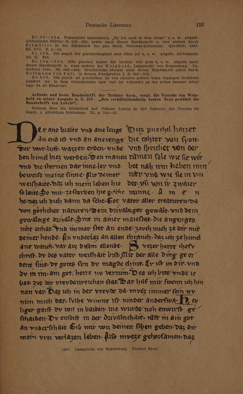 Bl, 10—18a, Frauenlobs marienleich. ,Ey ich sach in dem trone“ u. s. w. . Abgedr. Altdeutsche Blatter II. 293—308, sowie nach dieser Handschrift -u. vier andern durch Ettmiiller in der Bibliothek der ges. dtsch. National-Litteratur, Quedlinb. 1843. Bd. XVI... Si. 1—16, ie 18b. Die magit der parmherzeghait man lébin sol u, s. w. Abgedr. Altdeutsche Bu. Ti. 310. Bi 19a—59b. Ditz puechel haizet die tochter von syon u, s. w. Abgedr. nach _ dieser Handschrift u. zwei andern bei Weinh old, Lamprecht von Regensburg. Pa- derborn 1880, SS. 306—494. Bruchstiicke hieraus nach dieser Handsenrift schon durch Hoffmann von Fall. in dessen Fundgruben I. S. 308—310. Bl. 59b. Diz puech ist geschriben do von christes geburt warn ergangen dreitzehn hundert iar in dem vierzehenden iare vnd ist vollendet an der zehen tausent ritter ' tage da ze Ebenvurt. Aelteste und beste Handschrift der Tochter Syon, vergl. die Vorrede von Wein- hold zu seiner Ausgabe u. S, 279: ,,Den verhiltnissmissig besten Text gewihrt die - Handschrift yon Lobris*. Notizen tiber die Bibliothek auf Schloss Lobris in der es adh des Vereins fiir Gesch. u. Alterthum Schlesiens. XI. p. 354—57. er ane beaite vnd anclenge Dis puechel. hazer An end ut vnd an Anevenge Die tohter yon (yor: Dev vewr- luge. wazzer- erdar-wnde Vund (prichec won oer den hima ne; werdenDen manen ramen Cele wre fie wit and Die (rennen dav inneler vid bee nal arm heben min bewerfe meine finne: te Dernor” n&amp;rwud wie flein vin | werfharte-Da3 ich mem leben bie Det-WI wnt ty Zwarer folaite-Bo mi-zefevben Ine getthe nmnne- A m e&amp; n he-naz, 1h dich DAMN DA feheBot Vator aller eredturen-va von gotlicher naturen Dem daivalugey gewAlle. vnd deIn gewaltige drivaleSrme m ame niicttac. die baal Hts nibt enhat ua wnmer fret An ende:seveh mich 3¢ Orr mit deiner hende: An vnderlaz an atten chraneh-daz teh 3¢by1mel ane wanch-var Avz Dvem cllende- BH vezer herve thety — thrift. dv des vater werth Ait bit Mtr daw alle ding g gv on” | dene fine- Dv gotes fyn ov mag oe ly int- Cy ut in OD Dv mim-amn got/herre ww vernim- Dee teh brre/ynde te bat sve der vrevdenreichen PACD ar WF mir fiwenn reh hin nen ‘vay. Dag rely 1m dO VerevOe DA: MVG tn1mer fern wy nim mich dar fvlbe Wwimine fF mmder Andatwa- Itger galt Ov von in batden- me wurde’ noh enwirtt gv’ feharden- Dv nfart m dr duvalachatt. wit m am got Anvnsertehare Gib mr von Donen Mhen gebon- daz dit mem yret “verlagen leben: fifo MVGBE gehonamen das 1297. Lamprecht von Regensburg. Tochter Syon.
