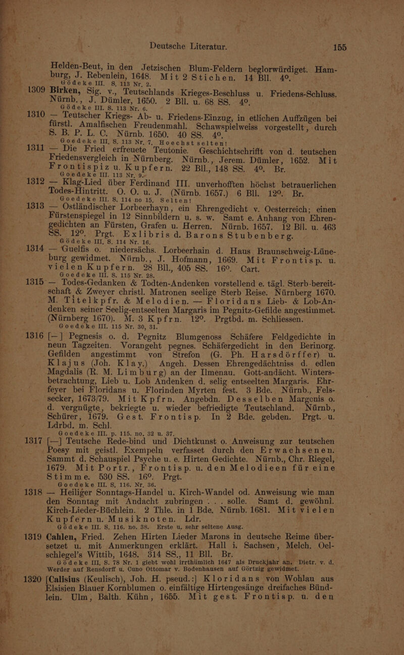 Helden-Beut, in den Jetzischen Blum-Feldern beglorwiirdiget. Ham- ° burg, J. Rebenlein, 1648. Mit2Stichen. 14 Bll. 4 GOdeke Ill. S, 113 Nr, 2. Niirnb., J. Diimler, 1650. 2 Bll. u. 68 SS. 40, - Godeke Ill. S. 113 Nr. 6. 1310 A Teutscher Kriegs- Ab- u. Friedens-Einzug, in etlichen Auffziigen bei Urstl. Amalfischen Freudenmahl. Schawspielweiss vorgestellt , durch 8. B P. L. C. Niirnb. 1650. 40 88. 49. Satie Goedeke III, S. 113 Nr, 7, Hoechst selten! a541— Die Fried erfreuete Teutonie. Geschichtschrifft von d. teutschen Friedensvergleich in Ntirnberg. Niirnb., Jerem. Diimler, 1652. Mit Frontispizu. Kupfern. 22 BUl., 148 SS. 4° Br. Goedeke III. 113 Nr, 9. 1312 — Klag-Lied tiber Ferdinand III. unverhofften héchst betrauerlichen Todes-Hintritt. O. O. u. J. (Nirnb. 1657.) 6 Bul. 12° Br. : Goedeke III. S. 114 no 15, Selten! 1313 — Ostlindischer Lorbeerhayn, ein Ehrengedicht v. Oesterreich; einen . Fiirstenspiegel in 12 Sinnbildern u. s. w. Samt e, Auhang von Khren- gedichten an Fiirsten, Grafen u. Herren. Niirnb. 1657. 12 Bil. u. 463 SS. 12° Pret. Exlibris d. Barons Stubenberg. Godeke III, S. 114 Nr. 16. burg gewidmet. Niirnb., J. Hofmann, 1669. Mit Frontisp. u. vielen Kupfern. 28 BIL, 405 SS. 16°. Cart. Goedeke III. S. 115 Nr. 28. 1315°— Todes-Gedanken &amp; Todten-Andenken vorstellend e. tagl. Sterb-bereit- schaft &amp; Zweyer christ]. Matronen seelige Sterb Reise. Niirnberg 1670. M. Titelkpfr. &amp; Melodien. — Floridans Lieb- &amp; Lob-An- denken seiner Seelig-entseelten Margaris im Pegnitz-Gefilde angestimmet. (Niirnberg 1670). M. 3 Kpfrn. 12°. Prgtbd. m. Schliessen. Goedeke IIL. 115 Nr. 30, 31. neun Tagzeiten. Vorangeht pegnes. Schifergedicht in den Berinorg. Gefilden angestimmt von Strefon (G. Ph. Harsdorffer) u. Klajus (Joh. Klay.) Angeh. Dessen Ehrengedichtniss d. edlen Magdalis (R. M. Limburg) an der Ilmenau. Gott-andicht. Winters- betrachtung, Lieb u. Lob Andenken d. selig entseelten Margaris. Ehr- feyer bei Floridans u. Florinden Myrten fest. 3 Bde. Niirnb., Fels- secker, 1673/79. Mit Kpfrn. Angebdn. Desselben Margenis o. d. vergntigte, bekriegte u. wieder befriedigte Teutschland. Nirnb., Schiirer, 1679. Gest. Frontisp. In 2 Bde. gebden. Prgt. u. Ldrbd. m. Schl. | Goedeke III. p. 115. no. 32 u. 37. : 1317 [—] Teutsche Rede-bind und Dichtkunst 0. Anweisung zur teutschen _. Poesy mit geistl, Exempeln verfasset durch den Erwachsenen. Sammt d. Schauspiel Psyche u. e. Hirten Gedichte. Niirnb., Chr. Riegel, 1679. Mit Portr., Frontisp. u.den Melodieen fiir eine Stimme. 530 SS. 16° Pret. . Goedeke III. S, 116. Nr, 36. 1318 — Heiliger Sonntags-Handel u. Kirch-Wandel od. Anweisung wie man den Sonntag mit Andacht zubringen ... solle. Samt d. gewodhni. Kirch-Lieder-Biichlein. 2 Thle. in 1 Bde, Niirnb. 1681. Mit vielen Kupfernu. Musiknoten. Ldr. . . Godeke III. S. 116. no. 38. Erste u. sehr seltene Ausg. ~ ; 1319 Cahlen, Fried. Zehen Hirten Lieder Marons in deutsche Reime itiber- ‘setzet u. mit Anmerkungen erklart. Hall i, Sachsen, Melch. Oel- schlegel’s Wittib, 1648. 314 SS., 11 Bll. Br. . Godeke III, S. 78 Nr. 1 giebt wohl irrthiimlich 1647 als Druckjahr an. Dietr. vy. d. Werder auf Rensdorff u. Cuno Ottomar v. Bodenhausen auf Gortzig gewidmet. 1320 [Calisius (Keulisch), Joh. H. pseud.:] Kloridans von Wohblau aus_ Elsisien Blauer Kornblumen 0, einfaltige Hirtengesinge dreifaches Biind- lein. Ulm, Balth. Kiihn, 1655. Mit gest. Frontisp. u. den