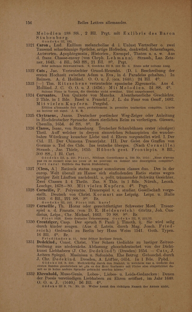 1321 1322 1323 1324 1325 1326 1327 1328 1329 1330 1331 1332 Belles Lettres Allemandés: Melodien 188-8S., 2 Bll. Prgt. mit Exlibris Cee pon Stubenberg. Goedeke III, 192. Caron, Lud. Exilium melancholiae d. i. Unlust Varetter? 0. zwei Tausend scharfsinnige Spriiche, artige Hofreden, denkwiird. Scherzfragen, Antworten, Apophtegmata, Historien , Exempel Thaten u. s. w. Aus d. franz. Chasse-ennuy [von Chrph. Lehmann]. Strassb., Laz. Zetz- ner, 1643. 4 Bll., 563 SS., 21 Bll. 8°. Pret. Sehr seltenes Séhwankbuch: g. Goedeke III S, 265 Nr. 6. Erste sehr seltene ‘Ausg. Cats, Jac. Verteutschter Grund-Heuraht. (D. i. Beschreibung der ersten Hochzeit zwischen Adam u. Eva, in d. Paradeiss gehalten.) In Reimen. A. d. Hollind. O. O. u. J. (cca. 1640.) 24 Bll. 4°. [—] Tim. Ritzschens verteutschte spanische Zigeunerin. Aus d. Hollind.. J. C. O. O. u. J. (1656.) Mit Melodien. 651 SS. 4°. Seltene Piece in Versen, die Goedeke nicht erwahnt. Titel ausgebessert. Cervantes. Don Quixote von Mancha. Abentheuerliche Geschichte. 2 Thle. in 1 Bde. Basel u. Franckf., J. L. du Four von Genff, 1682. Mit vielen Kupfern. Pergtbd. Edition a'lemande fort rare, probablement la premiére traduction complete. L’avis au lecteur est signé. J. R. B. Chytraeus , Janus. Deutscher poetischer Weg-Zeiger oder Anleitung in Hochdeutscher Spraache einen zierlichen Reim zu verfertigen. Giessen, Chemlin, 1654. 46 SS. 8° Br. Theil. Auff welcher in dreyen sinnreichen Schauspielen die wunder- bahre Wiirckung keuscher Liebe und d. Ehren vorgestellet wird. I. Der Cid. II. Der Chimena Trauerjahr. III. Der Geist des Graffen von Gormas o. Tod des Cids. Ins teutsche tiberges. (Nach Corneille.) Strassb., Jac. Thiele, 1655. Hiibsch gest. Frontispiz. 8 BIl., 300 SS., 1 Bl. Cart. . Go Sa eke III, p. 221. Picot, Ribliogr. Cornelienne p. 398 Nr. 1016: ,,Nous n’avons Fort rare! Exlibris des Baron Stubenberg. [Cless, A.] Rationis status nugae somniorum classes duo. Des in der europ. Welt iiberall zu Hause sich einfindenden Ratio status wegen jetziger Zeit Laufften nachdenkl. u. polit. traumender Schwatz Gesichter. Zwei Classen 4,4 Theile. Zus. 8 Thle. in 1 Bde. Niirnb., Leonh. Loschge, 1678—80. Mit vielen Kupfern.- 4°. Prgt. Corneille, P. Polyeuctes. Trauerspiel v. e. studier. Gesellschaft vorge- stellt. Deutsch von Christ. Rat aus Leipzig. Leipz. u. Halle 1669. 226 MBit) 221 BSS or Br, | Goedeke TIL. 228. Picot 1035. Rare} Corneille, Th. Horaz oder gerechtfertigter Schwester Mord. ‘Trauer- spiel a. d. Franzés. (von D. E. Heidenreich.) Géorlitz, Joh. Cun- disius, Leipz., Chr. Michael, 1662. 70 SS. 8°. Br. | Picot 1028. Erste deutsche ebersetzung. Goedeke III, S, 221/22. Creutziger, Casp. Der spruch S. Pauli j. Timoth. ij. Sie wird selig durch kinder zeugen. (Aus d. Latein. durch Mag. Joach. Fried- reich.) Gedruckt zu ‘Berlin bey Hans Weiss 1541. Goth. Typen. LOY Bide Br; Friedlander p, 15, Sehr friiher Berliner Druck. Dedekind, Const. Christ. Wier Scherz Gedichte zu lustiger Voitgen treibung aus niedersichs. Abfassung ghoochdeutschet von der Dicht- kunst Liebhabern (J. Chr. Dedekind?) (Dresden) 1654. — Cats, J. Aeltern Spiegel. Masinissa u. Sofonisba. Ehe Betrug. Gehoochd. durch J. Chr. Dedekind. Dresden, A. Loffler,-1654. In 1 Bde. Ppbd.. Godeke IIL S. 220. Merkwiirdig durch den Diatekt: in welchem das 4. Gedicht des mit es in keine andere Sprache gebracht werden kénne.“ Ehrenhold, Muso-Genis. Lobes-, Liebes- u. Leids- Gedancken: Denen der Poesis ’ verstindigen Liebhabern zu Ebren eréffnet, im Jahr 1640. O. O. u. J. (1640.) 56 BU. 4°. GOdeke III S, 79, Nr. 29, . Weller kennt den richtigen Namen des Autors nicht, - x ? —— 4 = © a See edd ee