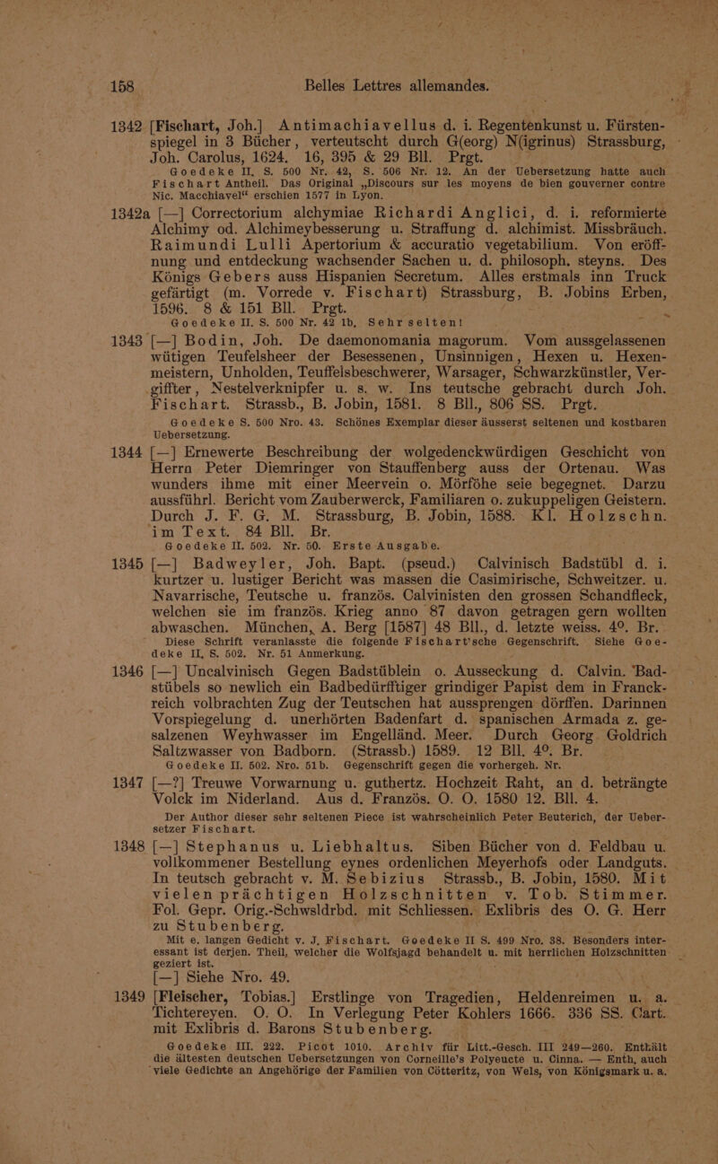 1342 [Fischart, Joh.] Antimachiavellus d. i. Regentenkunst u. Firsten- spiegel in 3 Biicher, verteutscht durch G(eorg) N(igrinus) Strassburg, Joh. Carolus, 1624. 16, 395 &amp; 29 Bll. Pret. . Goedeke II, S. 500 Nr. 42, S. 506 Nr. 12. An der Uebersetzung hatte auch Fischart Antheil. Das Original »Discours sur les moyens de bien gouverner contre Nic. Macchiavel® erschien 1577 in Lyon. . 1342a [—] Correctorium alchymiae Richardi Anglici, d. i. reformierte Alchimy od. Alchimeybesserung u. Straffung d. alchimist. Missbrauch. Raimundi Lulli Apertorium &amp; accuratio vegetabilium. Von erdff- nung und entdeckung wachsender Sachen u. d. philosoph. steyns. Des Koénigs Gebers auss Hispanien Secretum. Alles erstmals inn Truck gefartigt (m. Vorrede v. Fischart) Strassburg, B. Jobins Erben, 1596. 8 &amp; 151 BI. Prgt. Goedeke II. S. 500 Nr. 42 1b, Sehr selten! ° 1343 [—] Bodin, Joh. De daemonomania magorum. Vom aussgelassenen wiitigen Teufelsheer der Besessenen, Unsinnigen, Hexen u. Hexen- meistern, Unholden, Teuffelsbeschwerer, Warsager, Schwarzkiinstler, Ver- _giffter, Nestelverknipfer u. s. w. Ins teutsche gebracht durch Joh. Fischart. Strassb., B. Jobin, 1581. 8 BIl., 806 SS. Pret. Goedeke S. 500 Nro. 43. Schénes Exemplar ate, ausserst seltenen und kostbaren Uebersetzung. 1344 [—] Ernewerte Beschreibung der wolgedenckwiirdigen Geschicht von Herro Peter Diemringer von Stauffenberg auss der Ortenau. Was wunders ihme mit einer Meervein o. Mérféhe seie begegnet. Darzu aussfiihrl. Bericht vom Zauberwerck, Familiaren 0. zukuppeligen Geistern. Durch J. F. G. M. Strassburg, a3 Jobin, 1588. Kl. Holzschn. im Text. 84 Bll. Br. Goedeke II. 502. Nr. 50. Erste Ausgabe. 1345 [—] Badweyler, Joh. Bapt. (pseud.) Calvinisch Badstiibl d. i kurtzer u. lustiger Bericht was massen die Casimirische, Schweitzer. u. Navarrische, Teutsche u. franzés. Calvinisten den grossen Schandfleck, welchen sie im franzés. Krieg anno 87 davon getragen gern wollten abwaschen. Miinchen, A. Berg [1587] 48 BIl., d. letzte weiss. 4°. Br. Diese Schrift veranlasste die folgende Fischart’sche . ie adi ae Siehe Goe- deke II, S. 502. Nr. 51 Anmerkung. 1346 [—] Uncalvinisch Gegen Badstiiblein o. Ansseckung d. Calvin. “Bad- stiibels so newlich ein Badbediirfftiger grindiger Papist dem in Franck- reich volbrachten Zug der Teutschen hat aussprengen doérffen. Darinnen Vorspiegelung d. unerhérten Badenfart d. spanischen Armada z. ge- salzenen Weyhwasser im Engellaind. Meer. Durch Georg Goldrich Saltzwasser von Badborn. (Strassb.) 1589. 12 Bll. 4° Br. Goedeke II. 502. Nro. 51b. Gegenschrift gegen die vorhergeh. Nr. ~ Volek im Niderland. Aus d. Franzis. O. O, 1580 12. Bll. 4. Der Author dieser sehr seltenen Piece ist wahrscheinlich Peter Beuterich, der Ueber- setzer Fischart. 1348 [—] Stephanus u. Liebhaltus. Siben Biicher von d. Feldbau u. vollkommener Bestellung eynes ordenlichen Meyerhofs oder Landguts. In teutsch gebracht v. M. Sebizius Strassb., B. Jobin, 1580. Mit vielen prachtigen Holzschnitten v. Tob. Stimmer. Fol. Gepr. Orig.-Schwsldrbd. mit Schliessen. Exlibris des O. G. Herr zu Stubenberg. ; Mit e. langen Gedicht v. J. Fischart. Goedeke II S. 499 Nro. 38. Besonders inter- essant ist derjen. Theil, welcher die Wolfsjagd behandelt u. mit herrlichen Holzschnitten: geziert ist. [—] Siehe Nro. 49. : 1349 [Fleischer, Tobias.] Erstlinge von Tragedien, Heldenreimen u. a. Tichtereyen. O. O. In Verlegung Peter Kohlers 1666. 336 SS. Cart. mit Exlibris d. Barons Stubenberg. Goedeke III. 222. Picot 1010. Archty fiir Litt.-Gesch. II] 249—260. Enthalt die altesten deutschen Uebersetzungen von Corneille’s Polyeucte u. Cinna. — Enth, auch © ‘viele Gedichte an Angehdérige der Familien von Cotteritz, von Wels, von Kénigsmark u. a,