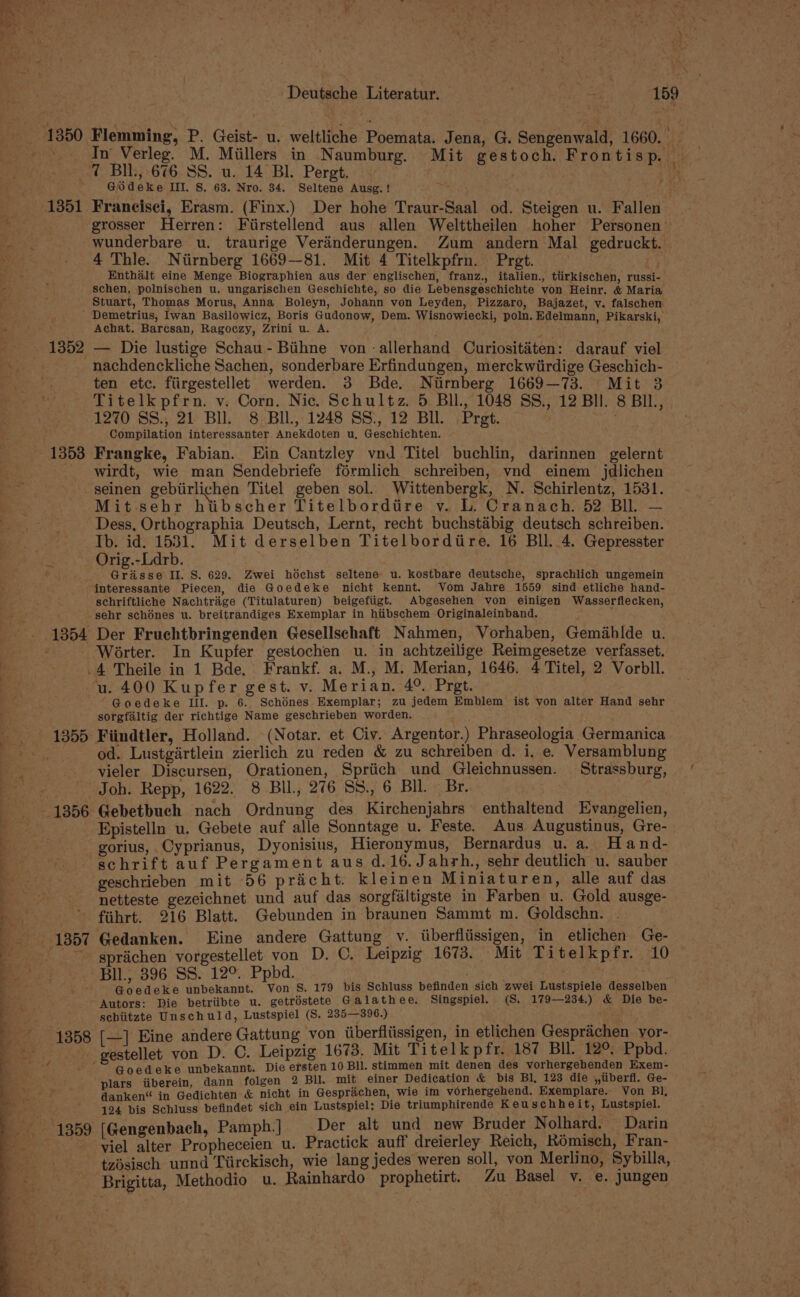 1350 Flemming, P. Geist- u. weltliche Poemata. Jena, G. Sengenwald, 1660. net In Verleg. M. Miillers in Naumburg. Mit gestoch. Frontisp. 7 BIL, 676 SS. u. 14 Bl. Pergt. 9 . ye; ; - GOSdeke III. 8. 63. Nro. 34. Seltene Ausg. ! hy a ___-:1351 Franeisei, Erasm. (Finx.) Der hohe Traur-Saal od. Steigen u. Fallen me. grosser Herren: Fiirstellend aus allen Welttheilen hoher Personen’ _ . . wunderbare u. traurige Verinderungen. Zum andern Mal gedruckt. _ + ~4 Thie. Niirnberg 1669—81. Mit 4 Titelkpfrn. Pret. Enthalt eine Menge Biographien aus der englischen, franz., italien., tiirkischen, russi- schen, polnischen u. ungarischen Geschichte, so die Lebensgeschichte yon Heinr. &amp; Maria Stuart, Thomas Morus, Anna Boleyn, Johann von Leyden, Pizzaro, Bajazet, v. falschen - Demetrius, Iwan Basilowicz, Boris Gudonow, Dem. Wisnowiecki, poln. Edelmann, Pikarski, Achat. Barcsan, Ragoczy, Zrini u. A. Ag - 1352 — Die lustige Schau- Bihne von -allerhand Curiositéten: darauf viel . nachdenckliche Sachen, sonderbare Erfindungen, merckwiirdige Geschich- ten etc. fiirgestellet werden. 3 Bde. Niirnberg 1669—73. Mit 38 Titelkpfrn. v. Corn. Nic. Schultz. 5 Bll, 1048 SS., 12 Bll. 8 BIL, 1270 SS.,; 21 Bll. 8 Bll., 1248 SS., 12 Bll. Pret. Ko Compilation interessanter. Anekdoten u, Geschichten. 1353 Frangke, Fabian. Ein Cantzley vnd Titel buchlin, darinnen gelernt _ wirdt, wie man Sendebriefe férmlich schreiben, vnd einem jdlichen seinen gebirlichen Titel geben sol. Wittenbergk, N. Schirlentz, 1531. Mit-sehr hitibscher Titelbordiire v. L. Cranach. 52 Bll. — Dess, Orthographia Deutsch, Lernt, recht buchstaibig deutsch schreiben. Ib. id. 1531. Mit derselben Titelbordiire. 16 Bll. 4. Gepresster Orig.-Ldrb. Grasse Il. S. 629. Zwei hodchst seltene u. kostbare deutsche, sprachlich ungemein interessante Piecen, die Goedeke nicht kennt. Vom Jahre 1559 sind etliche hand- : schriftliche Nachtraige (Titulaturen) beigefiigt. Abgesehen von einigen Wasserflecken, ee sebr schénes u. breitrandiges Exemplar in hiibschem Originaleinband. -. 1354 Der Fruchtbringenden Gesellschaft Nahmen, Vorhaben, Gemahlde u. : Worter. In Kupfer gestochen u. in achtzeilige Reimgesetze verfasset. .4 Theile in 1 Bde, Frankf. a. M., M. Merian, 1646. 4 Titel, 2 Vorbll. u. 400 Kupfer gest. v. Merian. 4° Prgt. “Goedeke III. p. 6. Schénes Exemplar; zu jedem Emblem ist von alter Hand sehr ; sorgfaltig der richtige Name geschrieben worden. 1355 Fiindtler, Holland. (Notar. et Civ. Argentor.) Phraseologia Germanica ees. od. Lustgirtlein zierlich zu reden &amp; zu schreiben d. i, e. Versamblung vieler Discursen, Orationen, Spriich und Gleichnussen. Strassburg, / Joh. Repp, 1622. 8 BU, 276 SS., 6 BIL. Br.. a Se 1356 Gebetbuch nach Ordnung des Kirchenjahrs enthaltend Evangelien, Be” Epistelln u. Gebete auf alle Sonntage u. Feste. Aus Augustinus, Gre- 2 gorius, Cyprianus, Dyonisius, Hieronymus, Bernardus u. a. Hand- el schrift auf Pergament aus d.16.Jahrh., sehr deutlich u. sauber z geschrieben mit 56 pricht. kleinen Miniaturen, alle auf das . netteste gezeichnet und auf das sorgfaltigste in Farben u. Gold ausge- BS ., - fihrt. 216 Blatt. Gebunden in braunen Sammt m. Goldschn. = 1857 Gedanken. Eine andere Gattung v. iiberfliissigen, in etlichen Ge- _--~--~—-spriichen vorgestellet von D. C, Leipzig 1673. Mit Titelkpfr. 10 me? ©. * Bll 396 SS. 12°. Ppbd. PER Ao 2m . ; Goedeke unbekannt. Von S. 179 bis Schluss befinden sich zwei Lustspiele desselben f Autors: Die betriibte u. getréstete Galathee. Singspiel. (S. 179—234.) &amp; Die be- ; hn sebiitzte Unschuld, Lustspiel (S. 235—396.) : ) F 1358 [—] Eine andere Gattung von liberfliissigen, in etlichen Gesprachen vor- ny gestellet von D. C. Leipzig 1673. Mit Titelkpfr. 187 BI. 12°. Ppbd. § f ‘~ Goedeke unbekanunt. Die ersten 10 Bll. stimmen mit denen des vorhergehenden Exem- qi plars iiberein, dann folgen 2 BI. mit einer Dedication &amp; bis Bl, 123 die ,,iiberfl. Ge- a ei danken“ in Gedichten &amp; nicht in Gesprachen, wie im vorhergehend, Exemplare. Von Bl, Be 124 bis Schluss befindet sich ein Lustspiel: Die triumphirende Keuschheit, Lustspiel. Bee 1359 (Gengenbach, Pamph.]. Der alt und new Bruder Nolhard. Darin viel alter Propheceien u. Practick auff dreierley Reich, Rémisch, Fran- Bi. - tzésisch unnd Tiirckisch, wie lang jedes weren soll, von Merlino, Sybilla, _-~———s Brigitta, Methodio u. Rainhardo prophetirt. Zu Basel v. e. jungen