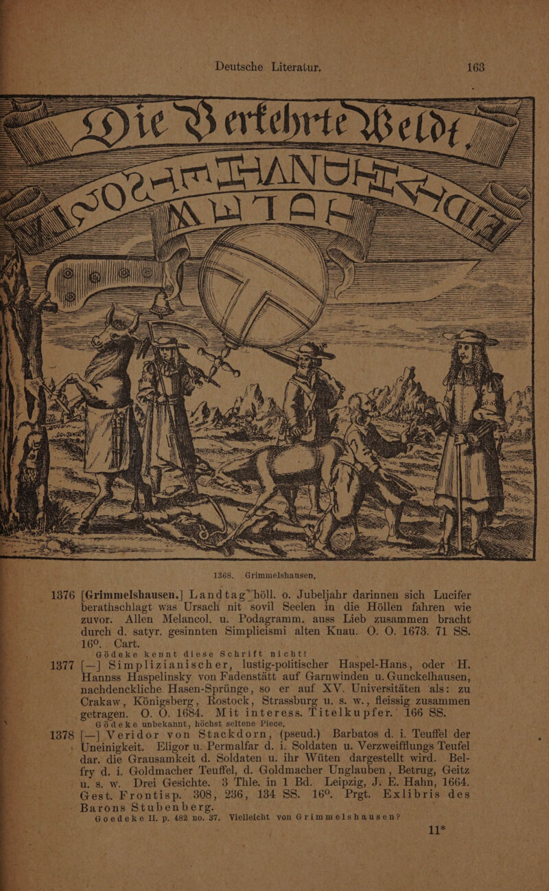 1368. Grimmelshausen, berathschlagt was Ursach nit sovil Seelen in die Héllen fahren wie zuvor. Allen Melancol. u. Podagramm. auss Lieb zusammen _ bracht durch d, satyr. gesinnten Simplicismi alten Knau. O. O. 1673. 71 SS. 16°. . Cart. Go6deke kennt diese Schrift nicht! (—] Simplizianischer, lustig-politischer Haspel-Hans, oder H. Hannss Haspelinsky von Fadenstatt auf Garnwinden u. Gunckelhausen, nachdenckliche Hasen-Spriinge, so er auf XV. Universitaéten als: zu Crakaw, Koénigsberg, Rostock, Strassburg u. s. w., fleissig zusammen getragen. O. O. 1684. Mit interess. Titelkupfer. 166 SS. G6Odeke unbekannt, hdchst seltene Piece, [(—] Veridor von Stackdorn, (pseud.) Barbatos d. i. Teuffel der Uneinigkeit. Eligor u. Permalfar d. i. Soldaten u. Verzweifflungs Teufel dar. die Grausamkeit d. Soldaten u. ihr Wiiten dargestellt wird. Bel- fry d. i. Goldmacher Teuffel, d. Goldmacher Unglauben, Betrug, Geitz Barons Stubenberg. Goedeke IIL, p. 482 no. 37. Vielleicht von Grimmelshausen? age Pak Rea 9 +3