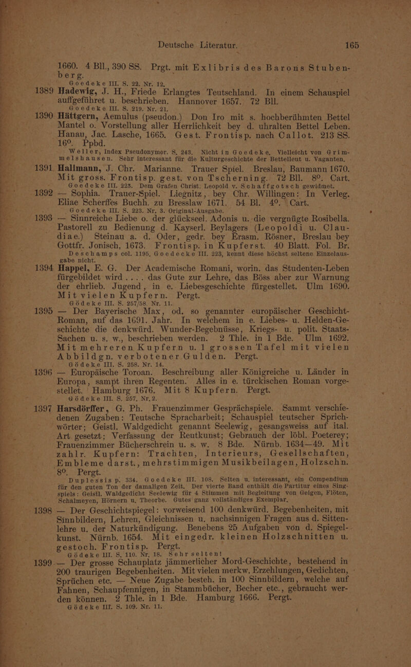 ~ ee 4 BIl., 39088. Pret. mit Exlibris des Barons Stuben-. ere ; : at Pie III. S. 22. Nr. 12, . ; . Bi , 1389 Hadewig, J. H., Friede Erlangtes Teutschland. In einem Schauspiel _. _ auffgefiihret u. beschrieben. Hannover 1657. 72 BIL. ; Goedeke III. 8S. 219. Nr. 21, _ 1390 Hittgern, Aemulus (pseudon.) Don Iro mit s. hochberiihmten Bettel - Mantel o. Vorstellung aller Herrlichkeit bey d. uhralten Bettel Leben. _Hanau, Jac. Lasche, 1665. Gest. Frontisp. nach Callot. 21388. esc P phd, : Nae Weller, Index Pseudonymor. §, 243. Nicht in Goedeke, Vielleicht von Grim- melshausen. Sehr interessant fiir die Kulturgeschichte der Bettelleut u. Vaganten, - 1391 Halimann, J. Chr. Marianne. Trauer Spiel. Breslau, Baumann 1670. Mit gross. Frontisp. gest. von Tscherning. 72 Bll. 8°. Cart. — : Goedeke III. 223. Dem Grafen Christ; Leopold vy. Schaffgotsch gewidmet. i 1392 — Sophia. Trauer-Spiel.~ Liegnitz,. bey Chr. Willingen: In Verleg. Eliae Scherffes Buchh. zu Bresslaw 1671. 54 Bl. 4°. Cart. sc Pt y . -Goedeke ILL. S. 223. Nr. 3. Original-Ausgabe. p= 1393 — Sinnreiche Liebe o. der gliickseel. Adonis u.-die vergniigte Rosibella. = Pastorell zu Bedienung d. Kayserl. Beylagers (Leopoldi u. Clau- # diae.) Steinau a. d. Oder, gedr. bey Erasm. Résner, Breslau bey ee Gottfr. Jonisch, 1673. Frontisp. in Kupferst. 40 Blatt. Fol. Br. = Deschamps col. 1195. Goedecke III. 228, kennt diese héchst seltene Hinzelaus- ) : gabe nicht. i 1394 Happel, E. G. Der Academische Romani, worin. das Studenten-Leben Beaty) ~ fiirgebildet wird.... das Gute zur Lehre, das Béss aber zur Warnung 4 . der ehrlieb. Jugend, in e.. Liebesgeschichte fiirgestellet. Ulm 1690. Mit vielen Kupfern. Pergt. . ae ; Gédeke Ill. S. 257/58. Nr, 11. 1395 — Der Bayerische Max, od. so genannter europdischer. Geschicht- Roman, auf das 1691. Jahr. In welchem in e. Liebes- u. Helden-Ge- schichte die denkwiird. Wunder-Begebniisse, Kriegs- u. polit. Staats- Sachen u. s. w., beschrieben werden. 2 Thle. in 1 Bde. Ulm 1692. barns ik ae ie S Mit mehreren Kupfern u.1 grossen Tafel mit vielen ¥ Abbildgn. verbotener Gulden. Pergt. i: _ | Gédeke II. S. 258. Nr. 14. 4 1896 — Europidische Toroan. Beschreibung aller. Kénigreiche u. Lander in a Europa, sampt ihren Regenten. Alles in e. ttirckischen Roman vorge- g stellet. | Hamburg 1676. Mit 8 Kupfern. Pergt. : Godeke III. S. 257, Nr, 2. - 1397 Harsdérffer, G. Ph. Frauenzimmer Gespriichspiele. Sammt verschie- ‘denen Zugaben: Teutsche Spracharbeit; Schauspiel teutscher Sprich- _——-—s worter; Geistl. Waldgedicht genannt Seelewig, gesangsweiss auf ital. - Art gesetzt; Verfassung der Rentkunst; Gebrauch der lébl. Poeterey; Frauenzimmer Biicherschrein u. s. w. 8 Bde. Niirnb. 1634—49. Mit Cree De Pet Ope ee ts ee Y. . on wd } oF nf * ~ t Po x 7 ae zahlr. Kupfern: Trachten, Interieurs, Gesellschaften, Embleme darst., mehrstimmigen Musikbeilagen, Holzschn. | 8°. Perst. ; Duplessis p. 334. Goedeke III. 108, Selten u. interessant, ein Compendium fiir den guten Ton der damaligen Zeit. Der vierte Band enthalt die Partitur eines Sing- spiels: Geistl. Waldgedicht Seelewig fiir 4 Stimmen mit Begleitung von Geigen, Floten, '. . $chalmeyen, Hoérnern u, Theorbe. Gutes ganz volistandiges Exemplar, 1398 — Der Geschichtspiegel: vorweisend 100 denkwiird. Begebenheiten, mit | _ Sinnbildern, Lehren, Gleichnissen u. nachsinnigen Fragen aus d. Sitten- lehre u. der Naturktindigung. Benebens 25 Aufgaben von d. Spiegel-- kunst. Niirnb. 1654. Mit eingedr. kleinen Holzschnitten u. Bey. |. gestoch. Frontisp. Pergt. a : Godeke III. S8.'110. Nr, 18. Sehr selten! tes P } -_- 1399-— Der grosse Schauplatz jammerlicher Mord-Geschichte , bestehend in oe 200 traurigen Begebenheiten. Mit vielen merkw. Erzehlungen, Gedichten, — Spriichen etc. — Neue Zugabe besteh. in 100 Sinnbildern, welche auf Fahnen, Schaupfennigen, in Stammbiicher, Becher etc., gebraucht wer- den kénnen. 2 Thle. in 1 Bde. Hamburg 1666. Pergt.