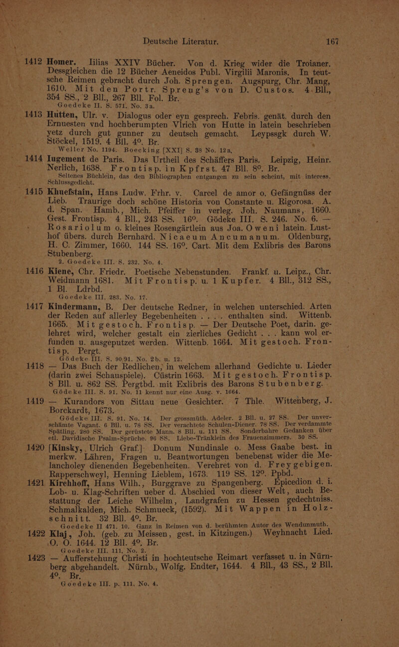 1416 1417 Deutsche Literatur. ( ER CaS x 167 Homer. Iilias XXIV Biicher. Von d. Krieg wider die Troianer. Dessgleichen die 12 Biicher Aeneidos Publ. Virgilii Maronis, In teut- sche Reimen gebracht durch Joh. Sprengen. Augspurg, Chr. Mang, 1610. Mit den Portr. Spreng’s von D. Custos. 4-Bll, 354 SS., 2 BIl., 267 Bll. Fol. Br. pd Goedeke II. S: 571. No. 3a. , ; Hutten, Ulr. v. Dialogus oder eyn gesprech. Febris. genat. durch den Ernuesten ynd hochberumpten Vlrich von Hutte in latein beschrieben yetz durch gut gunner zu deutsch gemacht. Leypssgk durch W. Stéckel, 1519. 4 Bil. 4°. Br, ' Weller No. 1194. Boecking [XXI] S. 88 No. 12a, Tugement de Paris. Das Urtheil des Schiffers Paris. Leipzig, Heinr. Nerlich, 1638. Frontisp. in Kpfrst. 47 Bll. 8° Br. Seltenes Biichlein, das den Bibliographen entgangen zu sein scheint, mit. interess. Schlussgedicht. ; Lie ; Khuefstain, Hans Ludw. Frhr. v.. Carcel de amor o, Gefingniiss der Lieb. Traurige doch schéne Historia von Constante u. Rigorosa. A. d. Span. Hamb., Mich. Pfeiffer in verleg. Joh. Naumans, 1660. Gest. Frontisp. 4 BIl., 243 SS. 16°. Gdédeke III. 8. 246. No. 6. — Rosariolum o. kleines Rosengirtlein aus Joa. O weni latein. Lust- hof tibers. durch Bernhard. Nicaeum Ancumanum. Oldenburg, H. C. Zimmer, 1660. 144 SS. 16°. Cart. Mit dem Exlibris des Barons Stubenberg. Le 2. Goedeke III.'S. 232. No. 4.- : Kiene, Chr. Friedr. Poetische Nebenstunden. Frankf. u. Leipz., Chr. Weidmann 1681. Mit Frontisp. u.1 Kupfer. 4 BIL, 312 SS, ® Goedeke III, 283. No. 17. i Kindermann, B. Der deutsche Redner, in welchen unterschied. Arten der Reden auf allerley Begebenheiten . .... enthalten sind. Wittenb. 1665. Mit gestoch. Frontisp. — Der Deutsche Poet, darin. ge- lehret wird, welcher gestalt ein zierliches Gedicht . . . kann wol er- funden u. ausgeputzet werden. Wittenb, 1664. Mit gestoch. Fron- 1418 Gédeke III. 8. 90/91. No. 2b. u. 12. s : — Das Buch der Redlichen; in welchem allerhand Gedichte u. Lieder (darin zwei Schauspiele). Ciistrin 1663. Mit gestoch. Frontisp. 1420 Goédeke III. S. 91, No. 11 kennt nur eine Ausg. v. 1664. — Kurandors von Sittau neue Gesichter. 7 Thle. Wittenberg, J. Borckardt, 1673. Gédeke IH. S. 91. No. 14. Der grossmiith. Adeler. 2 BIl. u. 27 SS. Der unver- Spatling. 280 SS. Der geriistete Mann. 8 Bll. u. 111 SS. Sonderbahre Gedanken iiber etl. Davidische Psalm-Spriiche. 96 SS. Liebe-Trinklein des Frauenzimmers. 30 SS. [Kinsky, , Ulrich Graf.]|) Donum Nundinale 0. Mess Gaabe best. in merkw. Lahren, Fragen u. Beantwortungen benebenst wider die Me- - lancholey dienenden Begebenheiten. Verehret von d. Frey gebigen. Rapperschweyl, Henning Lieblem, 1673. 119 SS. 12°. Ppbd. _ a Kirchhoff, Hans Wilh., Burggrave zu Spangenberg. Epicedion det. Lob- u. Klag-Schriften ueber d. Abschied von dieser Welt, auch Be- stattung der Leiche Wilhelm, Landgrafen zu Hessen gedechtniss. Schmalkalden, Mich. Schmueck, (1592). Mit Wappen in Holz- schnitt. 32 Bll. 4°. Br. : | Goedeke If 471. 10. Ganz in Reimen von d. beriihmten Autor des Wendunmuth. Klaj, Joh. (geb. zu Meissen, gest. in Kitzingen.) Weyhnacht Lied. O. O. 1644. 12 Bll. 4°, Br. | as . Goedeke III, 111, No. 2. rt f b — Aufferstehung Christi in hochteutsche Reimart verfasset u. in Nirn- berg abgehandelt. Niirnb., Wolfg. Endter, 1644. 4 BIL, 43 5S., 2 Bll, 4°. Br, ea Goedeke III. p. 111, No, 4,
