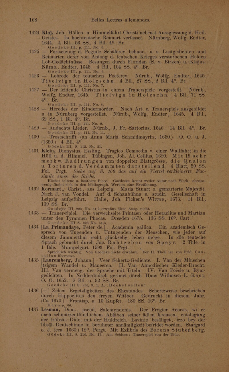 1424 Klaj, Joh. Héllen- u. Himmelfahrt Christi nebenst Aussgiessung d. Heil. - Geistes. In hochteutsche Reimart. verfasset. poe pat Endter, 1644, 4 Bil, 56 88., 4 BIL. 49. Br. . Goedeke TI. D: 111. No. 5. / 1425 — Fortsetzung d. Pegnitz Schiiférey behand.~u. a. Liuseaeenolieue und Reimarten derer von Anfang d. teutschen Krieges verstorbenen Helden — Lob-Gedichtntisse. Besungen durch Floridan (8. -v. eas U.' Hela os Niirnb., Endter, 1645. 4 BIl., 104 SS. 4°. Br. Fee: Goedéke Til. p; 111. No. 6. ey eas 1426 — Lobrede der teutschen Poeterey. Niirnb., Wolfg. .Endter, “1645. eee tee in Holzschn. 4 BIL, 27 Ss., 2 Bll. 4°. Br. ‘Goedeke III. p. 111. No. 7. 1427 — Der leidende Christus in einem Trauerspiele vorgestellt. ‘Nimnb,’ Wolfg. Endter, 1645. Titelvign. in: Holzschn. 4 BIL, 71 SS. 40, Br. S fy Goedeke III. p. 111. No. 8. e 1428 — Herodes der Kindermérder. Nach Art e. Raneoate ausgebildet u. in Ntirnberg vorgestellet. Nirnb., oe ‘Endter, 1645. 4 BIL, 62 SS.; 1 Bl. 4° Br, Goedeke TIL. 3141. Nowd: ay 1429 — Andachts Lieder. Niirnb., J. Fr. ‘Sartorius, 1646. Be Bll. 4°. Br. ~~ ~Goedeke TIl,-p. 111..No, 14.1, 1430: —_ Trostschrifft (an Anna Maria Schmidmayrin , 1650.) 0. oO. wid. ~ (1650.) 4 BH. 4°. | Goédeke Ill. 8. 112. No. 21. . 1431 Klein, Dionysius, Essling. Tragico Comoedia v. einer Wallfahrt i in die | Holl u. d, Himmel. Tiibingen, Joh. Al. Cellius, 1620. Mit 19 sehr u. Torturen d. Verdammten darstellend. 4 Blatt, 59 SS. Fol. Prgt. . Stehe auf S. 169 das auf ein Viertel verkleinerte Fac- simile eines der Stiche. Hichst seltene u. kostbare Piece. ‘Goédecke kennt wedér Autor noch Werk, ebenso- &gt; wenig findet sich in den bibliograph. Werkens eine Erwihnung. 1432 Kormart, Christ., aus Leipzig. Maria Stuart 0. gemarterte Majestat. Nach J. van Vondel. Auf d. Schaubiihne.e. studir. Gesellschaft in Leipzig aufgefiihrt. Halle, Joh. Eicken’s Wittwe , Lovee 11 BU. 139 SS. Br. | Goedeke IIT, 223, No. 54,2 erwithnt diese Ausg. nicht. 1433 — Trauer-Spiel. Die verwechselte Printzen oder Honiclive oe Martian unter den Tyrannen Phocas. ‘Dresden, 1675. 136 SS. 16°. Cart. Goedeke III 8. 223 No. 54,3. : : : 1434 [La Primaudaye, Peter de.|. Academia gallica. Ein academisch Ge- sprech von Tugenden u. Untugenden der Menschen, wie jeder auf diesem Jammerthal recht gliickselig leben midge. In die. teutsche Sprach gebracht durch Jac. Rahtgeben von Speyr. 2 Thle. in 1 Bde. Miimpelgart. 1593. Fol. Pret. ; ae Sprachlich wichtig, Von Goedeke nicht erwahnt. Der II. Theil ist von Frid. Cas=&gt;..° talion iibersetzt. faite by 1435 [Lauremberg, Johann.] _ Veer Schertz-Gedichte. I. Van der Minschen jtzigem Wandel u. Maneeren. IJ. Van ~Almodischer Kleder-Dracht. - III. Van vermeng. der Sprache mit Titeln. IV: Van Poésie u. Rym- » gedichten. In Nedderdiidsch gerimet dérch Hans brat bas L. Rost. O...0.-1652. 2 Bil:*u. 92 SS..Bri*. . Goedeke II $..236.3. 1. A-(Héchst seltent ; 1436 [—]| Zehen Ergetzligkeiten des Ehestandes. Euhouewene Sonahiishalk durch Hippoclitus den freyen Wittber. Gedruckt in diesem Jahr. [ 1670.) Frontisp. u. 10 Kupfer. 180 SS. abo Br. . . Laynp. 66. J mA 1437 Lesman, Dion., pseud. Salemyndonis. “Der Fiygier unas wi er nach schmirzentfiindlichem Abliben seiner ddlen Kreusen , entslagung | der triibsal. Dido, mit der Huldreich. Lavinie besiliget, izzo bey der libsal. Deutschinne in beruheter’ annimligkeit’ befridet worden. Stargard o. J. (ceca, 1660.) 12°. Pergt. Mit Exlibris des Barons peu och eos Goédeke Ul. S. 214. No. 13,. Am Schluss ; Trauerspiel von der Dido. —