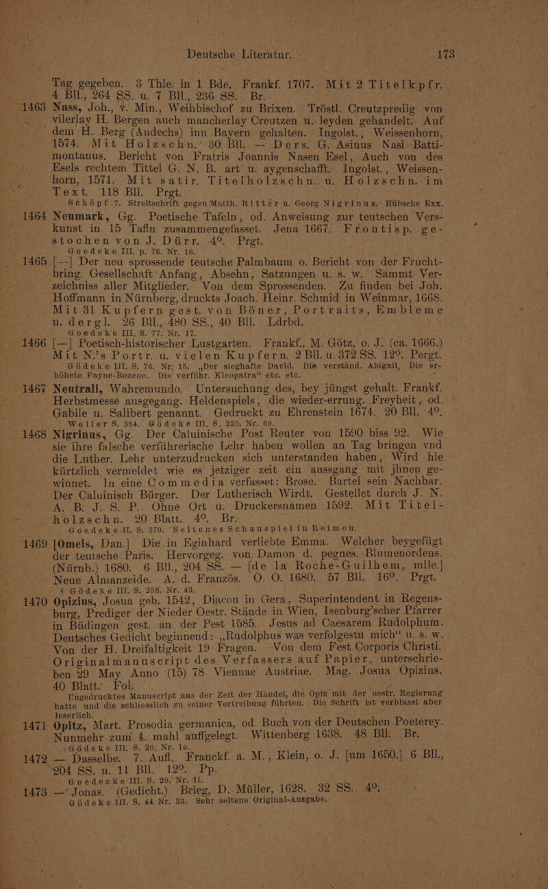 ‘ — “. &gt; Deutsche Literatur. taeees a 173 Tag gegeben. 3 Thlie. in 1 Bde. Frankf. 1707.. Mit 2 Titelkpfr. 4 Bil., 264 8S. u. 7 BIL, 236 SS. Br. sis . RE Mis Fy ey Nass, Joh., v. Min., Weihbischof zu Brixen. Tristl. Creutzpredig’ von dem H. Berg (Andechs) inn Bayern gehalten. Ingolst., Weissenhorn, 1574. Mit Holzschn.* 30 Bll. — Ders. G. Asinus Nasi-Batti- montanus. Bericht von Fratris Joannis Nasen Esel, Auch yon des Esels rechtem Tittel G. N. B. art u. aygenschafft. Ingolst., Weissen- horn, 1571. Mit satir. Titelholzschn. u. Holzschn. im Pex ts’ 118 BuO Pret: Schopf 7. Streitschrift gegen Matth. Rittér u. Georg Nigrinus. Hiibsche Exx. Neumark, Gg. Poetische Tafeln, od. Anweisung zur teutschen Vers- kunst in 15 Tafin zusammengefasset. Jena 1667. Frontisp. ge- stochen von J. Dirr. -4° «Pret. . gad Goedeke III. p. 76. Nr. 16. ; [—] Der neu sprossende teutsche Palmbaum o. Bericht von der Frucht-. bring. Gesellschaft Anfang, Absehn, Satzungen u. s. w. Sammt Ver- zeichniss aller Mitglieder. Von dem Sprossenden. Zu finden bei Joh. Hoffmann in Niirnberg, druckts Joach. Heinr. Schmid in Weinmar, 1668. u.dergl. 26 BIL, 480 SS., 40 BH. Ldrbd. Goedeke III, S. 77. Nr. 17. [—] Poetisch-historischer Lustgarten. Frankf., M. Gotz, o. J. (ca. 1666.) Mit N.’s Portr. u. vielen Kupfern. 2 Bll.u. 3728S. 12°. Pergt. GoOodeke Ill. S. 76. Nr; 15. ,,Der sieghafte David. Die verstand. Abigail, Die er- hohete Fayne-Bozene. Die verfiihr. Kleopatra“ etc. etc. ' Neutrali, Wahremundo.’ Untersuchung des, bey jiingst gehalt. Frankf. Herbstmesse ausgegang. Heldenspiels, die wieder-errung. Freyheit , od. © Gabile u. Salibert genannt. Gedruckt zu Ehrenstein 1674. 20 BIL. 4°. ' Weller S, 384. @6deke III, 8. 225. Nr. 69. Nigrinus, Gg. Der Caluinische Post Reuter von 1590 biss 92. Wie sie ihre falsche verfiihrerische Lehr haben wollen an Tag bringen vnd die Luther. Lehr unterzudrucken sich unterstanden haben, Wird hie kiirtzlich vermeldet wie es jetziger zeit ein aussgang mit jhnen ge- winnet. In eine Commedia verfasset: Brose. Bartel sein. Nachbar. Der Caluinisch Birger. Der Lutherisch Wirdt. Gestellet durch J. N. - _ 1469 1470 holzschn. 20 Blatt. 4°. Br. Goedeke JI. S. 370. Seltenes Schauspielin Reimen, : |Omeis, Dan.] Die in Eginhard verliebte Emma. Welcher beygefiigt der teutsche Paris. Hervorgeg. von. Damon d. pegnes.:Blumenordens. (Niirnb.) 1680. 6 BIl., 204 SS. — [de la Roche-Guilhem, mlle.| Neue Alnianzeide. A. d. Franzés. O. O. 1680. 57 Bll. 16°. Prgt. ¢ Godeke III. S. 258. Nr. 43. igh 3 Opizius, Josua geb. 1542, Diacon in Gera, Superintendent in Regens- burg, Prediger der Nieder Oestr. Stinde in Wien, Isenburg’scher Pfarrer in Biidingen’ gest. an der Pest 1585. Jesus ad Caesarem Rudolphum. Deutsches Gedicht beginnend: ,,Rudolphus was verfolgestu mich“ u. s. w. Originalmanuscript des Verfassers auf Papier, unterschrie- ben 29 May Anno (15) 78 Viennae Austriae. Mag. Josua Opizius. AQ Blatt. Fol. Ungedrucktes Manuscript aus der Zeit der Handel, die Opiz mit der ‘oestr. Regierung hatte und die schliesslich zu seiner Vertreibung fiihrten. Die Schrift ist yerblasst aber leserlich. : : Opitz, Mart. Prosodia germanica, od. Buch von der Deutschen Poeterey. »Géodeke III, S. 20, Nr. le. : f —_ Dasselbe. 7. Aufl. Franckf. a. M., Klein, o. J. [um 1650.j 6 BIL, 204 SS. u. 11 Bll. 12°. Pp. | G@oedecke III. S. 20. Nr. ‘i. . —' iets (Gedicht.) Brieg, D. Miller, 1628. 32 SS. 4° Giédeke If. S, 44 Nr. 33. Sehr seltene Original-Ausgabe, » :