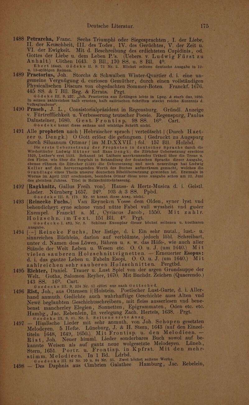 1488 Petrarcha, Franc. Sechs Triumphi oder Siegesprachten, I. der Liebe, Roy ee LL. der Keusehheit, IIT. des Todes, 1V. des Geriichtes, V. der Zeit u. -. +VI. der Ewigkeit. Mit d. Beschreibung des erdichteten Cupidinis, od. --. Gottes der Liebe u. dem Leben P.’s. (Uebers. v. Ludwig First zu es! Anhalt.) Codthen 1643. 3 BIL, 170 SS. u. 8 BIL. 4° > Ebert 16445. Goédeke IL. S.73 Nr. 2. Hoéchst seltene deutsche Ausgabe in 12-— u. 13-sylbigen Reimen. ‘ 1489 Praetorius, Joh. Storchs &amp; Schwalben Winter-Qvartier d. i. eine un- . gemeine Vergniigung d. curiosen Gemiither, durch einen vollstindigen _ Physicalischen Discurs von obgedachten Sommer-Boten. Franckf, 1676. 445 SS. &amp; 7 Bil. Reg. &amp; Errata. Pret. ; Go deke Ii. S. 237. ,Joh. Praetorius aus Zetlingen lebte in Lpzg. &amp; starb das. 1680. _., © In seinen zahlreichen halb ernsten, halb satirischen Schriften steckt reiche -Kenntnis d. ‘ Volksglaubens“, ; (1490 Prasch, J. L., Consistorialprisident in Regensburg. Griindl. Anzeig __._y. Firtrefflichkeit u. Verbesserung teutscher Poesie. Regenspurg, Paulus »_. Dalnsteiner, 1680. Gest. Frontisp. 98 SS. 16°. Cart. ew, Goedeke kennt diese seltene und wichtige Schrift nicht. : _ 1491 Alle propheten nach | Hebraischer sprach | verteiitscht | (Durch Haet- zer u. Dengk.) O Gott erlész die gefangnen. | Gedruckt zu Augspurg durch Siluanum Ottmar | im M.D.XXVII. | fol. 157 Bll. Holzbd. ‘Die erste Uebersetzung der Propheten in deutscher Sprache durch die Wiedertéiufer Ludwig Hatzer und Hans Dengk; die Ztiricher Uebersetzung erschien 1529, Luther’s erst 1532. Bekannt ist Luthers anerkennendes Urtheil tiber die Treue u. den Fleiss, wie tiber die Sorgfalt in Behandlung der deutschen Sprache dieser Ausgabe, ebenso riihmen die Ziiricher (1529) die Uebersetzung und noch neuerdings hat Ludwig Keller auf den hervorragenden Werth des Buches aufmerksam gemacht, welches die Grundlage eines Theils unserer deutschen Bibeltibersetzung geworden ist. Erstmals in Worms im April 1527 erschienen, beendete Otmar diese neue Ausgabe schon am 22. Juni des gleichen Jahres. Titel in Holzschnitteinfassung. «1492 [Ragkhnitz, Gallus Freih. von]. Hauss- &amp; Hertz-Musica d. i. Geistl. — — ‘.«iLieder. Niirnberg 1657. 24°. 103 &amp; 3 SS. Ppbd. Goedeke III. 8S. 173.. Nr. 88 kennt diese Ausg. nicht. 1493 [Reinecke Fuchs.] Van Reyneken Vosse dem Olden, syner lyst vnd Fat behendicheyt eyne schone vnnd niitte Fabel vull wyssheit vnd guder “Exempel. Franckf. a. M., Cyriacus Jacob, 1550. Mit zahlr. Holzschn. im Text. 151 BIL 49°. Pret. ‘ Goedecke I. 482. Nr. 8. Schénes Exemplar dieser héchst seitenen u. kostbaren pier ee Ausgabe. 1494 [-=-] Reineke Fuchs, Der listige, d. i. Ein sehr nutzl., lust.- u. ae -sinnreiches Biichlein, darinn auf verbliimte, jedoch l6bl. Schreibart, Brit unter d. Namen dess Léwen, Bihren u. s. w. das Héfe-, wie auch aller wi Stiinde der Welt ILeben u. Wesen etc. O. O. u. J. (um 1640.) Mit vielen sauberen Holzschnittvignetten. — Erneuerter Esopus: : _ d. i. das gantze Leben u. Fabeln Esopi. O. O. u. J. (um 1640.) Mit eS zahlreichen sehr sauberen Holzschnitten. Pergtbd. 1495 Richter, Daniel. Trauer u. Lust Spiel von der argen Grundsuppe der -——s Welt. “Gotha, Salomon Reyher, 1670. Mit Buchdr. Zeichen (Quaerendo.) fee 145 S8,.169.. Cart. : “4 : Goedecke Ill. S, 224 Nr. 57 citirt nur nach Gottsched. . - 1496 Rist, Joh., aus Ottensen ij Holstein. Poetischer Lust-Garte, d. i. Aller- ‘hand anmuth. Gedichte auch wahrhafftige Geschichte auss Alten vnd ~ afl Newé beglaubten Geschichtsschreibern , mit fleiss ausserlesen vnd. bene- &amp; -benst mancherley Elegien, Sonnetten, Epigrammaten, Oden etc. etc. — “ie Hambg., Jac. Rebenlein, In verlegung Zach. Hertels, 1638, - Pret. ae Goedeke Ill. S. 81. Nr. 5. Seltene erste Ausg. Be1-1497 — Hlimlische Lieder mit sehr anmuth. von Joh. Schopen gesetzten 3 , ‘Melodeyen. 5 Hefte. Liineburg, J. &amp; H. Stern, 1643 (auf den Einzel- ss ‘titeln 1648, 1649, 1650.) Mit Frontisp. u. den Melodieen. — - Rist, Joh. Neuer himml. Lieder sonderbares Buch sowol auf. be- S. eS kannte Weisen als auf gantz neue wolgesetzte Melodeyen. Liineb., - ‘Stern, 1651. Portr. u. Frontisp. in Kpfrst. Mit den mehr- /- — «stimm. Melodieen. In 1 Bd. Ldrbd. | om Sere 3 Goedecke III. 82 Nr. 10 u. 84 Nr. 35. Zwei hochst seltene Werke. ; Be 1498 — Des Daphnis aus Vimbrien Galathee Hamburg, Jac. Rebelein, pe eX. |