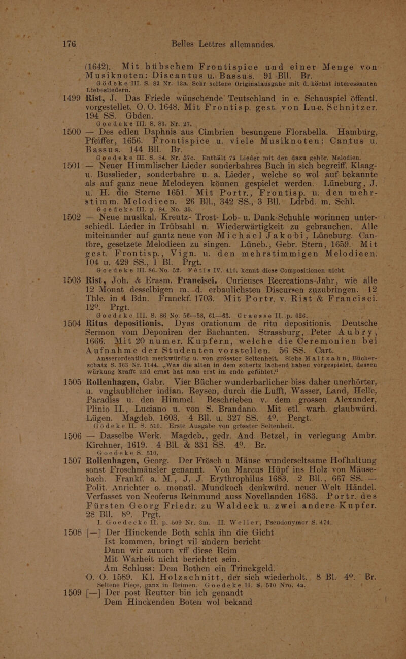 Musiknoten: Discantus u. Bassus. 91 Bll. Br. GOdeke III. S. 82 Nr. 13a. Sehr seltene Originalausgabe mit d. héchst biiaretanutin Liebesliedern. 1499 Rist, J. Das Friede wiinschénde’ Teutschland in e. Schauspiel éffentl. vorgestellet. O.0. 1648. Mit Frontisp. gest. von Lue. Schpitzer, 194 SS. Gbden. Goedeke III. S. 83. Nr. 27. Pfeiffer, 1656. Frontispice u. viele Musiknoten: Cantus u. Bassus. 144 Bll. Br. Goedeke Iii. 8. 84. Nr. 37c. Enthalt 72 Lieder mit den dazu gehor. “Melodien, 1501 — Neuer Himmlischer Lieder sonderbahres Buch in sich begreiff. Klaag- als auf ganz neue Melodeyen kénnen gespielet werden. Liineburg, J. u: H. die Sterne 1651. Mit Portr., Frontisp. u: den mehr- stimm. Melodieen. 26 BIl., 342 SS.,.3 Bll. Ldrbd. m. Schl. Goedeke lll. p. 84. No. 35. schiedl. Lieder in Triibsahl u.. Wiederwartigkeit zu gebrauchen. Alle miteinander auf. gantz neue von Michael Jakobi, Lineburg. Can- tore, gesetzete Melodieen zu singen. Liineb., Gebr. Stern, 1659. Mit gest. Frontisp., Vign. u. den ‘mehrstimmigen Melodieen, 104 u. 429 SS, 1 Bl. Pret | Goedeke III. 86. No. 52. ie x 4 is IV. 410. kennt. diese Compositionen nicht, 12 Monat desselbigen m..d. erbaulichsten Discursen zuzubringen. 12 120 Pret, Goedeke III. 8. 86 No. 56—58, 61—63. Graesse IL, 626. 1504 Ritus depositionis. Dyas orationum de ritu depositionis. Deniseno 1666. it 20 numer. Kupfern, welche die Ceremonien bei Aufnahme der Studenten vorstellen. 56 SS.. Cart. schatz S. 363 Nr. 1144. ,,.Was die alten in dem schertz lachend haben vorgespielet, dessen wiirkung krafft und ernst hat man erst im ende gefiihlet.“ u. vnglaublicher indian. Reysen, durch die Lufft, Wasser, Land, Helle, Paradiss u. den Himmel. Beschrieben vy. dem grossen Alexander, Plinio II., Luciano u.: von §. Brandano, Mit etl. warh. glaubwitr. Liigen. Magdeb, 1603. 4 Bll. u. 327 SS. 49.: Pergt. Géideke II. 8. 510. Erste Ausgabe yon grésster Seltenheit. eae ey 1506 — Dasselbe Werk. Magdeb., gedr. And: Betzel, in vorlepang nse Kirchner, 1619. 4 Bil. &amp; 331-88. 4°. Br. Goeadeke Ss. 510, sonst Froschmausler genannt. Von Marcus Hiipf ins Holz von Mause- Verfasset von Neoferus Reinmund auss Novellanden 1683. Portr. des Fiirsten Georg Friedr. zu Waldeck u. zwei. andere. Kupfer. 28. Bil. Son Pres, I. Goedecke II. p. 509° Nr. 38m. + ID. Weller, Pseudonymor 8, 474. 1508 [—] Der Hinckende Both schla ihn die Gicht ' Ist kommen, bringt vil andern bericht’ Dann wir zuuorn vff diese Reim Mit Warheit nicht berichtet sein. Am Schluss: Dem Bothen ein Trinckgeld. Seltene Piece, ganz in Reimen. Guedeke TI. $..510 NYo; 4a. 1509 [—] Der post Reutter- bin ich genandt Dem Hinckenden Boten wol bekand