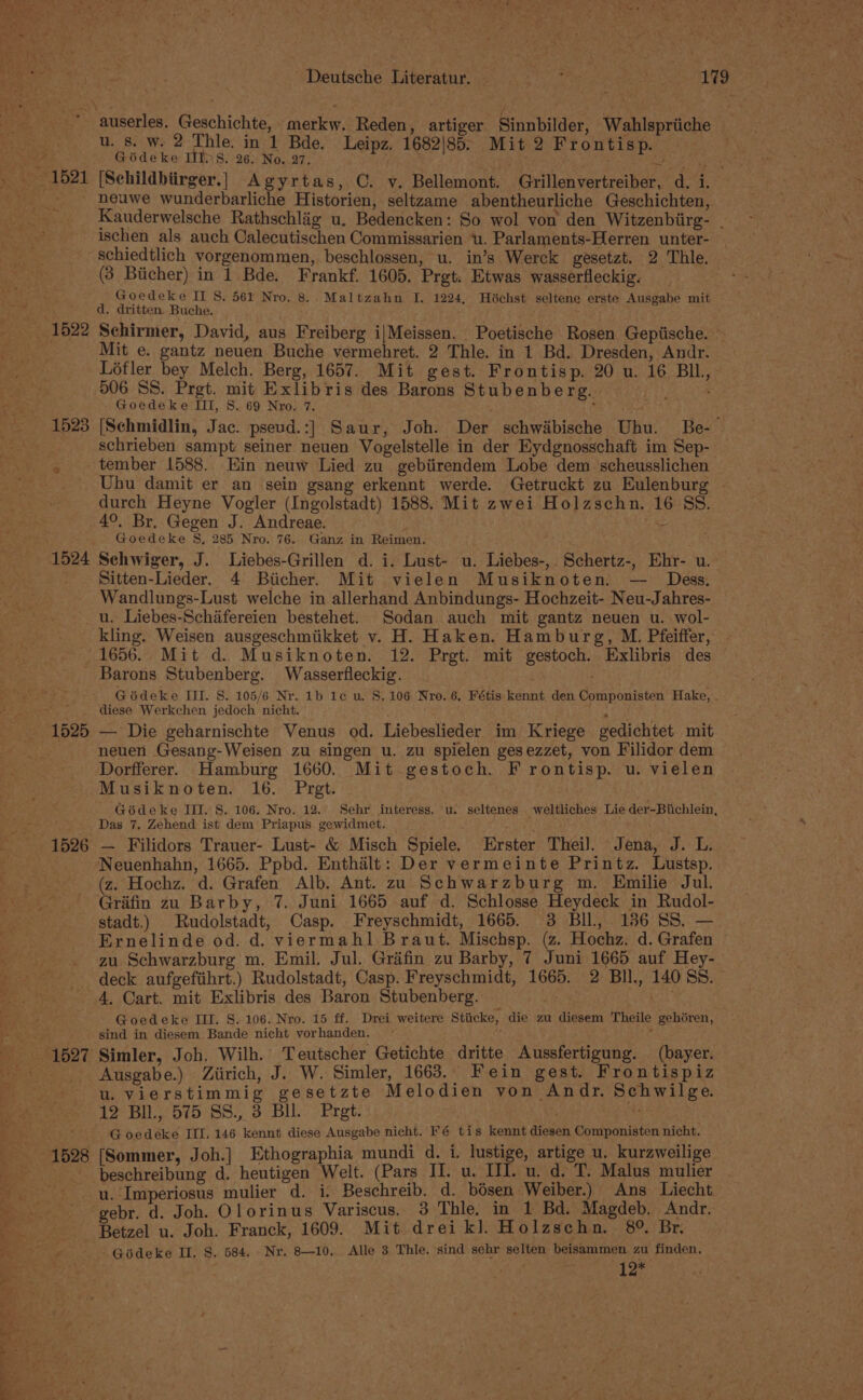 1521 1524 Deutsche Literatur. Re ah ut . 179 u. s. w. 2 Thle. in 1 Bde. Leipz. 1682/85; Mit 2 Frontisp. Gideke IM)S. 26. No. 27. = os [Sehildbiirger.] Agyrtas, C. vy. Bellemont. Grillenvertreiber, d. i. neuwe wunderbarliche Historien, seltzame abentheurliche Geschichten, Kauderwelsche Rathschlig u. Bedencken: So wol von den Witzenbiirg- . ischen als auch Calecutischen Commissarien ‘u. Parlaments-Herren unter- schiedtlich vorgenommen, beschlossen, u. in’s Werck gesetzt. 2 Thle. (38 Biicher) in 1 Bde. Frankf. 1605. Prgt: Etwas wasserfleckig. Goedeke II S. 561 Nro. 8.. Maltzahn I. 1224, Héchst seltene erste Ausgabe mit d. dritten. Buche. . Schirmer, David, aus Freiberg i|Meissen. Poetische Rosen Gepiische. Mit e. gantz neuen Buche vermehret. 2 Thle. in 1 Bd. Dresden, Andr. Léfler bey Melch. Berg, 1657. Mit gest. Frontisp. 20 u. 16 BIl. 506 SS. Prgt. mit Exlibris des Barons Stubenberg. Goedeke III, 8. 69 Nro. 7. i ‘4 [Schmidlin, Jac. pseud.:] Saur, Joh. Der schwibische Uhu. Be-— schrieben sampt seiner neuen Vogelstelle in der Eydgnosschaft im Sep- tember 1588. Ein neuw Lied zu gebiirendem Lobe dem. scheusslichen Ubu damit er an sein gsang erkennt werde. Getruckt zu Eulenburg | durch Heyne Vogler (Ingolstadt) 1588. Mit zwei Holzschn. 16 SS. 4°, Br. Gegen J. Andreae. | Ge Goedeke S, 285 Nro. 76. Ganz in Reimen. ; Schwiger, J. Liebes-Grillen d. i. Lust- u. Liebes-,. Schertz-, Ehr- u. Sitten-Lieder. 4 Biicher. Mit vielen Musiknoten. — Dess. Wandlungs-Lust welche in allerhand Anbindungs- Hochzeit- Neu-Jahres- ? kling. Weisen ausgeschmiikket vy. H. Haken. Hamburg, M. Pfeiffer, - 1656. Mit d. Musiknoten. 12. Pret. mit gestoch. Exlibris des 1525 Be ae se J 1528 Gédeke III. S. 105/6 Nr. 1b 1¢ u. S. 106 ‘Nro. 6, Fétis kennt den Componisten Hake, . diese Werkchen jedoch nicht. — Die geharnischte Venus od. Liebeslieder im Kriege gedichtet mit neuen Gesang-Weisen zu singen u. zu spielen gesezzet, von Filidor dem Dorfferer. Hamburg 1660. Mit gestoch. F rontisp. u. vielen Musiknoten. 16. Prgt. Gédeke III. 8. 106. Nro. 12. Sehr interess, u. seltenes weltliches Lie der-Biichlein, Das 7. Zehend ist dem Priapus gewidmet. — — Filidors Trauer- Lust- &amp; Misch Spiele. Erster Theil. Jena, J. L. Neuenhahn, 1665. Ppbd. Enthalt: Der vermeinte Printz. Lustsp. (z. Hochz. d. Grafen Alb. Ant. za Schwarzburg m. Emilie Jul. Grafin zu Barby, 7. Juni 1665 auf d. Schlosse Heydeck in Rudol- stadt.) Rudolstadt, Casp. Freyschmidt, 1665. 3 Bll, 136 SS. — Ernelinde od. d. viermah! Braut. Mischsp. (z. Hochz. d. Grafen zu Schwarzburg m. Emil. Jul. Gréfin zu Barby, 7 Juni 1665 auf Hey- deck aufgefiihrt.) Rudolstadt, Casp. Freyschmidt, 1665. 2 BIl., 1408S. A. Cart. mit Exlibris des Baron Stubenberg. wire Goedeke III. S. 106. Nro. 15 ff. Drei weitere Stiicke, die zu diesem Theile gehéren, sind in diesem Bande nicht yorhanden. ~ ; ¢ Simler, Joh. Wilh. Teutscher Getichte dritte Aussfertigung. (bayer. Ausgabe.) Ziirich, J. W. Simler, 1663. Fein gest. Frontispiz u. vierstimmig gesetzte Melodien von Andr. Schwilge. 12 Bll., 575 SS., 3 Bll. Pret. G oedéke III. 146 kennt diese Ausgabe nicht. Fé tis kennt diesen Componisten nicht. [Sommer, Joh.] Ethographia mundi d. 1. lustige, artige u. kurzweilige beschreibung d. heutigen Welt. (Pars II. u. II. u. d. T. Malus mulier u. Imperiosus mulier d. i. Beschreib. d. bosen Weiber.) Ans Liecht gebr. d. Joh. Olorinus Variscus. 3 Thle, in 1 Bd. Magdeb. Andr. Betzel u. Joh. Franck, 1609. Mit drei kl]. Holzschn. 8° Br. Gideke II. S. 584. Nr. 8—10. Alle 3 Thle. sind sehr selten beisammen zu finden, 12*