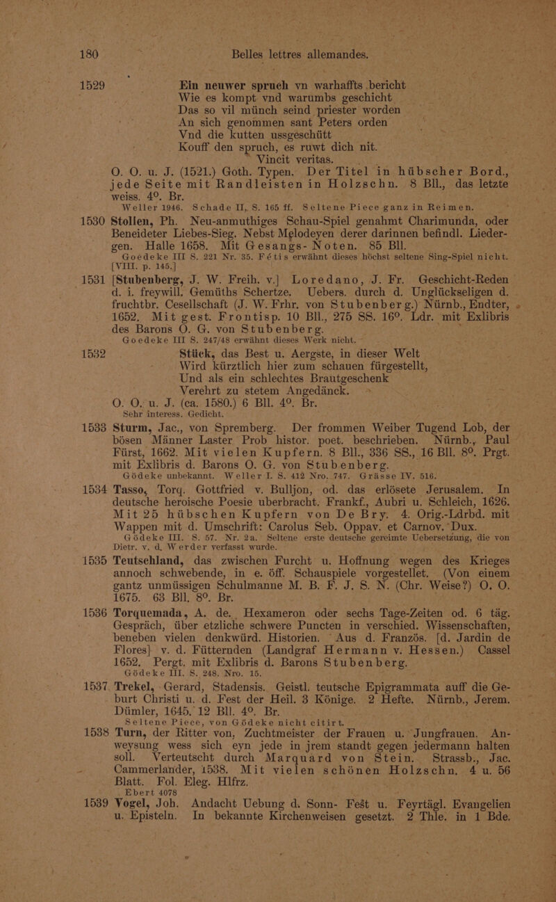 1529 1530 1531 1532 1533 1534 1535 1536 1537 1538 Belles lettres allemandes. Ein neuwer spruech vn warhaffts .bericht Wie es kompt vnd warumbs geschicht Das so vil miinch seind priester worden An sich genommen sant Peters orden Vnd die kutten ussgeschiitt ; Kouff den spruch, es ruwt dich nit. Vincit veritas. O. O. u. J. (1521.) Goth. Typen. Der Titel in i dinhes Bord, weiss. 49. Br. Weller 1946. Schade II, 8, 165 ff. Seltene: Piece ganz in Reimen. Stollen, Ph. Neu- sainelN oes Schau-Spiel genahmt Charimunda, oder Beneideter Liebes-Sieg. Nebst Melodeyen derer darinnen befindl. Lieder- gen. Halle 1658. Mit Gesangs- Noten. 85 BI. Goedeke III §S. 221 Nr. ‘35. Fétis erwiihnt dieses héchst seltene Sing-Spiel nicht. [VII. p. 145.] [Stubenberg, J. W. Freih. v.|| Loredano, J. Fr. Geschicht-Reden — d. i. freywill. Gemtiths Schertze. Uebers. durch d. Ungliickseligen d.— fruchtbr. Cesellschaft (J. W. Frhr, von Stubenberg.) Nirnb., Endter, 1652. Mit gest. Frontisp. 10 Bll, 275 SS. 16°. Ldr. mit Exlibris des Barons O. G. von Stubenberg. ‘ Goedeke III S. 247/48 erwiihnt dieses Werk nicht. Stiick, das Best u. Aergste, in dieser Welt Wird kiirztlich hier zum schauen fiirgestellt, Und als ein schlechtes Brautgeschenk . Verehrt zu stetem Angedinck. O. O. u. J. (ca. 1580.) 6 Bll. 4°. Br. Sehr interess. Gedicht. Sturm, Jac., von Spremberg. Der frommen Weiber Tugend Lob, der — bisen Minner Laster Prob histor. poet. beschrieben. Niirnb., ‘Paul First, 1662. Mit vielen Kupfern. 8 BI, 336 SS., 16 BIL 80, Pret. mit Exlibris d. Barons 0. G. von Stubenberg. Gédeke unbekannt. Weller I. 8. 412 Nro. 747. Griisse IV. 516. . Tasso, Torq. Gottfried v. Bulljon, od. das erlésete Jerusalem. In deutsche heroische Poesie uberbracht. Frankf., Aubri u. Schleich, 1626. Mit 25 hiitbschen Kupfern von De Bry. 4. Orig.-Ldrbd. mit Wappen mit d. Umschrift: Carolus Seb. Oppav. et Carnoy. Dux. Gédeke III. 8. 57. -Nr. 2a. Seltene erste ioaidene gereimte Uebersetzung, die von Dietr. v, d, Werder yerfasst wurde. ; Teutschland, das zwischen Furcht u. Hoffnung wegen des Krieges annoch schwebende, in e. Off. POnAaeDiele voreentee (Von einem gantz unmiissigen Schulmanne M. B. F. J. 8. N. (Chr. Weise?) O. O. 1675. ~ 63 Bll, 8°.-Br. Torquemada, A. de., Hexameron oder sechs Tage-Zeiten od. 6 tig. Gesprach, tiber etzliche schwere Puncten in verschied. Wissenschaften, beneben vielen denkwiird. Historien. Aus d. Franzés. [d. Jardin de Flores} v. d. Fiitternden (Landgraf Hermann y. Hessen.) Cassel 1652, Pergt, mit Exlibris d. Barons Stubenberg. . Goédeke III. 8. 248. Nro. 15. Trekel, Gerard, Stadensis. Geistl. teutsche Pecierurenatte auff die Ge- burt Christi u. d. Fest der Heil. 3 Koénige. 2 Hefte. Niirnb., Jerem. © Diimler, 1645.12 Bll. 4°. Br. . Seltene Piece, von Gédeke nicht citirt. we Turn, der Ritter von, Zuchtmeister der Frauen u. -Jungfrauen, An- | weysung wess sich eyn jede in jrem standt gegen jedermann halten soll. Verteutscht durch Marquard von Stein. Strassb., Jace. Cammerlander, 1538. Mit vielen schénen Holzschn. 4 u. 56 Blatt. Fol. Eleg. Hfrz. Ebert 4078 Vogel, Joh. Andacht Uebung d. Sonn- Feat u. Feyrtigl. Evangelien u. Episteln, In bekannte Kirchenweisen gesetzt. 2 Thle. in 1 Bde,