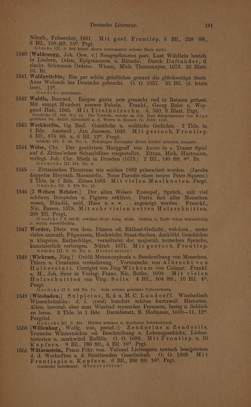 Deutsche Literatur. Neat | ee Tet Niirnb., Felssecker, 1661. Mit gest, Frontisp. 6 BIl, 228 SS 6 BIL, 189\SS. 169. Pret. . | ¢ Cian gn | Gédeke HI. S. 200 kennt dieses interessante seltene Buch nicht. ee 1540 [Waldenegg, Joh. Osw. v.] Neugepflanztes poet. Lust Waldlein besteh. in Liedern, Oden, Epigrammen u. Ritzeln. Durch Dafrander, d. pe Schwanen Ordens. Wienn, Mich. Thurnmayer, 1673. 32 Blatt. — 1541 Waldgetichte, Ein gar schén geistliches genant die gliickseelige Seele. Auss Welnsch ins Deutsche gebracht. O. O. 1637. 53 BIl. (d. letzte leer). 129. . . : . Goedeke unbekannt. ? 1542 Waldis, Burcard. Esopus gantz new gemacht vnd in Reimen gefasst. Mit sampt Hundert neuwer Fabeln. Frankf, Georg Rabe u. Wey- gand Han, 1565. Mit Titelholzschn. 6, 360, 8 Blatt. Pret. Goedecke IT. 452. No. 10. Die Vorrede, welche an Joh. Butt Birgermeister von Ri ga gerichtet ist, dadirt Allendorff a. d. Werra in Hessen 12. Febr. 1548. ; _ 1543 Weckherlin, Gg. Rud. Gaistliche u. weltliche Gedichte. 2 Thle. in | 1 Bde. Amsterd., Jan Jansson, 1648. Mit gestoch. Frontisp. 6 BIl., 876 SS. u. 6 BIl. 12°. Pergt. Gédeke TIT. 8. 32. No. 5. Priichtiges Exemplar dieser héchst seltenen Ausgabe. 1544 Weise, Chr. Der gestiirtzte Marggraff von Ancre in e, Trauer Spiel auf d. Zittau’schen Schaubiihne vorgestellet. Zittau, Mich. Hartmann, verlegt. Joh. Chr. Mieth in Dresden (1679.) 2 Bll, 140 SS. 8°. Br. Goedecke III, 279. No. 9. | 1545 — Zittauisches Theatrum wie solches 1682 prdsentiert worden. (Jacobs doppelte Heyrath. Masaniello. Neue Parodie eines neuen Peter Squenz.) 2 Thle. in 1 Bde. Zittau 1683. Mit vielen Musiknoten. Pergt. Goédeke III. S. 279 No. 15. j 1546 [7 Weisen Meister.] Der alten Weisen Exempel, Spriich, mit viel schénen Beispielen u. Figuren erklairet. Darin fast aller Menschen’ -wesen, Handel, neid, Hass u. s. w. .. angezeigt werden. Franckf., Nic, Bassee, 1578. Mit sehr vielen netten Holzschnitten. 208 Bil. Pergt. xa? Goedeke I 8. 348 ff. erwihnt diese Ausg. nicht, Anfang u. Ende etwas wurmstichig u. wenig wasserfleckig. °1547 Werder, Dietr. von dem. Dianea od. Rathsel-Gedicht, welchem, unter vielen anmuth. Fiignussen, Hochwicht. Staat-Sachen, denklobl. Geschichte -u. klugsinn. Rathschlége, vermittelst der majestat. teutschen Sprache, kunstzierlich verborgen. Niirnb. 1671. Mit gestoch. Frontisp. Gédeke III. 8. 58. No, 6. Hochst selten! 1548 [Wickram, Jérg.] Ovidii Metamorphosis 0. Beschreibung von Menschen, _ Yhiern u. Creaturen veranderung. Verteutscht von Albrecht von. Halberstatt. Corrigirt von Jorg Wickram von Colmar. Frankf. a. M., Joh. Saur in Verleg. Franc. Nic. Rothe, 1609. Mit vielen Holzschnitten von Virg. Solis. 4 Bll, 5048S, 10 Bll 4°. Pergt. é oedeke II S. 462 No. 7e. Sehr seltene gereimte Uebersetzung. 1549 [Wiesbaden.] Sulpicius, R.Aau.M.C. Lundorff. Wissbadise : “ Wiesenbriinlein: d. i. (zwei) hundert schéne kurtzweil. Historien. Allen, bevorab aber zum Wissbad reysenden Personen, lustig u. lieblich zu lesen. 2 Thle. in 1 Bde. Darmbstatt, B. Hofmann, 1610—11. 12°. _ Pergthbd. Gidecke Hl. S. 264. Héchst seltenes u. kostbares Schwankbuch. : Ps 1550 [Willenhag, Wolfe. von, pseud.:| Zendorius a Zendoriis, Teutsche Winternadchte od. Beschreibung s. Lebensgeschicht, Liebes- historien u. merkwird. Zufalle. O. O. 1682. Mit Prontisp. u. 10 ‘Kupfern. 8 BIL, 780 SS., 4 BI. 16°. Pret. — orth 1551 Wiitzenstein, Franz Frhr. von. Vulcani Liebesgarn teutsch beschrieben d. d. Werhafften a. d. Streittenden Gesellschaft. O. O. 1669, Mit Frontispizu. Kupfern. 6 Bil, 260 SS, 16°. Pret. Goedecke unbekannt. Héchst selten!