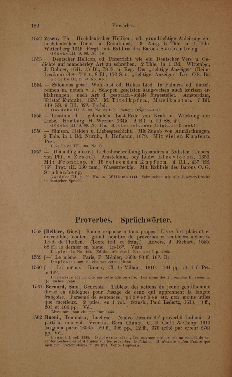 hochdeutschen Dicht- u. Reimkunst. 3. Ausg. 5 Thle. in 1. Bde. Wittenberg 1649. Pergt. mit Exlibris ies Barons Stubenberg. Gideke Il. 8. 98. No. 3d. 1553 — Deutscher Helicon, od. Unterricht wie ein Deutscher Vers u. Ge- dichte auf mancherley Art zu schreiben. 2 Thle. in 1 Bd. Wittenbg., J. Rohner, 1641. 13 Bl., 78 S. u. Reg. Der ,,richtige Anzeiger“ (Reim- Géideke III, p..21 No. 6b. : 1554 — Salomons geistl. Wohl-lust od. Hohes Lied; In Palmen- od. dattel- reimen m. neuen v. J. Schopen gesetzten sang-weisen auch kurtzen er- klahrungen, nach Art d. gesprach - spiele fiirgestellet. Amsterdam, Kristof Kunraht, 1657. M. Titelkpfrn., debs CS TGR 7 BIL. 148 SS. 6 Bil. 320, Pegtbd. Goedeke III. S. 98. Re: 39,12b. Seltene Original- Ausg. Liebe. Hamburg, H. Werner, 1645. 2 Bil. u. 20 SS. 4°. Goédeke III.’S. 99. No. 19a. Hoéichst seltener Original-Druck!&gt; 2 Thle. in 1 Bd. Niirnb., J. Hofmann, Ep e Mit vielen ahi tevaet Pret. EE) III. 103. No. 68. von Phil. v. Zesen.) Amsteldam, bey Ludw. Elzevieren, 1650. ' Mit Frontisp. u. 15 reizenden Kupfern. 4 Bil, 437 88. °16°. Pret. (AH. 180 mm.) Wasserfleckig. Mit Exlibris” des Barons O. G. Stubenberg. Goedeke III. p. 99. No. 16. Willems 1114. Sehr selten wie alle Beier Dio in- deutscher Sprache. Proverbes. Spriichwérter. 1558 [{[Bellere, Giov.]| Bonne response a tous propos. Livre fort plaisant et delectable, conten. giand nombre de proverbes et sentences ioyeuses. Trad. de Vitalien. (Texte ital. et frang.) Anvers, J. Richart, 1555. 88 ff., le dernier en blanc. In-16°. Veau. plans? Duplessis No. 402. Edition trés rare! Brunet I p. 1102. 1559 [—] Le méme. Paris, P. Ménier, 1609. 80 ff. 16°. Br. Duplessis 402. ne cite pas cette sastion, in-12°, Qq. taches d’eau. ' 1561 Bernard, Sam., Geneyois. Tableau des actions du jeune gentilhomme que facetieux. 2 pties. en 1 vol. _ Strasb., op) Ledertz, 1613. 3 ff, 201 et 104 pp. Vél. . Livre rare, non cité par Digs he 8 1562 Buoni, Tommaso, Luchese. Nuovo “thesoro de’ proverbii Tonka 2 parti in uno vol. Venetia, Bern. Giunta, G. B- Ciotti &amp; Comp. 1610 pp. Vél vantes recherches et d’études sur les proverbes de I’Italie. I] n’existe qu’en France que bien peu d’exemplaires,‘* 80 fres, Vente Duplessis,